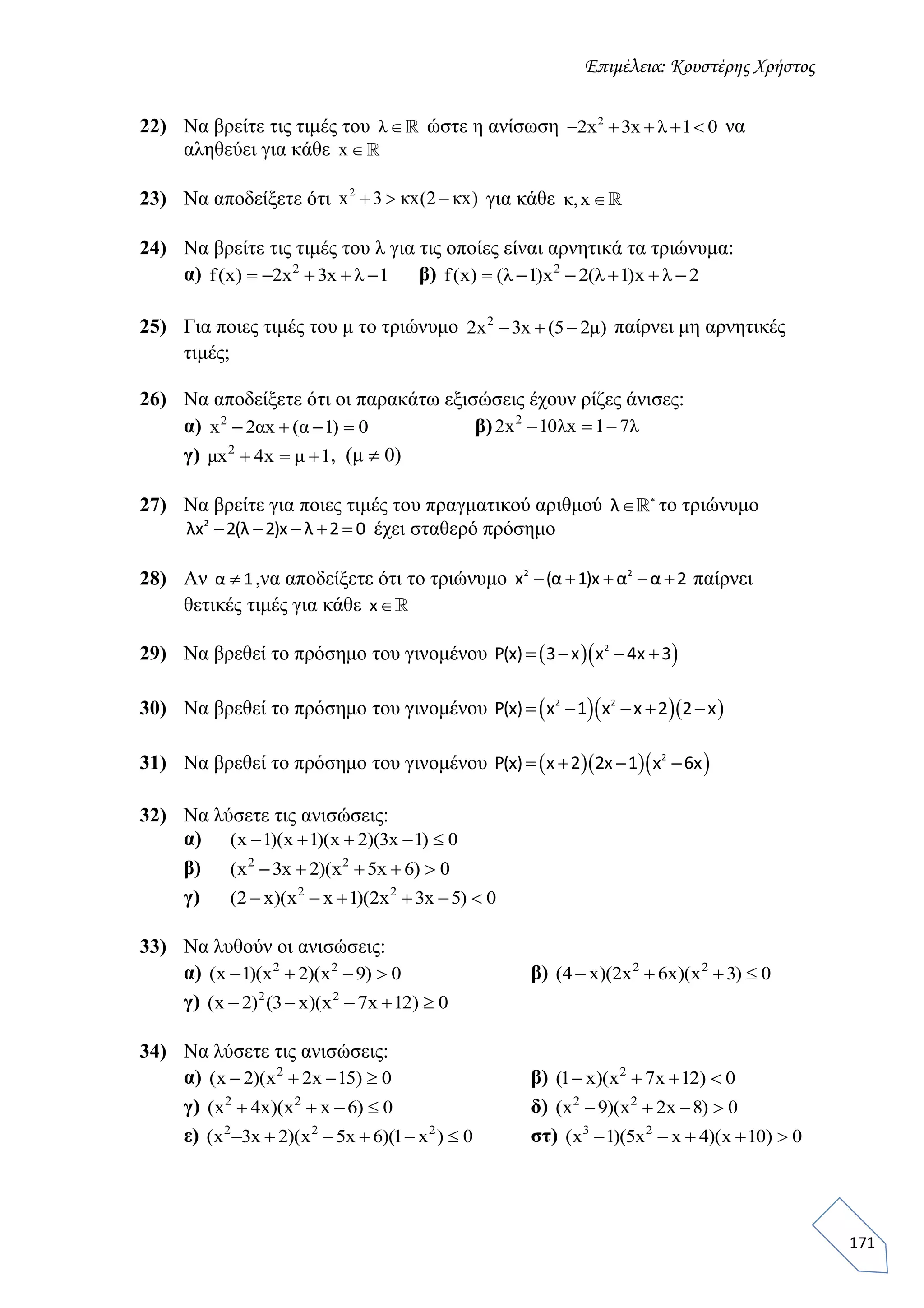 Επιμέλεια: Κουστέρης Χρήστος
171
22) Να βρείτε τις τιμές του λ ώστε η ανίσωση 2
2x 3x λ 1 0     να
αληθεύει για κάθε x 
23) Να αποδείξετε ότι 2
x 3 κx(2 κx)   για κάθε κ,x
24) Να βρείτε τις τιμές του λ για τις οποίες είναι αρνητικά τα τριώνυμα:
α) 1λx3x2)x(f 2
 β) 2λx)1λ(2x)1λ()x(f 2

25) Για ποιες τιμές του μ το τριώνυμο )μ25(x3x2 2
 παίρνει μη αρνητικές
τιμές;
26) Να αποδείξετε ότι οι παρακάτω εξισώσεις έχουν ρίζες άνισες:
α) 0)1α(xα2x2
 β) λ71xλ10x2 2

γ) 1μx4xμ 2
 , (μ  0)
27) Να βρείτε για ποιες τιμές του πραγματικού αριθμού λ 
 το τριώνυμο
2
λx 2(λ 2)x λ 2 0     έχει σταθερό πρόσημο
28) Αν α 1 ,να αποδείξετε ότι το τριώνυμο 2 2
x (α 1)x α α 2     παίρνει
θετικές τιμές για κάθε x
29) Να βρεθεί το πρόσημο του γινομένου   2
P(x) 3 x x 4x 3   
30) Να βρεθεί το πρόσημο του γινομένου    2 2
P(x) x 1 x x 2 2 x    
31) Να βρεθεί το πρόσημο του γινομένου    2
P(x) x 2 2x 1 x 6x   
32) Να λύσετε τις ανισώσεις:
α) 0)1x3)(2x)(1x)(1x( 
β) 0)6x5x)(2x3x( 22

γ) 0)5x3x2)(1xx)(x2( 22

33) Να λυθούν οι ανισώσεις:
α) 0)9x)(2x)(1x( 22
 β) 0)3x)(x6x2)(x4( 22

γ) 0)12x7x)(x3()2x( 22

34) Να λύσετε τις ανισώσεις:
α) 0)15x2x)(2x( 2
 β) 0)12x7x)(x1( 2

γ) 0)6xx)(x4x( 22
 δ) 0)8x2x)(9x( 22

ε) 0)x1)(6x5x)(2x3x( 222
 στ) 0)10x)(4xx5)(1x( 23

 