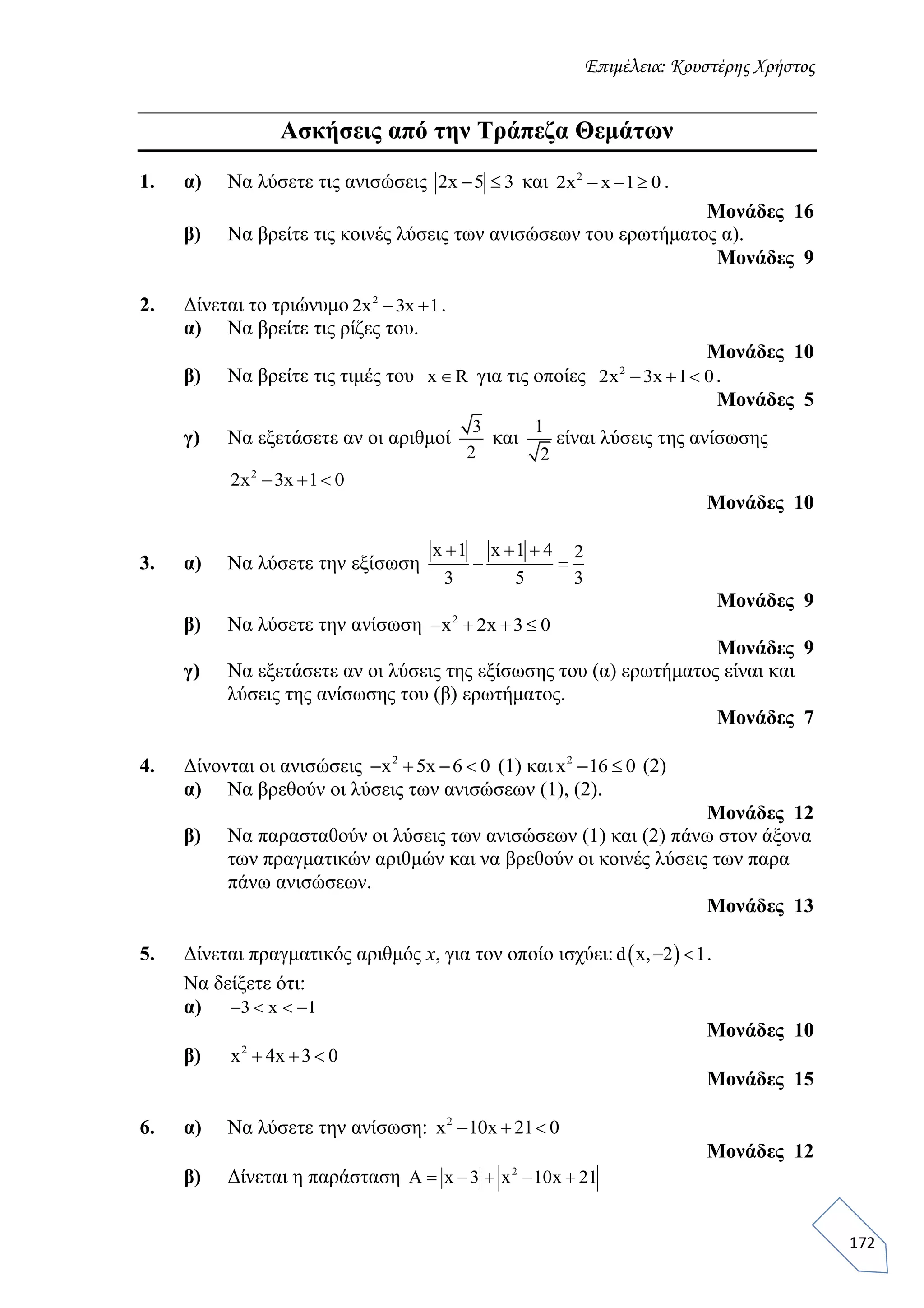 Επιμέλεια: Κουστέρης Χρήστος
172
Ασκήσεις από την Τράπεζα Θεμάτων
1. α) Να λύσετε τις ανισώσεις 2x 5 3  και 2
2x x 1 0   .
Μονάδες 16
β) Να βρείτε τις κοινές λύσεις των ανισώσεων του ερωτήματος α).
Μονάδες 9
2. Δίνεται το τριώνυμο 2
2x 3x 1  .
α) Να βρείτε τις ρίζες του.
Μονάδες 10
β) Να βρείτε τις τιμές του x R για τις οποίες 2
2x 3x 1 0   .
Μονάδες 5
γ) Να εξετάσετε αν οι αριθμοί
3
2
και
1
2
είναι λύσεις της ανίσωσης
2
2x 3x 1 0  
Μονάδες 10
3. α) Να λύσετε την εξίσωση
x 1 x 1 4 2
3 5 3
  
 
Μονάδες 9
β) Nα λύσετε την ανίσωση 2
x 2x 3 0   
Μονάδες 9
γ) Να εξετάσετε αν οι λύσεις της εξίσωσης του (α) ερωτήματος είναι και
λύσεις της ανίσωσης του (β) ερωτήματος.
Μονάδες 7
4. Δίνονται οι ανισώσεις 2
x 5x 6 0    (1) και 2
x 16 0  (2)
α) Να βρεθούν οι λύσεις των ανισώσεων (1), (2).
Μονάδες 12
β) Να παρασταθούν οι λύσεις των ανισώσεων (1) και (2) πάνω στον άξονα
των πραγματικών αριθμών και να βρεθούν οι κοινές λύσεις των παρα
πάνω ανισώσεων.
Μονάδες 13
5. Δίνεται πραγματικός αριθμός x, για τον οποίο ισχύει:  d x, 2 1  .
Να δείξετε ότι:
α) 3 x 1   
Mονάδες 10
β) 2
x 4x 3 0  
Mονάδες 15
6. α) Να λύσετε την ανίσωση: 2
x 10x 21 0  
Μονάδες 12
β) Δίνεται η παράσταση 2
A x 3 x 10x 21    
 