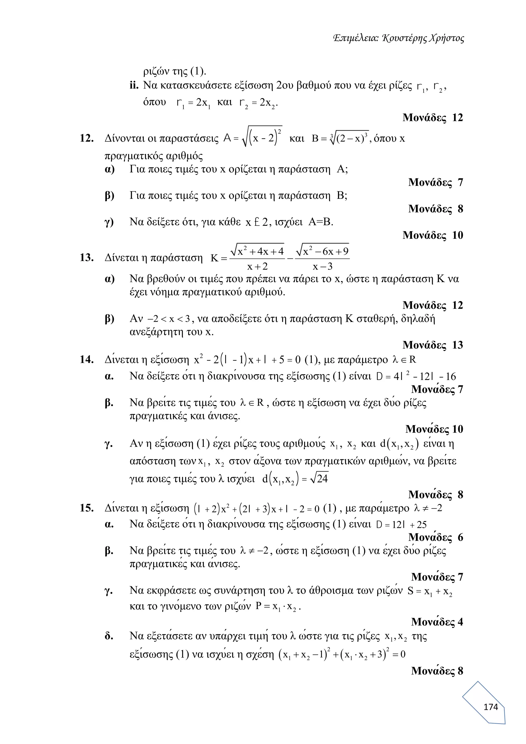 Επιμέλεια: Κουστέρης Χρήστος
174
ριζών της (1).
ii. Να κατασκευάσετε εξίσωση 2ου βαθμού που να έχει ρίζες r1
, r2
,
όπου r1
= 2x1
και r2
= 2x2
.
Μονάδες 12
12. Δίνονται οι παραστάσεις A = x - 2( )
2
και 33
Β (2 x) ,  όπου x
πραγματικός αριθμός
α) Για ποιες τιμές του x ορίζεται η παράσταση A;
Μονάδες 7
β) Για ποιες τιμές του x ορίζεται η παράσταση B;
Μονάδες 8
γ) Nα δείξετε ότι, για κάθε x £ 2, ισχύει A=B.
Μονάδες 10
13. Δίνεται η παράσταση
2 2
x 4x 4 x 6x 9
K
x 2 x 3
   
 
 
α) Να βρεθούν οι τιμές που πρέπει να πάρει το x, ώστε η παράσταση K να
έχει νόημα πραγματικού αριθμού.
Μονάδες 12
β) Αν 2 x 3   , να αποδείξετε ότι η παράσταση K σταθερή, δηλαδή
ανεξάρτητη του x.
Mονάδες 13
14. Δίνεται η εξίσωση x2
- 2 l -1( )x+ l + 5 = 0 (1), με παράμετρο R 
α. Να δείξετε ότι η διακρίνουσα της εξίσωσης (1) είναι D = 4l2
-12l -16
Μονάδες 7
β. Να βρείτε τις τιμές του R  , ώστε η εξίσωση να έχει δύο ρίζες
πραγματικές και άνισες.
Μονάδες 10
γ. Αν η εξίσωση (1) έχει ρίζες τους αριθμούς 1x , 2x και  1 2d x ,x είναι η
απόσταση των 1x , 2x στον άξονα των πραγματικών αριθμών, να βρείτε
για ποιες τιμές του λ ισχύει d x1,x2( )= 24
Μονάδες 8
15. Δίνεται η εξίσωση l + 2( )x2
+ 2l + 3( )x+ l - 2 = 0 (1) , με παράμετρο 2  
α. Να δείξετε ότι η διακρίνουσα της εξίσωσης (1) είναι D =12l + 25
Μονάδες 6
β. Να βρείτε τις τιμές του 2   , ώστε η εξίσωση (1) να έχει δύο ρίζες
πραγματικές και άνισες.
Μονάδες 7
γ. Να εκφράσετε ως συνάρτηση του λ το άθροισμα των ριζών S = x1 + x2
και το γινόμενο των ριζών 1 2P x x  .
Μονάδες 4
δ. Να εξετάσετε αν υπάρχει τιμή του λ ώστε για τις ρίζες 1 2x ,x της
εξίσωσης (1) να ισχύει η σχέση    
2 2
1 2 1 2x x 1 x x 3 0     
Μονάδες 8
 