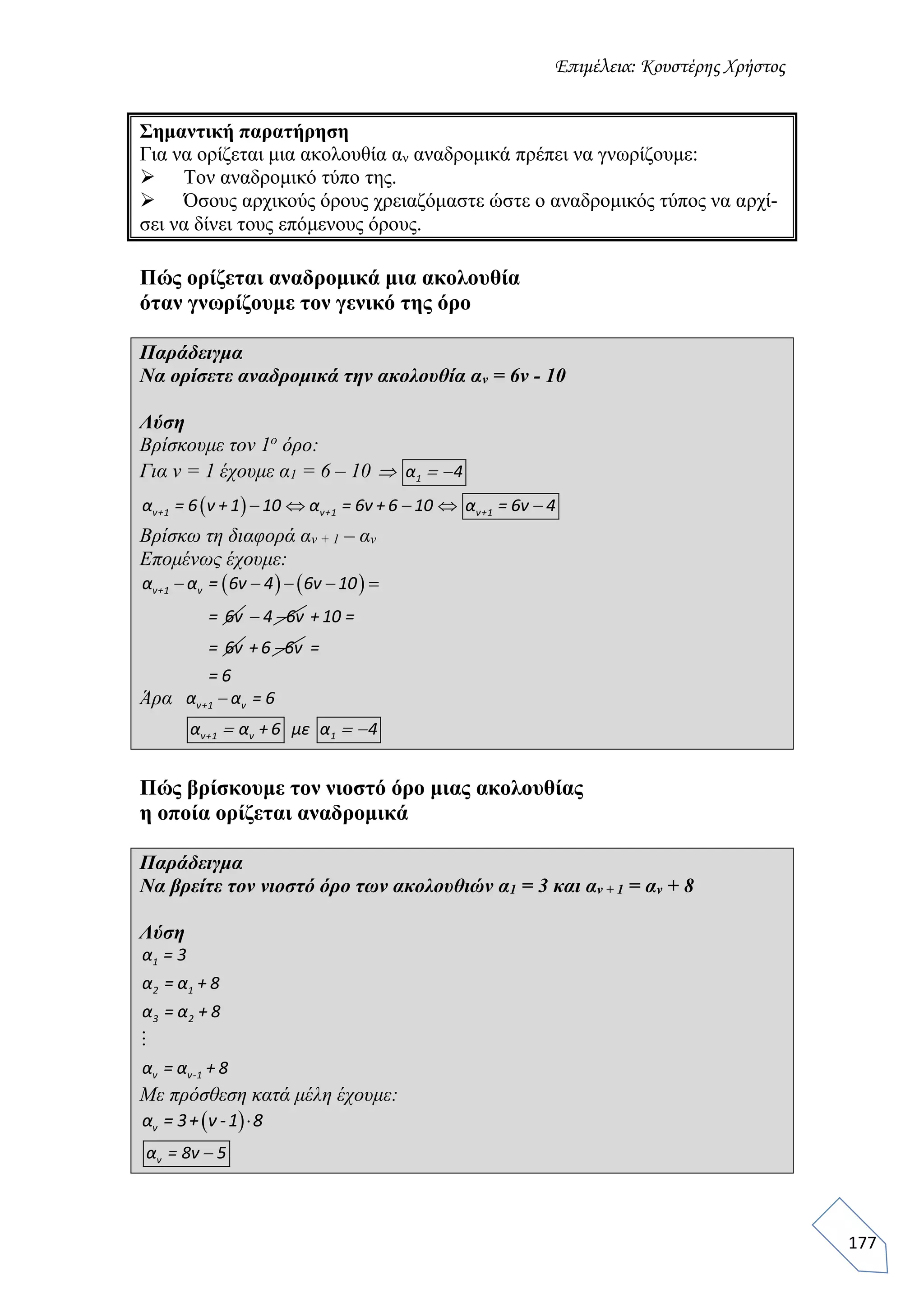Επιμέλεια: Κουστέρης Χρήστος
177
Σημαντική παρατήρηση
Για να ορίζεται μια ακολουθία αν αναδρομικά πρέπει να γνωρίζουμε:
 Τον αναδρομικό τύπο της.
 Όσους αρχικούς όρους χρειαζόμαστε ώστε ο αναδρομικός τύπος να αρχί-
σει να δίνει τους επόμενους όρους.
Πώς ορίζεται αναδρομικά μια ακολουθία
όταν γνωρίζουμε τον γενικό της όρο
Παράδειγμα
Να ορίσετε αναδρομικά την ακολουθία αν = 6ν - 10
Λύση
Βρίσκουμε τον 1ο
όρο:
Για ν = 1 έχουμε α1 = 6 – 10   1α 4
     ν+1 ν+1 ν+1α = 6 ν + 1 10 α = 6ν + 6 10 α = 6ν 4
Βρίσκω τη διαφορά αν + 1 – αν
Επομένως έχουμε:
       ν+1 να α = 6ν 4 6ν 10
= 6ν  4 6ν + 10 =
= 6ν + 6 6ν =
= 6
Άρα ν+1 να α = 6
  ν+1 ν 1α α + 6 με α 4
Πώς βρίσκουμε τον νιοστό όρο μιας ακολουθίας
η οποία ορίζεται αναδρομικά
Παράδειγμα
Να βρείτε τον νιοστό όρο των ακολουθιών α1 = 3 και αν + 1 = αν + 8
Λύση
1
2 1
3 2
ν ν-1
α = 3
α = α + 8
α = α + 8
α = α + 8
Με πρόσθεση κατά μέλη έχουμε:
 να = 3+ ν -1 8
να = 8ν 5
 