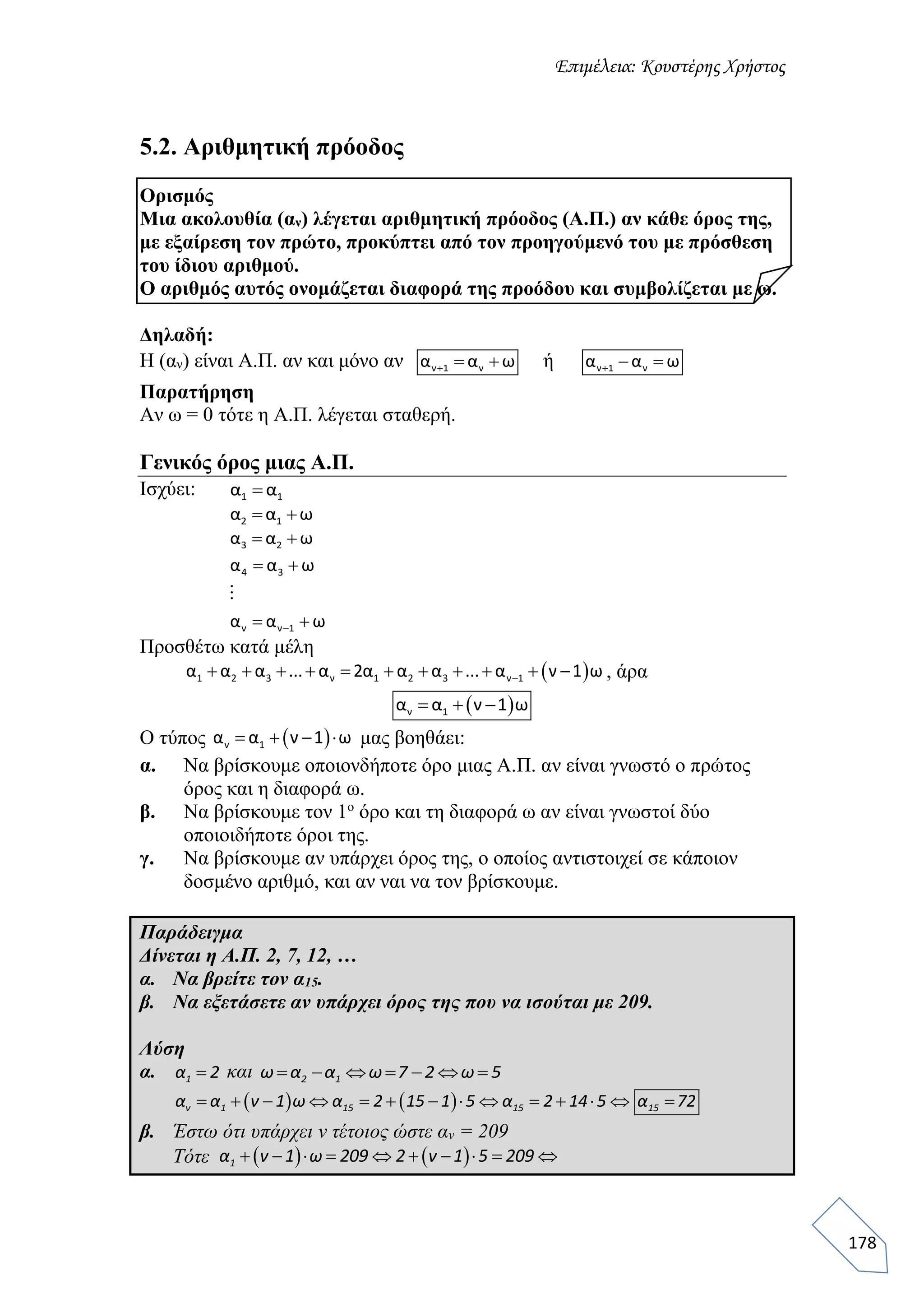 Επιμέλεια: Κουστέρης Χρήστος
178
5.2. Αριθμητική πρόοδος
Ορισμός
Μια ακολουθία (αν) λέγεται αριθμητική πρόοδος (Α.Π.) αν κάθε όρος της,
με εξαίρεση τον πρώτο, προκύπτει από τον προηγούμενό του με πρόσθεση
του ίδιου αριθμού.
Ο αριθμός αυτός ονομάζεται διαφορά της προόδου και συμβολίζεται με ω.
Δηλαδή:
Η (αν) είναι Α.Π. αν και μόνο αν ν 1 να α ω   ή   ν 1 να α ω
Παρατήρηση
Αν ω = 0 τότε η Α.Π. λέγεται σταθερή.
Γενικός όρος μιας Α.Π.
Ισχύει: 1 1α α
 2 1α α ω
 3 2α α ω

 
 
4 3
ν ν 1
α α ω
α α ω
Προσθέτω κατά μέλη
           1 2 3 ν 1 2 3 ν 1α α α ... α 2α α α ... α ν 1 ω , άρα
   ν 1α α ν 1 ω
Ο τύπος  ν 1α α ν 1 ω    μας βοηθάει:
α. Να βρίσκουμε οποιονδήποτε όρο μιας Α.Π. αν είναι γνωστό ο πρώτος
όρος και η διαφορά ω.
β. Να βρίσκουμε τον 1ο
όρο και τη διαφορά ω αν είναι γνωστοί δύο
οποιοιδήποτε όροι της.
γ. Να βρίσκουμε αν υπάρχει όρος της, ο οποίος αντιστοιχεί σε κάποιον
δοσμένο αριθμό, και αν ναι να τον βρίσκουμε.
Παράδειγμα
Δίνεται η Α.Π. 2, 7, 12, …
α. Να βρείτε τον α15.
β. Να εξετάσετε αν υπάρχει όρος της που να ισούται με 209.
Λύση
α. 1α 2 και 2 1ω α α ω 7 2 ω 5      
                ν 1 15 15 15α α ν 1 ω α 2 15 1 5 α 2 14 5 α 72
β. Έστω ότι υπάρχει ν τέτοιος ώστε αν = 209
Τότε    1α ν 1 ω 209 2 ν 1 5 209         
 