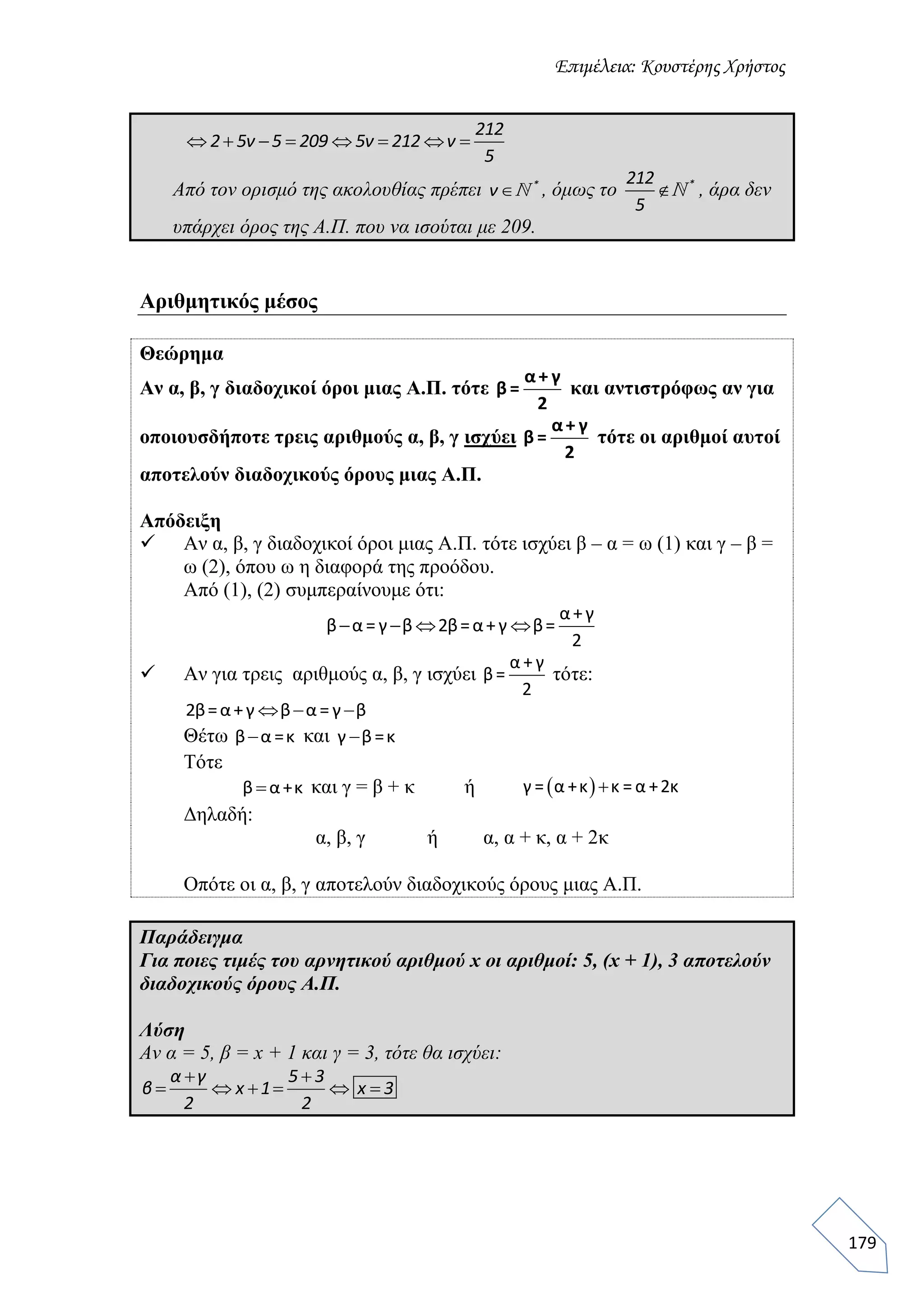 Επιμέλεια: Κουστέρης Χρήστος
179
212
2 5ν 5 209 5ν 212 ν
5
       
Από τον ορισμό της ακολουθίας πρέπει *
ν , όμως το *212
5
 , άρα δεν
υπάρχει όρος της Α.Π. που να ισούται με 209.
Αριθμητικός μέσος
Θεώρημα
Αν α, β, γ διαδοχικοί όροι μιας Α.Π. τότε
α+ γ
β =
2
και αντιστρόφως αν για
οποιουσδήποτε τρεις αριθμούς α, β, γ ισχύει
α+ γ
β =
2
τότε οι αριθμοί αυτοί
αποτελούν διαδοχικούς όρους μιας Α.Π.
Απόδειξη
 Αν α, β, γ διαδοχικοί όροι μιας Α.Π. τότε ισχύει β – α = ω (1) και γ – β =
ω (2), όπου ω η διαφορά της προόδου.
Από (1), (2) συμπεραίνουμε ότι:
   
α+γ
β α = γ β 2β=α+γ β=
2
 Αν για τρεις αριθμούς α, β, γ ισχύει
α + γ
β=
2
τότε:
  2β=α+γ β α = γ β
Θέτω β α =κ και γ β=κ
Τότε
β α+κ και γ = β + κ ή  γ = α +κ κ = α +2κ
Δηλαδή:
α, β, γ ή α, α + κ, α + 2κ
Οπότε οι α, β, γ αποτελούν διαδοχικούς όρους μιας Α.Π.
Παράδειγμα
Για ποιες τιμές του αρνητικού αριθμού x οι αριθμοί: 5, (x + 1), 3 αποτελούν
διαδοχικούς όρους Α.Π.
Λύση
Αν α = 5, β = x + 1 και γ = 3, τότε θα ισχύει:
α γ 5 3
β x 1 x 3
2 2
 
     
 