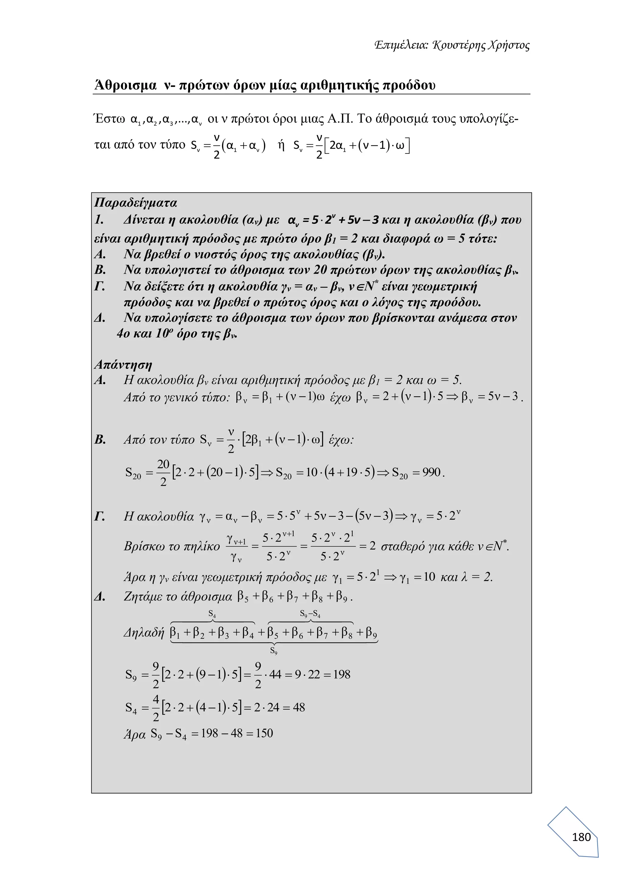 Επιμέλεια: Κουστέρης Χρήστος
180
Άθροισμα ν- πρώτων όρων μίας αριθμητικής προόδου
Έστω 1 2 3 να ,α ,α ,...,α οι ν πρώτοι όροι μιας Α.Π. Το άθροισμά τους υπολογίζε-
ται από τον τύπο  ν 1 ν
ν
S α α
2
  ή  ν 1
ν
S 2α ν 1 ω
2
     
Παραδείγματα
1. Δίνεται η ακολουθία (αν) με  ν
να = 5 2 + 5ν 3 και η ακολουθία (βν) που
είναι αριθμητική πρόοδος με πρώτο όρο β1 = 2 και διαφορά ω = 5 τότε:
Α. Να βρεθεί ο νιοστός όρος της ακολουθίας (βν).
Β. Να υπολογιστεί το άθροισμα των 20 πρώτων όρων της ακολουθίας βν.
Γ. Να δείξετε ότι η ακολουθία γν = αν – βν, νΝ*
είναι γεωμετρική
πρόοδος και να βρεθεί ο πρώτος όρος και ο λόγος της προόδου.
Δ. Να υπολογίσετε το άθροισμα των όρων που βρίσκονται ανάμεσα στον
4ο και 10ο
όρο της βν.
Απάντηση
Α. Η ακολουθία βν είναι αριθμητική πρόοδος με β1 = 2 και ω = 5.
Από το γενικό τύπο: έχω .
Β. Από τον τύπο έχω:
.
Γ. Η ακολουθία
Βρίσκω το πηλίκο σταθερό για κάθε νΝ*
.
Άρα η γν είναι γεωμετρική πρόοδος με και λ = 2.
Δ. Ζητάμε το άθροισμα .
Δηλαδή
Άρα
ω)1ν(ββ 1ν    3ν5β51ν2β νν 
  ω1νβ2
2
ν
S 1ν 
     990S519410S512022
2
20
S 202020 
  ν
ν
ν
ννν 25γ3ν53ν555βαγ 
2
25
225
25
25
γ
γ
ν
1ν
ν
1ν
ν
1ν









10γ25γ 1
1
1 
98765 βββββ 
  
    
9
494
S
9
SS
8765
S
4321 βββββββββ 

   19822944
2
9
51922
2
9
S9 
   4824251422
2
4
S4 
15048198SS 49 
 