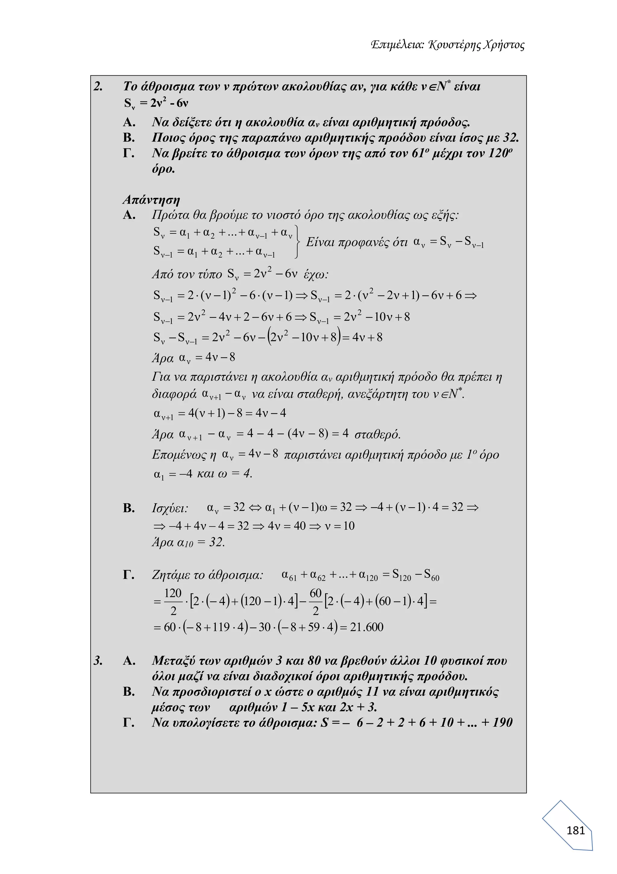 Επιμέλεια: Κουστέρης Χρήστος
181
2. Το άθροισμα των ν πρώτων ακολουθίας αν, για κάθε νΝ*
είναι
Α. Να δείξετε ότι η ακολουθία αν είναι αριθμητική πρόοδος.
Β. Ποιος όρος της παραπάνω αριθμητικής προόδου είναι ίσος με 32.
Γ. Να βρείτε το άθροισμα των όρων της από τον 61ο
μέχρι τον 120ο
όρο.
Απάντηση
Α. Πρώτα θα βρούμε το νιοστό όρο της ακολουθίας ως εξής:
Είναι προφανές ότι
Από τον τύπο έχω:
Άρα
Για να παριστάνει η ακολουθία αν αριθμητική πρόοδο θα πρέπει η
διαφορά να είναι σταθερή, ανεξάρτητη του νΝ*
.
Άρα σταθερό.
Επομένως η παριστάνει αριθμητική πρόοδο με 1ο
όρο
και ω = 4.
Β. Ισχύει:
Άρα α10 = 32.
Γ. Ζητάμε το άθροισμα:
3. Α. Μεταξύ των αριθμών 3 και 80 να βρεθούν άλλοι 10 φυσικοί που
όλοι μαζί να είναι διαδοχικοί όροι αριθμητικής προόδου.
Β. Να προσδιοριστεί ο x ώστε ο αριθμός 11 να είναι αριθμητικός
μέσος των αριθμών 1 – 5x και 2x + 3.
Γ. Να υπολογίσετε το άθροισμα: S = – 6 – 2 + 2 + 6 + 10 + ... + 190
2
νS = 2ν - 6ν







1ν211ν
ν1ν21ν
α...ααS
αα...ααS
1ννν SSα 
ν6ν2S 2
ν 
8ν10ν2S6ν62ν4ν2S
6ν6)1ν2ν(2S)1ν(6)1ν(2S
2
1ν
2
1ν
2
1ν
2
1ν




  8ν48ν10ν2ν6ν2SS 22
1νν  
8ν4αν 
ν1ν αα 
4ν48)1ν(4α 1ν 
4)8ν4(44αα ν1ν 
8ν4αν 
4α1 
 324)1ν(432ω)1ν(α32α 1ν
10ν40ν4324ν44 
601201206261 SSα...αα 
         
    600.214598304119860
416042
2
60
4112042
2
120


 