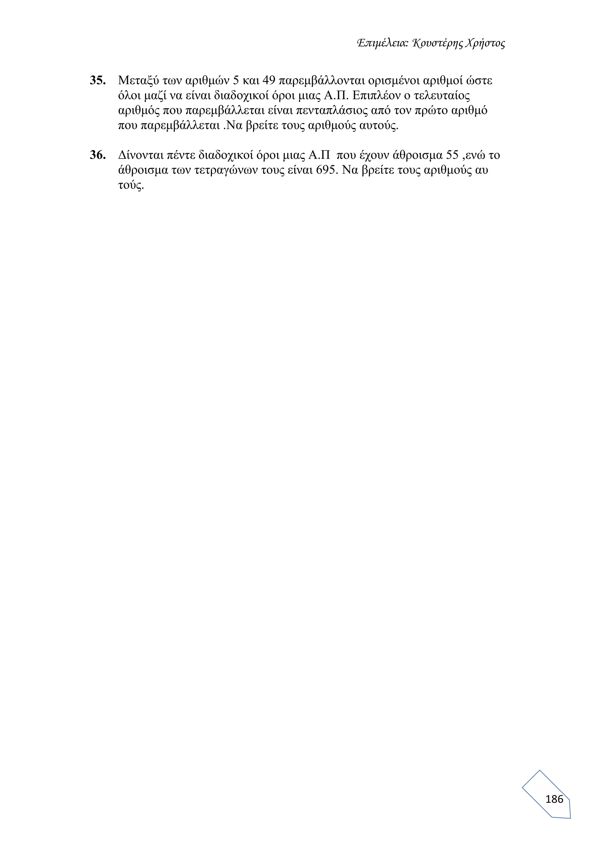 Επιμέλεια: Κουστέρης Χρήστος
186
35. Μεταξύ των αριθμών 5 και 49 παρεμβάλλονται ορισμένοι αριθμοί ώστε
όλοι μαζί να είναι διαδοχικοί όροι μιας Α.Π. Επιπλέον ο τελευταίος
αριθμός που παρεμβάλλεται είναι πενταπλάσιος από τον πρώτο αριθμό
που παρεμβάλλεται .Να βρείτε τους αριθμούς αυτούς.
36. Δίνονται πέντε διαδοχικοί όροι μιας Α.Π που έχουν άθροισμα 55 ,ενώ το
άθροισμα των τετραγώνων τους είναι 695. Να βρείτε τους αριθμούς αυ
τούς.
 