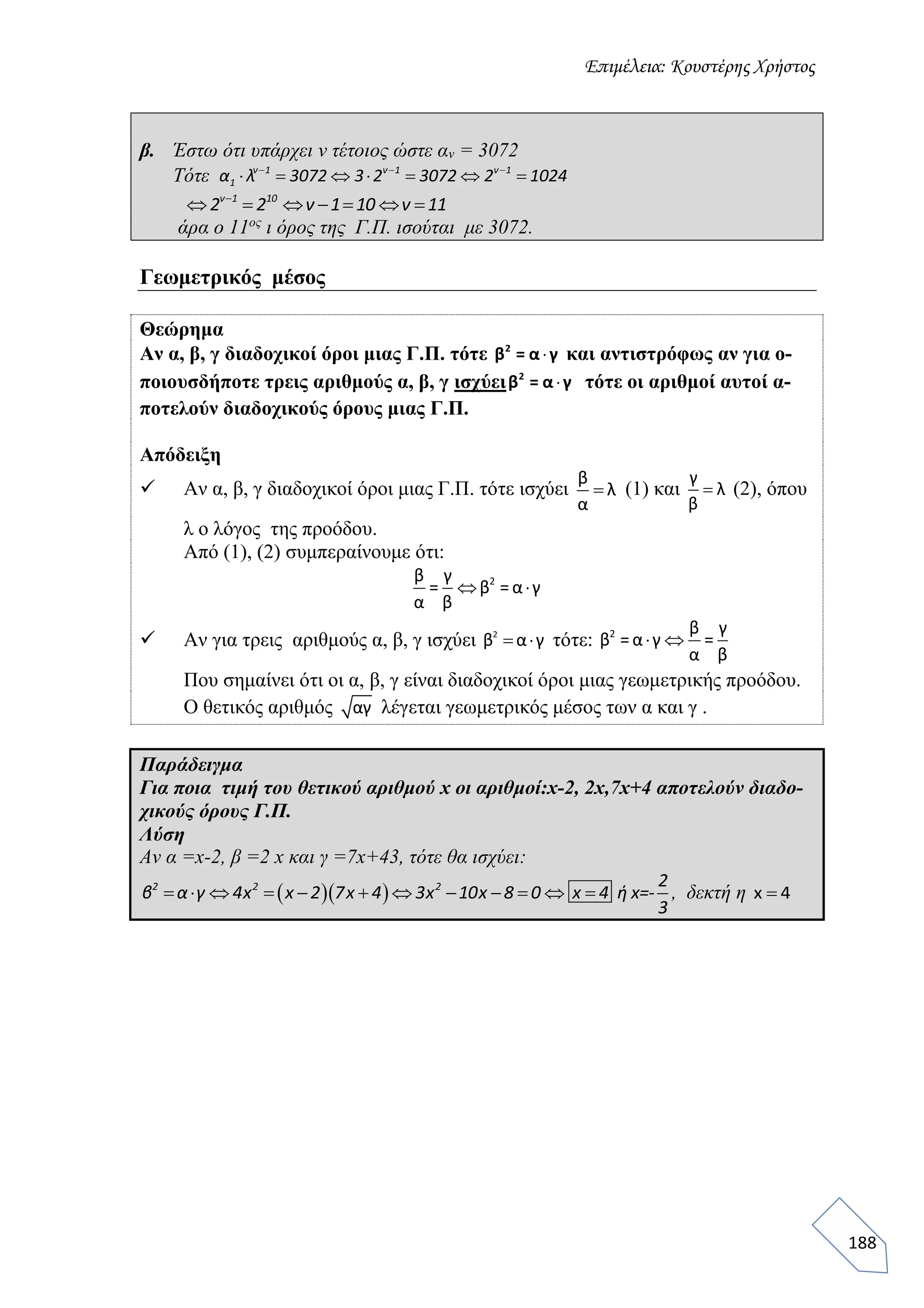 Επιμέλεια: Κουστέρης Χρήστος
188
β. Έστω ότι υπάρχει ν τέτοιος ώστε αν = 3072
Τότε   
      ν 1 ν 1 ν 1
1α λ 3072 3 2 3072 2 1024

      ν 1 10
2 2 ν 1 10 ν 11
άρα ο 11ος
ι όρος της Γ.Π. ισούται με 3072.
Γεωμετρικός μέσος
Θεώρημα
Αν α, β, γ διαδοχικοί όροι μιας Γ.Π. τότε 2
β = α γ και αντιστρόφως αν για ο-
ποιουσδήποτε τρεις αριθμούς α, β, γ ισχύει 2
β = α γ τότε οι αριθμοί αυτοί α-
ποτελούν διαδοχικούς όρους μιας Γ.Π.
Απόδειξη
 Αν α, β, γ διαδοχικοί όροι μιας Γ.Π. τότε ισχύει
β
λ
α
 (1) και
γ
λ
β
 (2), όπου
λ ο λόγος της προόδου.
Από (1), (2) συμπεραίνουμε ότι:
2β γ
= β =α γ
α β
 
 Αν για τρεις αριθμούς α, β, γ ισχύει 2
β α γ  τότε: 2 β γ
β =α γ =
α β
 
Που σημαίνει ότι οι α, β, γ είναι διαδοχικοί όροι μιας γεωμετρικής προόδου.
Ο θετικός αριθμός αγ λέγεται γεωμετρικός μέσος των α και γ .
Παράδειγμα
Για ποια τιμή του θετικού αριθμού x οι αριθμοί:x-2, 2x,7x+4 αποτελούν διαδο-
χικούς όρους Γ.Π.
Λύση
Αν α =x-2, β =2 x και γ =7x+43, τότε θα ισχύει:
             2 2 2 2
β α γ 4x x 2 7x 4 3x 10x 8 0 x 4 ή x=-
3
, δεκτή η x 4
 