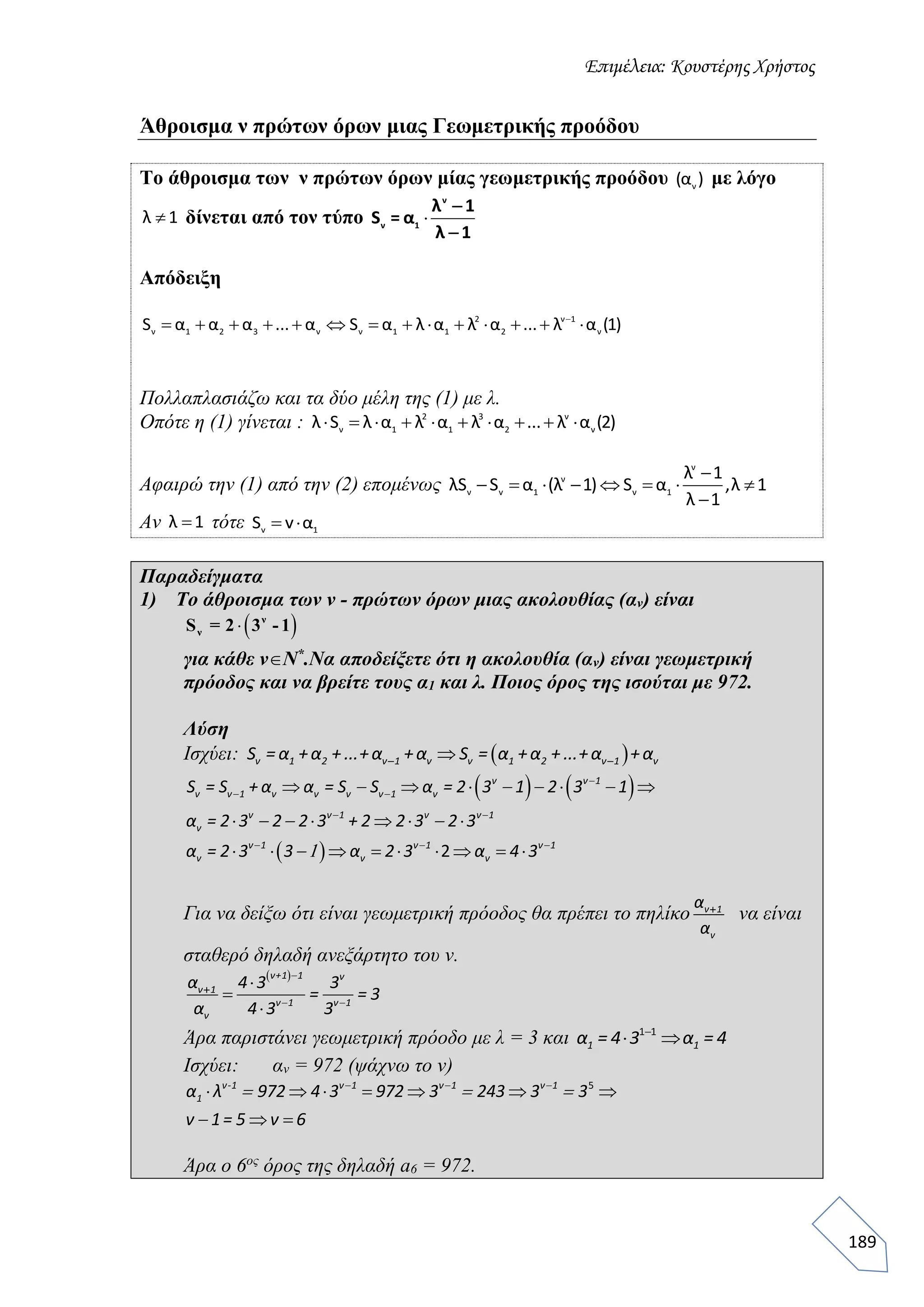 Επιμέλεια: Κουστέρης Χρήστος
189
Άθροισμα ν πρώτων όρων μιας Γεωμετρικής προόδου
Το άθροισμα των ν πρώτων όρων μίας γεωμετρικής προόδου ν(α ) με λόγο
λ 1 δίνεται από τον τύπο 
ν
ν 1
λ 1
S = α
λ 1


Απόδειξη
2 ν 1
ν 1 2 3 ν ν 1 1 2 ν
S α α α ... α S α λ α λ α ... λ α (1)
             
Πολλαπλασιάζω και τα δύο μέλη της (1) με λ.
Οπότε η (1) γίνεται : 2 3 ν
ν 1 1 2 νλ S λ α λ α λ α ... λ α (2)         
Αφαιρώ την (1) από την (2) επομένως
ν
ν
ν v 1 ν 1
λ 1
λS S α (λ 1) S α ,λ 1
λ 1

       

Αν λ 1 τότε v 1S v α 
Παραδείγματα
1) Το άθροισμα των ν - πρώτων όρων μιας ακολουθίας (αν) είναι
για κάθε νΝ*
.Να αποδείξετε ότι η ακολουθία (αν) είναι γεωμετρική
πρόοδος και να βρείτε τους α1 και λ. Ποιος όρος της ισούται με 972.
Λύση
Ισχύει:   ν 1 2 ν 1 ν ν 1 2 ν 1 νS = α +α +...+α +α S = α +α +...+α +α
   
  2
    
    
        
ν ν 1
ν ν 1 ν ν ν ν 1 ν
ν ν 1 ν ν 1
ν
ν 1 ν 1 ν 1
ν ν ν
S = S + α α = S S α = 2 3 1 2 3 1
α = 2 3 2 2 3 + 2 2 3 2 3
α = 2 3 3 α 2 3 α 4 3

 
 
  
   
  

Για να δείξω ότι είναι γεωμετρική πρόοδος θα πρέπει το πηλίκο ν 1
ν
α
α
να είναι
σταθερό δηλαδή ανεξάρτητο του ν.
 




ν+1 1 ν
ν 1
ν 1 ν 1
ν
α 4 3 3
= = 3
α 4 3 3

 
Άρα παριστάνει γεωμετρική πρόοδο με λ = 3 και 1 1
 1 1α = 4 3 α = 4
Ισχύει: αν = 972 (ψάχνω το ν)
5
      
 
ν-1 ν 1 ν 1 ν 1
1α λ 972 4 3 972 3 243 3 3
ν 1= 5 ν 6
  
  

Άρα ο 6ος
όρος της δηλαδή a6 = 972.
  ν
νS = 2 3 -1
 