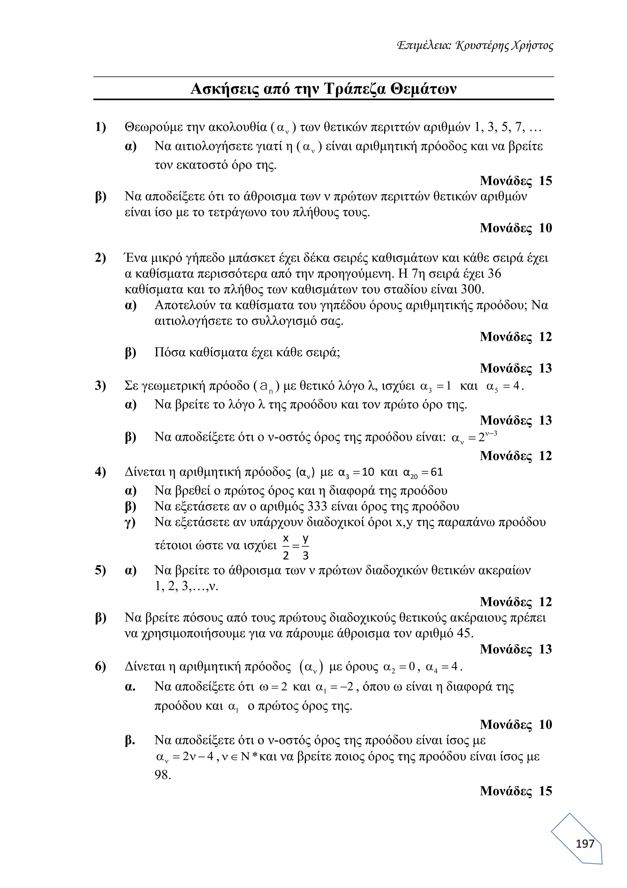 Επιμέλεια: Κουστέρης Χρήστος
197
Ασκήσεις από την Τράπεζα Θεμάτων
1) Θεωρούμε την ακολουθία (  ) των θετικών περιττών αριθμών 1, 3, 5, 7, …
α) Να αιτιολογήσετε γιατί η (  ) είναι αριθμητική πρόοδος και να βρείτε
τον εκατοστό όρο της.
Μονάδες 15
β) Να αποδείξετε ότι το άθροισμα των ν πρώτων περιττών θετικών αριθμών
είναι ίσο με το τετράγωνο του πλήθους τους.
Μονάδες 10
2) Ένα μικρό γήπεδο μπάσκετ έχει δέκα σειρές καθισμάτων και κάθε σειρά έχει
α καθίσματα περισσότερα από την προηγούμενη. Η 7η σειρά έχει 36
καθίσματα και το πλήθος των καθισμάτων του σταδίου είναι 300.
α) Αποτελούν τα καθίσματα του γηπέδου όρους αριθμητικής προόδου; Να
αιτιολογήσετε το συλλογισμό σας.
Μονάδες 12
β) Πόσα καθίσματα έχει κάθε σειρά;
Μονάδες 13
3) Σε γεωμετρική πρόοδο ( ) με θετικό λόγο λ, ισχύει 3 1  και 5 4  .
α) Να βρείτε το λόγο λ της προόδου και τον πρώτο όρο της.
Μονάδες 13
β) Να αποδείξετε ότι ο ν-οστός όρος της προόδου είναι: 3
2
 
Μονάδες 12
4) Δίνεται η αριθμητική πρόοδος ν(α ) με 3α 10 και 20α 61
α) Να βρεθεί ο πρώτος όρος και η διαφορά της προόδου
β) Να εξετάσετε αν ο αριθμός 333 είναι όρος της προόδου
γ) Να εξετάσετε αν υπάρχουν διαδοχικοί όροι x,y της παραπάνω προόδου
τέτοιοι ώστε να ισχύει
x y
2 3

5) α) Να βρείτε το άθροισμα των ν πρώτων διαδοχικών θετικών ακεραίων
1, 2, 3,…,ν.
Μονάδες 12
β) Να βρείτε πόσους από τους πρώτους διαδοχικούς θετικούς ακέραιους πρέπει
να χρησιμοποιήσουμε για να πάρουμε άθροισμα τον αριθμό 45.
Μονάδες 13
6) Δίνεται η αριθμητική πρόοδος  να με όρους 2 0α , 4 4α .
α. Να αποδείξετε ότι 2ω και 1 2 α , όπου ω είναι η διαφορά της
προόδου και 1α ο πρώτος όρος της.
Μονάδες 10
β. Να αποδείξετε ότι ο ν-οστός όρος της προόδου είναι ίσος με
2 4 να ν , * ν και να βρείτε ποιος όρος της προόδου είναι ίσος με
98.
Μονάδες 15
an
 