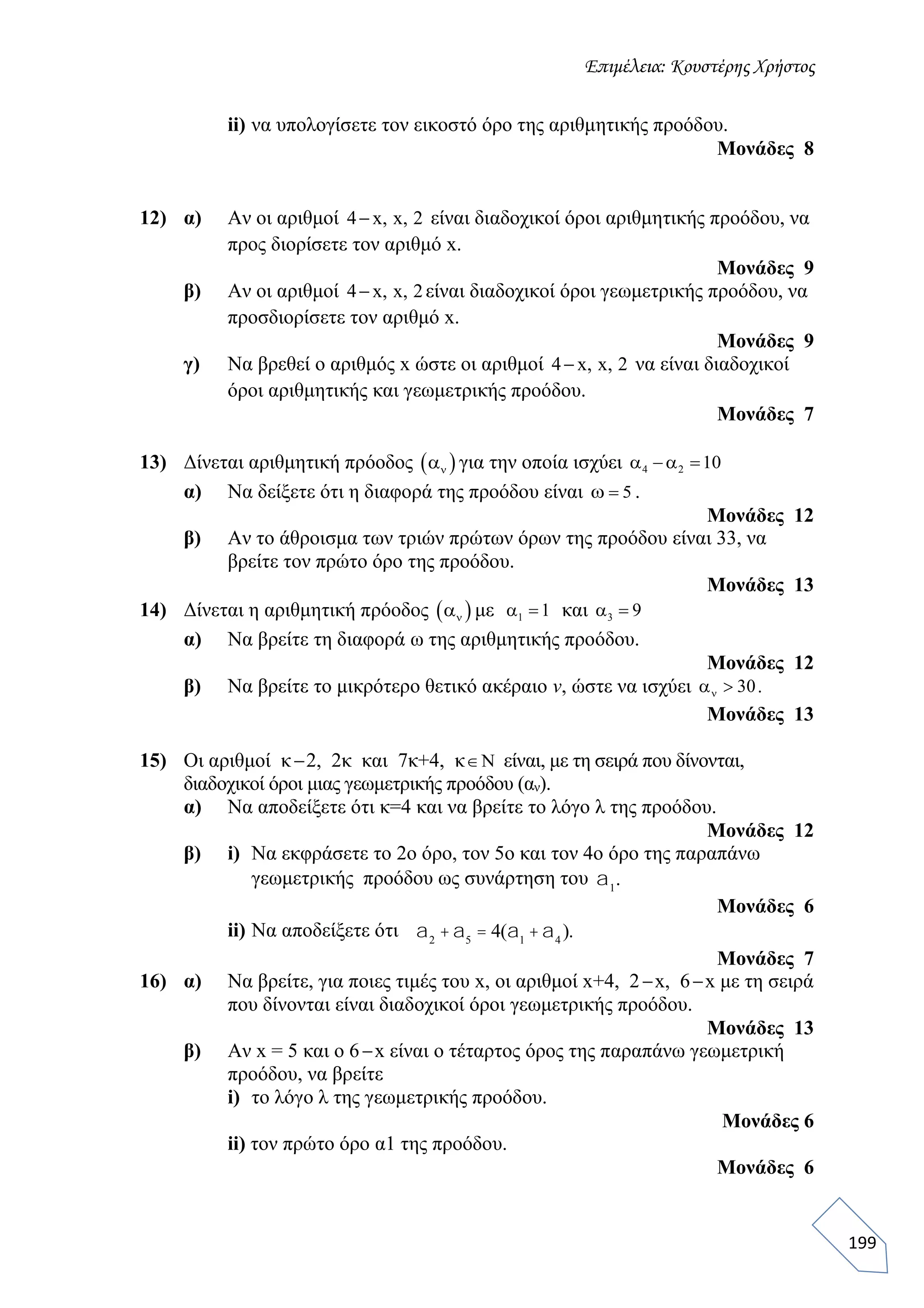 Επιμέλεια: Κουστέρης Χρήστος
199
ii) να υπολογίσετε τον εικοστό όρο της αριθμητικής προόδου.
Μονάδες 8
12) α) Αν οι αριθμοί 4 x, x, 2 είναι διαδοχικοί όροι αριθμητικής προόδου, να
προς διορίσετε τον αριθμό x.
Μονάδες 9
β) Αν οι αριθμοί 4 x, x, 2 είναι διαδοχικοί όροι γεωμετρικής προόδου, να
προσδιορίσετε τον αριθμό x.
Μονάδες 9
γ) Να βρεθεί ο αριθμός x ώστε οι αριθμοί 4 x, x, 2 να είναι διαδοχικοί
όροι αριθμητικής και γεωμετρικής προόδου.
Μονάδες 7
13) Δίνεται αριθμητική πρόοδος  να για την οποία ισχύει 4 2 10 α α
α) Να δείξετε ότι η διαφορά της προόδου είναι 5ω .
Μονάδες 12
β) Αν το άθροισμα των τριών πρώτων όρων της προόδου είναι 33, να
βρείτε τον πρώτο όρο της προόδου.
Μονάδες 13
14) Δίνεται η αριθμητική πρόοδος  να με 1 1α και 3 9α
α) Να βρείτε τη διαφορά ω της αριθμητικής προόδου.
Μονάδες 12
β) Να βρείτε το μικρότερο θετικό ακέραιο ν, ώστε να ισχύει 30να .
Μονάδες 13
15) Οι αριθμοί κ2, 2κ και 7κ+4, κ είναι, με τη σειρά που δίνονται,
διαδοχικοί όροι μιας γεωμετρικής προόδου (αν).
α) Να αποδείξετε ότι κ=4 και να βρείτε το λόγο λ της προόδου.
Μονάδες 12
β) i) Να εκφράσετε το 2ο όρο, τον 5ο και τον 4ο όρο της παραπάνω
γεωμετρικής προόδου ως συνάρτηση του a1
.
Μονάδες 6
ii) Να αποδείξετε ότι a2
+a5
= 4(a1
+a4
).
Μονάδες 7
16) α) Να βρείτε, για ποιες τιμές του x, οι αριθμοί x+4, 2x, 6x με τη σειρά
που δίνονται είναι διαδοχικοί όροι γεωμετρικής προόδου.
Μονάδες 13
β) Αν x = 5 και ο 6x είναι ο τέταρτος όρος της παραπάνω γεωμετρική
προόδου, να βρείτε
i) το λόγο λ της γεωμετρικής προόδου.
Μονάδες 6
ii) τον πρώτο όρο α1 της προόδου.
Μονάδες 6
 