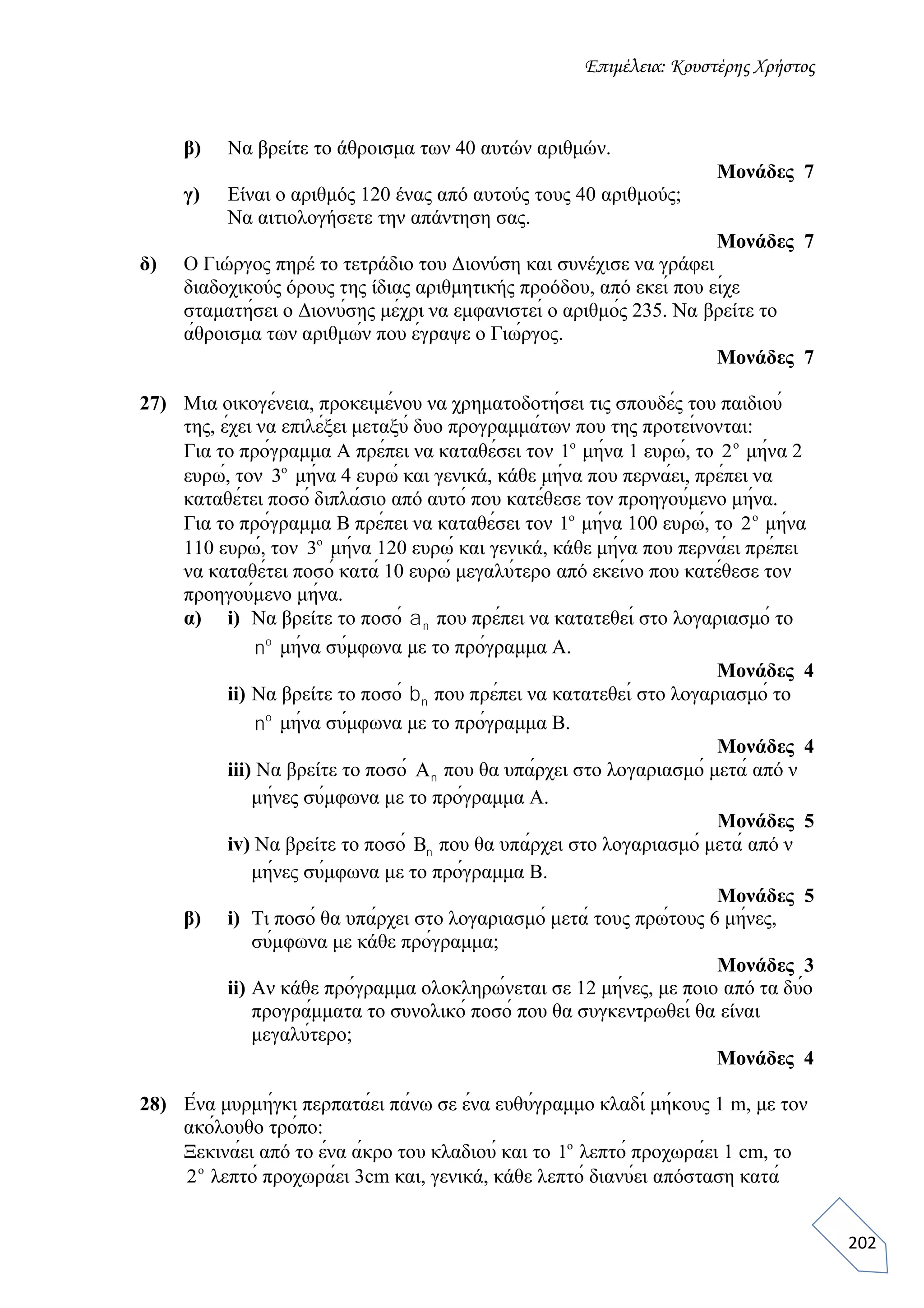 Επιμέλεια: Κουστέρης Χρήστος
202
β) Να βρείτε το άθροισμα των 40 αυτών αριθμών.
Μονάδες 7
γ) Είναι ο αριθμός 120 ένας από αυτούς τους 40 αριθμούς;
Να αιτιολογήσετε την απάντηση σας.
Μονάδες 7
δ) Ο Γιώργος πηρέ το τετράδιο του Διονύση και συνέχισε να γράφει
διαδοχικούς όρους της ίδιας αριθμητικής προόδου, από εκεί που είχε
σταματήσει ο Διονύσης μέχρι να εμφανιστεί ο αριθμός 235. Να βρείτε το
άθροισμα των αριθμών που έγραψε ο Γιώργος.
Μονάδες 7
27) Μια οικογένεια, προκειμένου να χρηματοδοτήσει τις σπουδές του παιδιού
της, έχει να επιλέξει μεταξύ δυο προγραμμάτων που της προτείνονται:
Για το πρόγραμμα Α πρέπει να καταθέσει τον 1o
μήνα 1 ευρώ, το 2o
μήνα 2
ευρώ, τον 3o
μήνα 4 ευρώ και γενικά, κάθε μήνα που περνάει, πρέπει να
καταθέτει ποσό διπλάσιο από αυτό που κατέθεσε τον προηγούμενο μήνα.
Για το πρόγραμμα Β πρέπει να καταθέσει τον 1o
μήνα 100 ευρώ, το 2o
μήνα
110 ευρώ, τον 3o
μήνα 120 ευρώ και γενικά, κάθε μήνα που περνάει πρέπει
να καταθέτει ποσό κατά 10 ευρώ μεγαλύτερο από εκείνο που κατέθεσε τον
προηγούμενο μήνα.
α) i) Να βρείτε το ποσό an που πρέπει να κατατεθεί στο λογαριασμό το
no
μήνα σύμφωνα με το πρόγραμμα Α.
Μονάδες 4
ii) Να βρείτε το ποσό bn που πρέπει να κατατεθεί στο λογαριασμό το
no
μήνα σύμφωνα με το πρόγραμμα Β.
Μονάδες 4
iii) Να βρείτε το ποσό An που θα υπάρχει στο λογαριασμό μετά από ν
μήνες σύμφωνα με το πρόγραμμα Α.
Μονάδες 5
iv) Να βρείτε το ποσό Bn που θα υπάρχει στο λογαριασμό μετά από ν
μήνες σύμφωνα με το πρόγραμμα Β.
Μονάδες 5
β) i) Τι ποσό θα υπάρχει στο λογαριασμό μετά τους πρώτους 6 μήνες,
σύμφωνα με κάθε πρόγραμμα;
Μονάδες 3
ii) Αν κάθε πρόγραμμα ολοκληρώνεται σε 12 μήνες, με ποιο από τα δύο
προγράμματα το συνολικό ποσό που θα συγκεντρωθεί θα είναι
μεγαλύτερο;
Μονάδες 4
28) Ένα μυρμήγκι περπατάει πάνω σε ένα ευθύγραμμο κλαδί μήκους 1 m, με τον
ακόλουθο τρόπο:
Ξεκινάει από το ένα άκρο του κλαδιού και το 1o
λεπτό προχωράει 1 cm, το
2o
λεπτό προχωράει 3cm και, γενικά, κάθε λεπτό διανύει απόσταση κατά
 