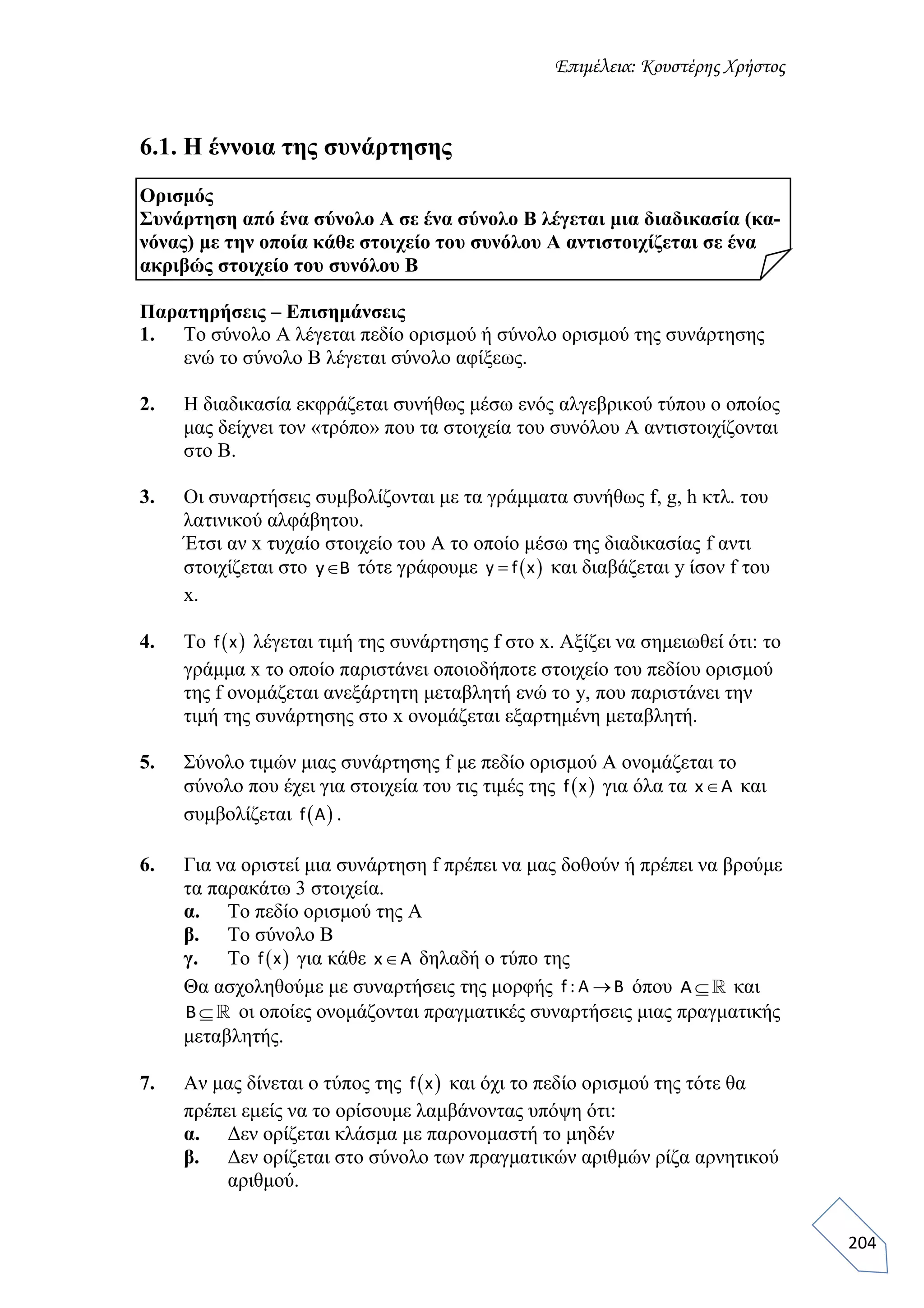 Επιμέλεια: Κουστέρης Χρήστος
204
6.1. Η έννοια της συνάρτησης
Ορισμός
Συνάρτηση από ένα σύνολο Α σε ένα σύνολο Β λέγεται μια διαδικασία (κα-
νόνας) με την οποία κάθε στοιχείο του συνόλου Α αντιστοιχίζεται σε ένα
ακριβώς στοιχείο του συνόλου Β
Παρατηρήσεις – Επισημάνσεις
1. Το σύνολο Α λέγεται πεδίο ορισμού ή σύνολο ορισμού της συνάρτησης
ενώ το σύνολο Β λέγεται σύνολο αφίξεως.
2. Η διαδικασία εκφράζεται συνήθως μέσω ενός αλγεβρικού τύπου ο οποίος
μας δείχνει τον «τρόπο» που τα στοιχεία του συνόλου Α αντιστοιχίζονται
στο Β.
3. Οι συναρτήσεις συμβολίζονται με τα γράμματα συνήθως f, g, h κτλ. του
λατινικού αλφάβητου.
Έτσι αν x τυχαίο στοιχείο του Α το οποίο μέσω της διαδικασίας f αντι
στοιχίζεται στο y B τότε γράφουμε  y f x και διαβάζεται y ίσον f του
x.
4. To  f x λέγεται τιμή της συνάρτησης f στο x. Αξίζει να σημειωθεί ότι: το
γράμμα x το οποίο παριστάνει οποιοδήποτε στοιχείο του πεδίου ορισμού
της f ονομάζεται ανεξάρτητη μεταβλητή ενώ το y, που παριστάνει την
τιμή της συνάρτησης στο x ονομάζεται εξαρτημένη μεταβλητή.
5. Σύνολο τιμών μιας συνάρτησης f με πεδίο ορισμού Α ονομάζεται το
σύνολο που έχει για στοιχεία του τις τιμές της  f x για όλα τα x A και
συμβολίζεται  f A .
6. Για να οριστεί μια συνάρτηση f πρέπει να μας δοθούν ή πρέπει να βρούμε
τα παρακάτω 3 στοιχεία.
α. Το πεδίο ορισμού της Α
β. Το σύνολο Β
γ. Το  f x για κάθε x A δηλαδή ο τύπο της
Θα ασχοληθούμε με συναρτήσεις της μορφής f : A B όπου Α  και
Β οι οποίες ονομάζονται πραγματικές συναρτήσεις μιας πραγματικής
μεταβλητής.
7. Αν μας δίνεται ο τύπος της  f x και όχι το πεδίο ορισμού της τότε θα
πρέπει εμείς να το ορίσουμε λαμβάνοντας υπόψη ότι:
α. Δεν ορίζεται κλάσμα με παρονομαστή το μηδέν
β. Δεν ορίζεται στο σύνολο των πραγματικών αριθμών ρίζα αρνητικού
αριθμού.
 