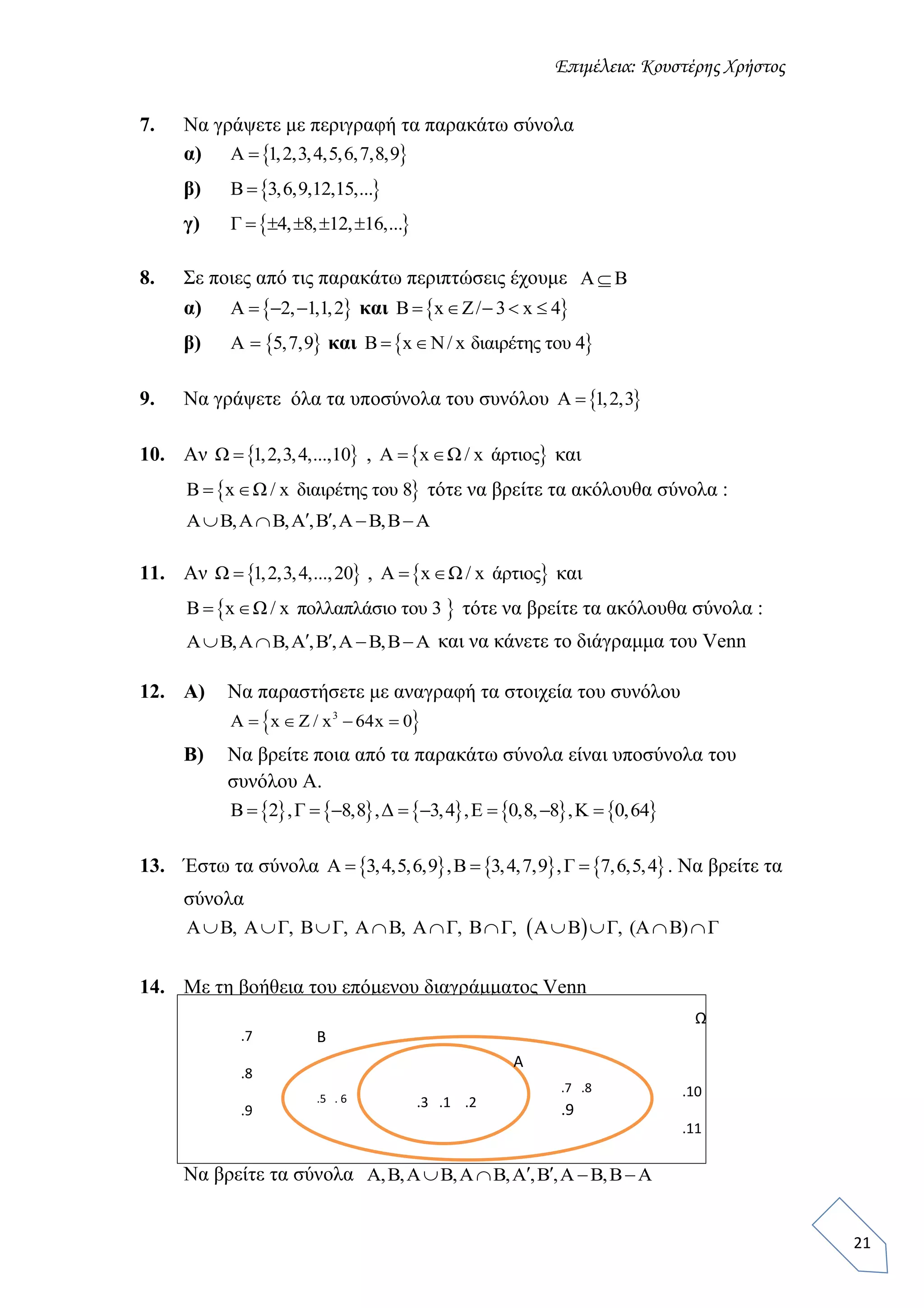 Επιμέλεια: Κουστέρης Χρήστος
21
7. Να γράψετε με περιγραφή τα παρακάτω σύνολα
α)  A 1,2,3,4,5,6,7,8,9
β)  B 3,6,9,12,15,...
γ)  Γ 4, 8, 12, 16,...    
8. Σε ποιες από τις παρακάτω περιπτώσεις έχουμε A B
α)  A 2, 1,1,2   και  B x Z/ 3 x 4    
β)  A 5,7,9 και  B x N/ x διαιρέτης του 4 
9. Να γράψετε όλα τα υποσύνολα του συνόλου  A 1,2,3
10. Αν  Ω 1,2,3,4,...,10 ,  A x Ω / x άρτιος  και
 B x Ω / x διαιρέτης του 8  τότε να βρείτε τα ακόλουθα σύνολα :
A B,A B,A ,B ,A B,B A    
11. Αν  Ω 1,2,3,4,...,20 ,  A x Ω / x άρτιος  και
 B x Ω / x πολλαπλάσιο του 3  τότε να βρείτε τα ακόλουθα σύνολα :
A B,A B,A ,B ,A B,B A     και να κάνετε το διάγραμμα του Venn
12. Α) Να παραστήσετε με αναγραφή τα στοιχεία του συνόλου
 3
A x Z / x 64x 0   
Β) Να βρείτε ποια από τα παρακάτω σύνολα είναι υποσύνολα του
συνόλου Α.
         B 2 ,Γ 8,8 ,Δ 3,4 ,Ε 0,8, 8 ,Κ 0,64       
13. Έστω τα σύνολα      A 3,4,5,6,9 ,B 3,4,7,9 ,Γ 7,6,5,4   . Να βρείτε τα
σύνολα
 A B, A Γ, Β Γ, Α Β, Α Γ, Β Γ, Α Β Γ, (Α Β) Γ         
14. Με τη βοήθεια του επόμενου διαγράμματος Venn
Να βρείτε τα σύνολα A,B,A B,A B,A ,B ,A B,B A    
.4.3 .1 .2
.7 .8
.9
.5 . 6
.10
.11
.7
.8
.9
A
B
Ω
 