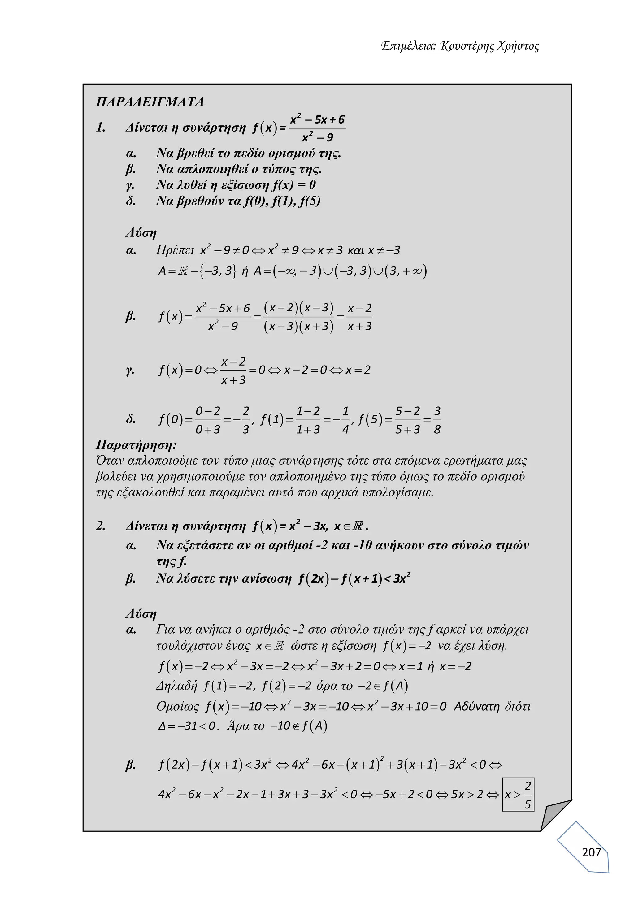 Επιμέλεια: Κουστέρης Χρήστος
207
ΠΑΡΑΔΕΙΓΜΑΤΑ
1. Δίνεται η συνάρτηση  
2
2
x 5x + 6
f x =
x 9


α. Να βρεθεί το πεδίο ορισμού της.
β. Να απλοποιηθεί ο τύπος της.
γ. Να λυθεί η εξίσωση f(x) = 0
δ. Να βρεθούν τα f(0), f(1), f(5)
Λύση
α. Πρέπει        2 2
x 9 0 x 9 x 3 και x 3
               A 3, 3 ή Α 3, 3 3,  
β.  
  
  
   
  
   
2
2
x 2 x 3x 5x 6 x 2
f x
x 9 x 3 x 3 x 3
γ.  

       

x 2
f x 0 0 x 2 0 x 2
x 3
δ.      
  
       
  
0 2 2 1 2 1 5 2 3
f 0 , f 1 , f 5
0 3 3 1 3 4 5 3 8
Παρατήρηση:
Όταν απλοποιούμε τον τύπο μιας συνάρτησης τότε στα επόμενα ερωτήματα μας
βολεύει να χρησιμοποιούμε τον απλοποιημένο της τύπο όμως το πεδίο ορισμού
της εξακολουθεί και παραμένει αυτό που αρχικά υπολογίσαμε.
2. Δίνεται η συνάρτηση   2
f x = x 3x, x .
α. Να εξετάσετε αν οι αριθμοί -2 και -10 ανήκουν στο σύνολο τιμών
της f.
β. Να λύσετε την ανίσωση     2
f 2x f x+ 1 < 3x
Λύση
α. Για να ανήκει ο αριθμός -2 στο σύνολο τιμών της f αρκεί να υπάρχει
τουλάχιστον ένας x ώστε η εξίσωση   f x 2 να έχει λύση.
              2 2
f x 2 x 3x 2 x 3x 2 0 x 1 ή x 2
Δηλαδή       f 1 2, f 2 2 άρα το   2 f A
Ομοίως           2 2
f x 10 x 3x 10 x 3x 10 0 Αδύνατη διότι
  Δ 31 0. Άρα το   10 f Α
β.                   
22 2 2
f 2x f x 1 3x 4x 6x x 1 3 x 1 3x 0
               2 2 2 2
4x 6x x 2x 1 3x 3 3x 0 5x 2 0 5x 2 x
5
 