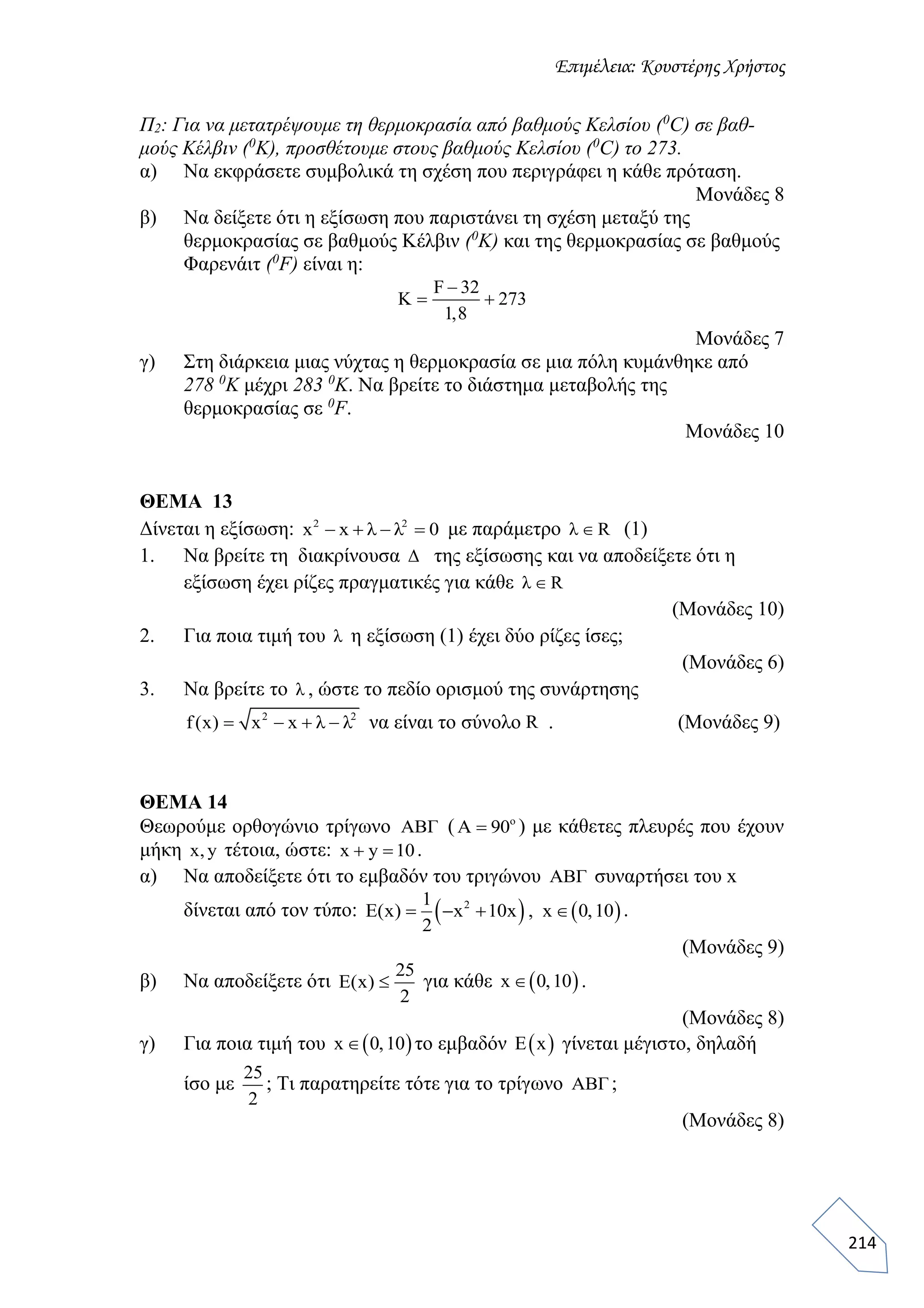 Επιμέλεια: Κουστέρης Χρήστος
214
Π2: Για να μετατρέψουμε τη θερμοκρασία από βαθμούς Κελσίου (0
C) σε βαθ-
μούς Κέλβιν (0
K), προσθέτουμε στους βαθμούς Κελσίου (0
C) το 273.
α) Να εκφράσετε συμβολικά τη σχέση που περιγράφει η κάθε πρόταση.
Μονάδες 8
β) Να δείξετε ότι η εξίσωση που παριστάνει τη σχέση μεταξύ της
θερμοκρασίας σε βαθμούς Κέλβιν (0
K) και της θερμοκρασίας σε βαθμούς
Φαρενάιτ (0
F) είναι η:
F 32
K 273
1,8

 
Μονάδες 7
γ) Στη διάρκεια μιας νύχτας η θερμοκρασία σε μια πόλη κυμάνθηκε από
278 0
Κ μέχρι 283 0
Κ. Να βρείτε το διάστημα μεταβολής της
θερμοκρασίας σε 0
F.
Μονάδες 10
ΘΕΜΑ 13
Δίνεται η εξίσωση: 2 2
x x λ λ 0    με παράμετρο λ R (1)
1. Να βρείτε τη διακρίνουσα Δ της εξίσωσης και να αποδείξετε ότι η
εξίσωση έχει ρίζες πραγματικές για κάθε λ R
(Μονάδες 10)
2. Για ποια τιμή του λ η εξίσωση (1) έχει δύο ρίζες ίσες;
(Μονάδες 6)
3. Να βρείτε το λ , ώστε το πεδίο ορισμού της συνάρτησης
2 2
f(x) x x λ λ    να είναι το σύνολο R . (Μονάδες 9)
ΘΕΜΑ 14
Θεωρούμε ορθογώνιο τρίγωνο ABΓ ( ο
Α 90 ) με κάθετες πλευρές που έχουν
μήκη x, y τέτοια, ώστε: x y 10  .
α) Να αποδείξετε ότι το εμβαδόν του τριγώνου ABΓ συναρτήσει του x
δίνεται από τον τύπο:    21
E(x) x 10x , x 0,10
2
    .
(Μονάδες 9)
β) Να αποδείξετε ότι
25
E(x)
2
 για κάθε  x 0,10 .
(Μονάδες 8)
γ) Για ποια τιμή του  x 0,10 το εμβαδόν  E x γίνεται μέγιστο, δηλαδή
ίσο με
25
2
; Τι παρατηρείτε τότε για το τρίγωνο ABΓ ;
(Μονάδες 8)
 