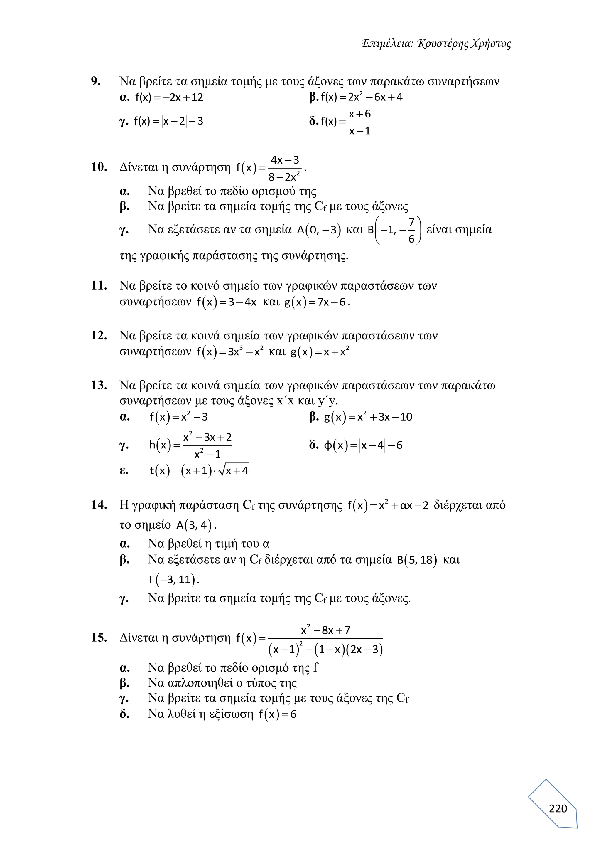 Επιμέλεια: Κουστέρης Χρήστος
220
9. Να βρείτε τα σημεία τομής με τους άξονες των παρακάτω συναρτήσεων
α. f(x) 2x 12   β. 2
f(x) 2x 6x 4  
γ. f(x) x 2 3   δ.
x 6
f(x)
x 1



10. Δίνεται η συνάρτηση   2
4x 3
f x
8 2x



.
α. Να βρεθεί το πεδίο ορισμού της
β. Να βρείτε τα σημεία τομής της Cf με τους άξονες
γ. Να εξετάσετε αν τα σημεία  A 0, 3 και
7
B 1,
6
 
  
 
είναι σημεία
της γραφικής παράστασης της συνάρτησης.
11. Να βρείτε το κοινό σημείο των γραφικών παραστάσεων των
συναρτήσεων  f x 3 4x  και  g x 7x 6  .
12. Να βρείτε τα κοινά σημεία των γραφικών παραστάσεων των
συναρτήσεων   3 2
f x 3x x  και   2
g x x x 
13. Να βρείτε τα κοινά σημεία των γραφικών παραστάσεων των παρακάτω
συναρτήσεων με τους άξονες x΄x και y΄y.
α.   2
f x x 3  β.   2
g x x 3x 10  
γ.  
2
2
x 3x 2
h x
x 1
 


δ.  φ x x 4 6  
ε.    t x x 1 x 4   
14. Η γραφική παράσταση Cf της συνάρτησης   2
f x x αx 2   διέρχεται από
το σημείο  A 3, 4 .
α. Να βρεθεί η τιμή του α
β. Να εξετάσετε αν η Cf διέρχεται από τα σημεία  Β 5, 18 και
 Γ 3, 11 .
γ. Να βρείτε τα σημεία τομής της Cf με τους άξονες.
15. Δίνεται η συνάρτηση  
    
2
2
x 8x 7
f x
x 1 1 x 2x 3
 

   
α. Να βρεθεί το πεδίο ορισμό της f
β. Να απλοποιηθεί ο τύπος της
γ. Να βρείτε τα σημεία τομής με τους άξονες της Cf
δ. Να λυθεί η εξίσωση  f x 6
 