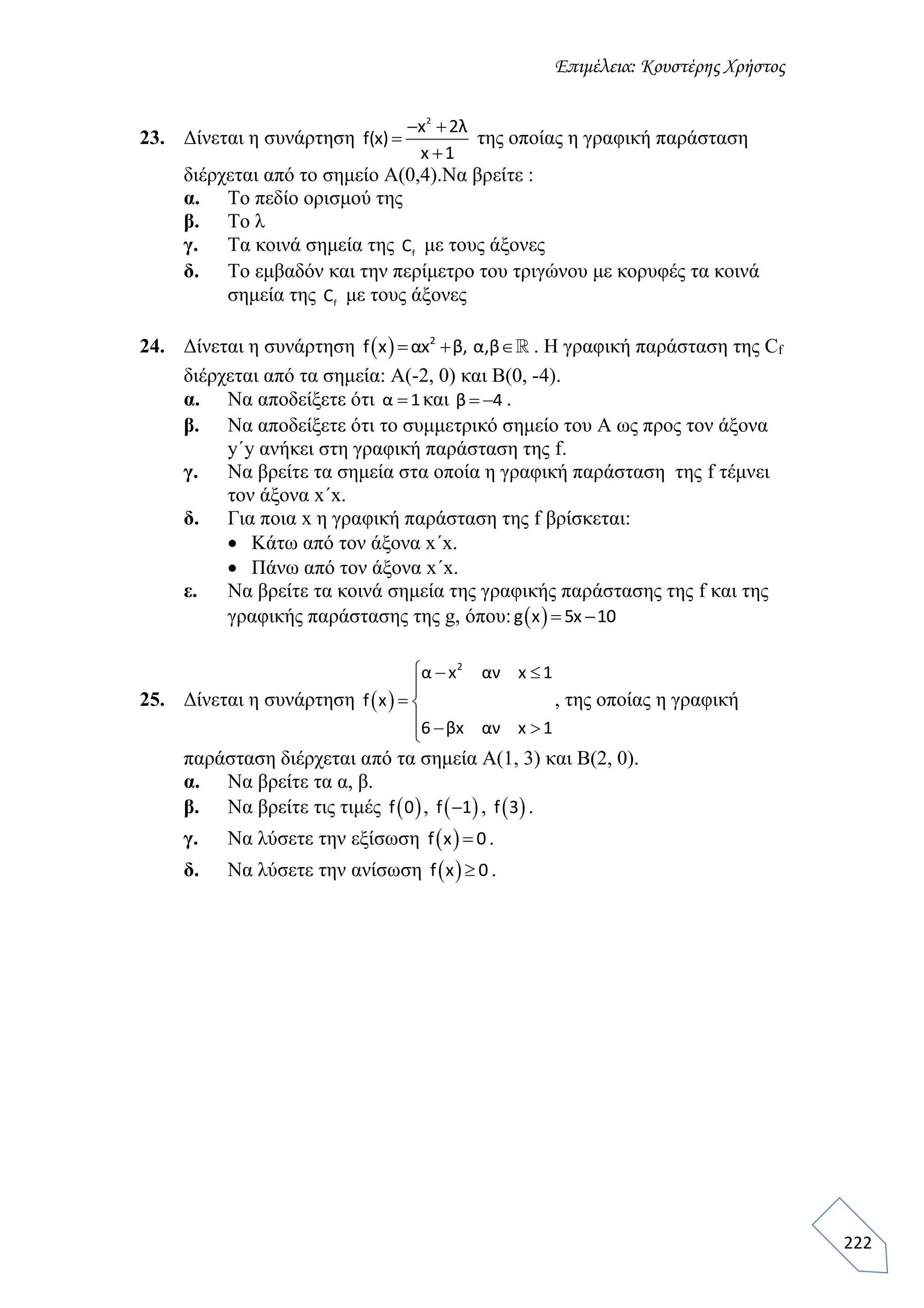 Επιμέλεια: Κουστέρης Χρήστος
222
23. Δίνεται η συνάρτηση
2
x 2λ
f(x)
x 1
 


της οποίας η γραφική παράσταση
διέρχεται από το σημείο Α(0,4).Να βρείτε :
α. Το πεδίο ορισμού της
β. Το λ
γ. Τα κοινά σημεία της fC με τους άξονες
δ. Το εμβαδόν και την περίμετρο του τριγώνου με κορυφές τα κοινά
σημεία της fC με τους άξονες
24. Δίνεται η συνάρτηση   2
f x αx β, α,β   . Η γραφική παράσταση της Cf
διέρχεται από τα σημεία: Α(-2, 0) και Β(0, -4).
α. Να αποδείξετε ότι α 1 και β 4  .
β. Να αποδείξετε ότι το συμμετρικό σημείο του Α ως προς τον άξονα
y΄y ανήκει στη γραφική παράσταση της f.
γ. Να βρείτε τα σημεία στα οποία η γραφική παράσταση της f τέμνει
τον άξονα x΄x.
δ. Για ποια x η γραφική παράσταση της f βρίσκεται:
 Κάτω από τον άξονα x΄x.
 Πάνω από τον άξονα x΄x.
ε. Να βρείτε τα κοινά σημεία της γραφικής παράστασης της f και της
γραφικής παράστασης της g, όπου:  g x 5x 10 
25. Δίνεται η συνάρτηση  
2
α x αν x 1
f x
6 βx αν x 1
  

 
  
, της οποίας η γραφική
παράσταση διέρχεται από τα σημεία Α(1, 3) και Β(2, 0).
α. Να βρείτε τα α, β.
β. Να βρείτε τις τιμές  f 0 ,  f 1 ,  f 3 .
γ. Να λύσετε την εξίσωση  f x 0 .
δ. Να λύσετε την ανίσωση  f x 0 .
 