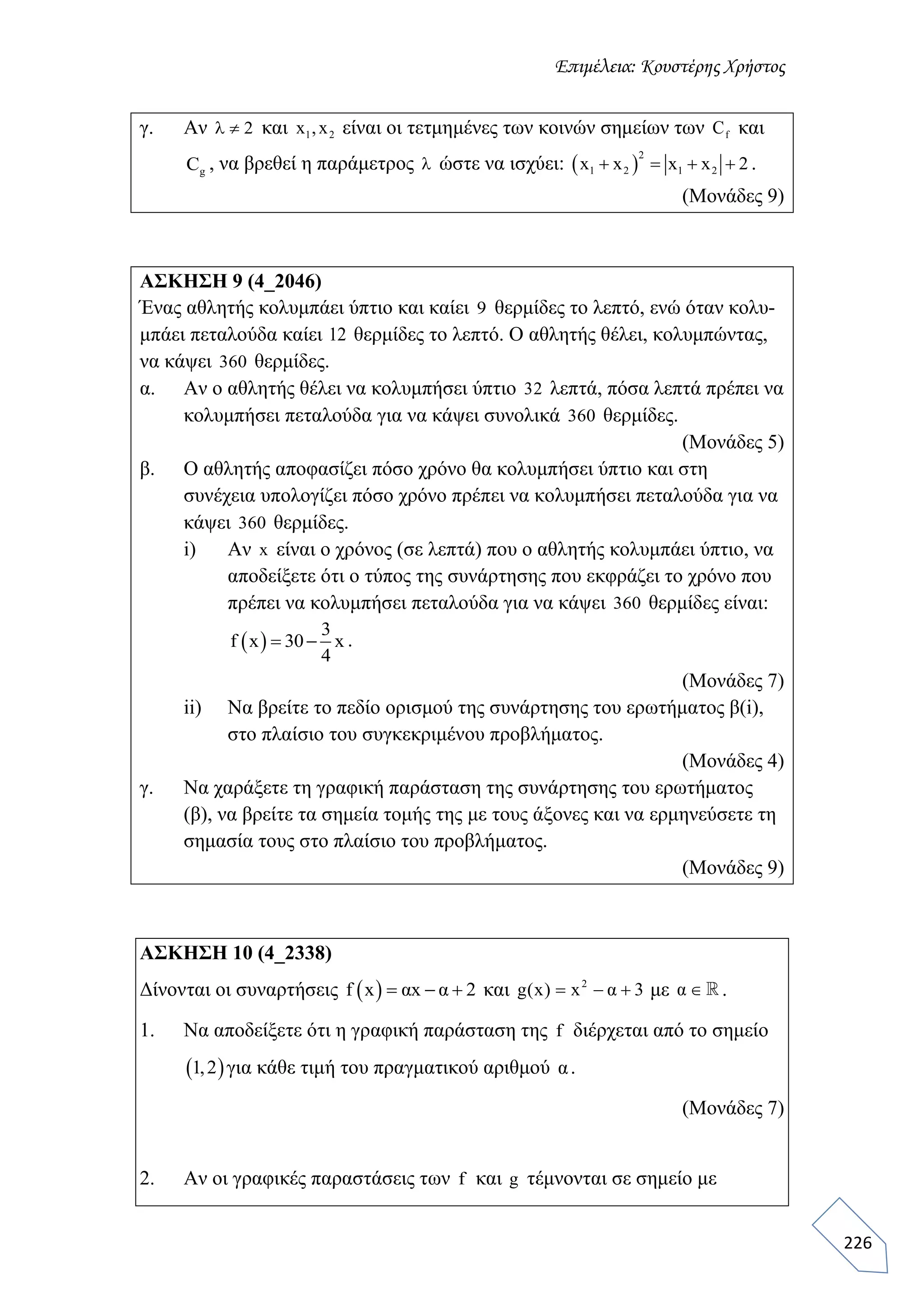 Επιμέλεια: Κουστέρης Χρήστος
226
γ. Αν 2  και 1 2x ,x είναι οι τετμημένες των κοινών σημείων των fC και
gC , να βρεθεί η παράμετρος  ώστε να ισχύει:  
2
1 2 1 2x x x x 2    .
(Μονάδες 9)
ΑΣΚΗΣΗ 9 (4_2046)
Ένας αθλητής κολυμπάει ύπτιο και καίει 9 θερμίδες το λεπτό, ενώ όταν κολυ-
μπάει πεταλούδα καίει 12 θερμίδες το λεπτό. Ο αθλητής θέλει, κολυμπώντας,
να κάψει 360 θερμίδες.
α. Αν ο αθλητής θέλει να κολυμπήσει ύπτιο 32 λεπτά, πόσα λεπτά πρέπει να
κολυμπήσει πεταλούδα για να κάψει συνολικά 360 θερμίδες.
(Μονάδες 5)
β. Ο αθλητής αποφασίζει πόσο χρόνο θα κολυμπήσει ύπτιο και στη
συνέχεια υπολογίζει πόσο χρόνο πρέπει να κολυμπήσει πεταλούδα για να
κάψει 360 θερμίδες.
i) Αν x είναι ο χρόνος (σε λεπτά) που ο αθλητής κολυμπάει ύπτιο, να
αποδείξετε ότι ο τύπος της συνάρτησης που εκφράζει το χρόνο που
πρέπει να κολυμπήσει πεταλούδα για να κάψει 360 θερμίδες είναι:
 
3
f x 30 x
4
  .
(Μονάδες 7)
ii) Να βρείτε το πεδίο ορισμού της συνάρτησης του ερωτήματος β(i),
στο πλαίσιο του συγκεκριμένου προβλήματος.
(Μονάδες 4)
γ. Να χαράξετε τη γραφική παράσταση της συνάρτησης του ερωτήματος
(β), να βρείτε τα σημεία τομής της με τους άξονες και να ερμηνεύσετε τη
σημασία τους στο πλαίσιο του προβλήματος.
(Μονάδες 9)
ΑΣΚΗΣΗ 10 (4_2338)
Δίνονται οι συναρτήσεις  f x αx α 2   και 2
g(x) x α 3   με α  .
1. Να αποδείξετε ότι η γραφική παράσταση της f διέρχεται από το σημείο
 1,2 για κάθε τιμή του πραγματικού αριθμού α.
(Μονάδες 7)
2. Αν οι γραφικές παραστάσεις των f και g τέμνονται σε σημείο με
 