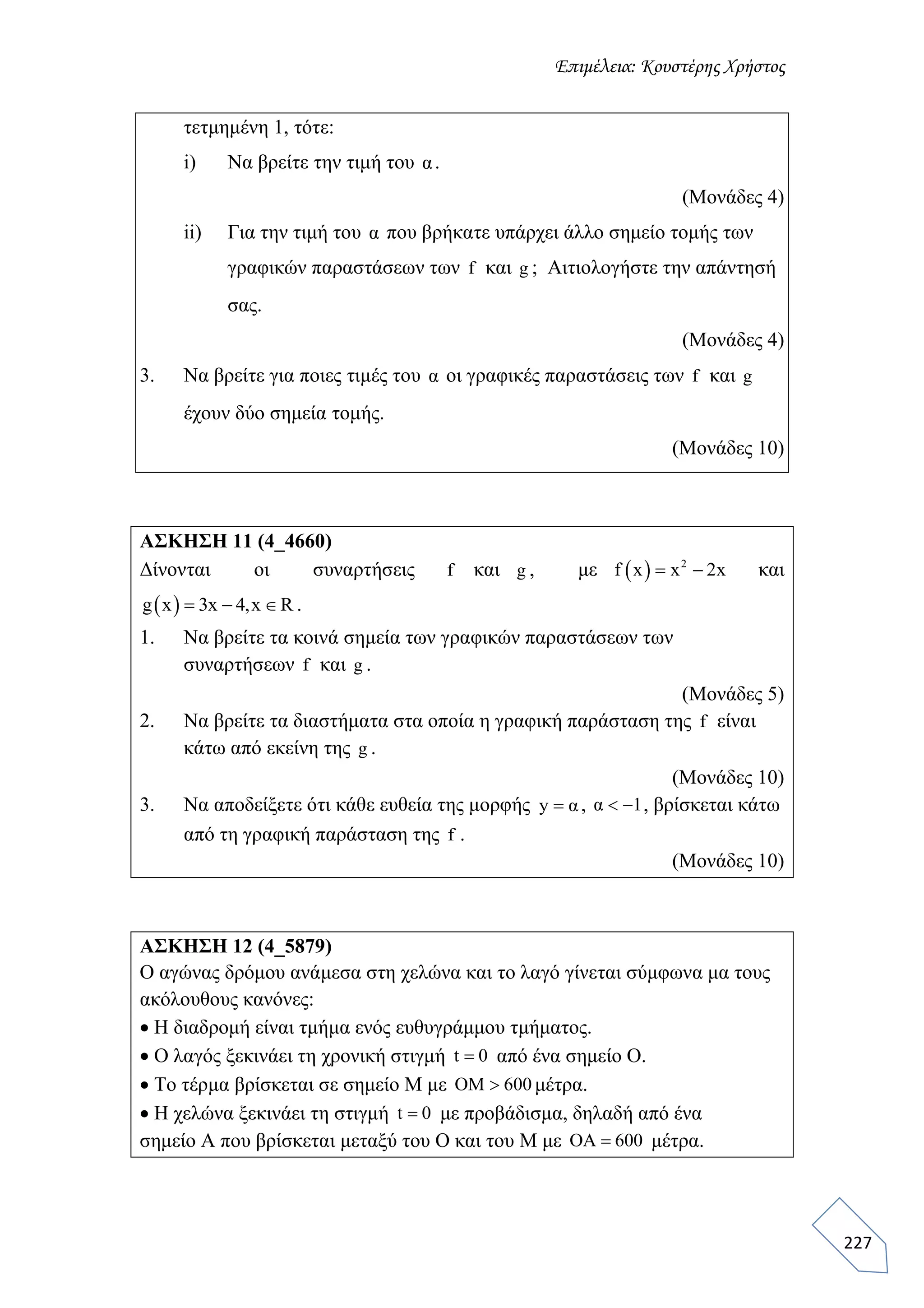 Επιμέλεια: Κουστέρης Χρήστος
227
τετμημένη 1, τότε:
i) Να βρείτε την τιμή του α.
(Μονάδες 4)
ii) Για την τιμή του α που βρήκατε υπάρχει άλλο σημείο τομής των
γραφικών παραστάσεων των f και g ; Αιτιολογήστε την απάντησή
σας.
(Μονάδες 4)
3. Να βρείτε για ποιες τιμές του α οι γραφικές παραστάσεις των f και g
έχουν δύο σημεία τομής.
(Μονάδες 10)
ΑΣΚΗΣΗ 11 (4_4660)
Δίνονται οι συναρτήσεις f και g , με   2
f x x 2x  και
 g x 3x 4,x R   .
1. Να βρείτε τα κοινά σημεία των γραφικών παραστάσεων των
συναρτήσεων f και g .
(Μονάδες 5)
2. Να βρείτε τα διαστήματα στα οποία η γραφική παράσταση της f είναι
κάτω από εκείνη της g .
(Μονάδες 10)
3. Να αποδείξετε ότι κάθε ευθεία της μορφής y α , α 1  , βρίσκεται κάτω
από τη γραφική παράσταση της f .
(Μονάδες 10)
ΑΣΚΗΣΗ 12 (4_5879)
Ο αγώνας δρόμου ανάμεσα στη χελώνα και το λαγό γίνεται σύμφωνα μα τους
ακόλουθους κανόνες:
 Η διαδρομή είναι τμήμα ενός ευθυγράμμου τμήματος.
 Ο λαγός ξεκινάει τη χρονική στιγμή t 0 από ένα σημείο Ο.
 Το τέρμα βρίσκεται σε σημείο Μ με OM 600 μέτρα.
 Η χελώνα ξεκινάει τη στιγμή t 0 με προβάδισμα, δηλαδή από ένα
σημείο Α που βρίσκεται μεταξύ του Ο και του Μ με ΟΑ 600 μέτρα.
 