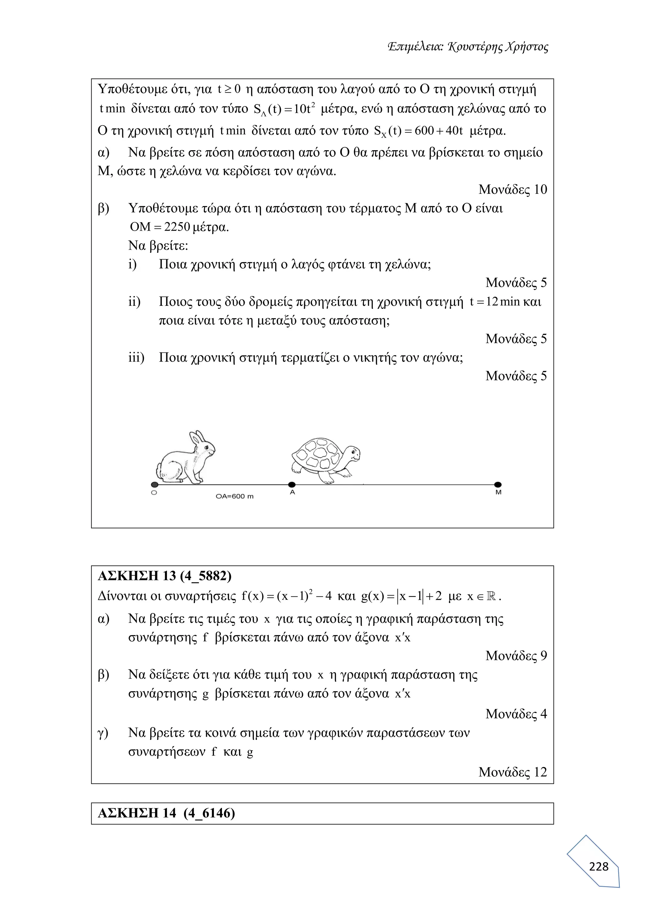 Επιμέλεια: Κουστέρης Χρήστος
228
Υποθέτουμε ότι, για t 0 η απόσταση του λαγού από το Ο τη χρονική στιγμή
t min δίνεται από τον τύπο 2
ΛS (t) 10t μέτρα, ενώ η απόσταση χελώνας από το
Ο τη χρονική στιγμή t min δίνεται από τον τύπο ΧS (t) 600 40t  μέτρα.
α) Να βρείτε σε πόση απόσταση από το Ο θα πρέπει να βρίσκεται το σημείο
Μ, ώστε η χελώνα να κερδίσει τον αγώνα.
Μονάδες 10
β) Υποθέτουμε τώρα ότι η απόσταση του τέρματος Μ από το Ο είναι
ΟΜ 2250 μέτρα.
Να βρείτε:
i) Ποια χρονική στιγμή ο λαγός φτάνει τη χελώνα;
Μονάδες 5
ii) Ποιος τους δύο δρομείς προηγείται τη χρονική στιγμή t 12min και
ποια είναι τότε η μεταξύ τους απόσταση;
Μονάδες 5
iii) Ποια χρονική στιγμή τερματίζει ο νικητής τον αγώνα;
Μονάδες 5
ΑΣΚΗΣΗ 13 (4_5882)
Δίνονται οι συναρτήσεις 2
f (x) (x 1) 4   και g(x) x 1 2   με x  .
α) Να βρείτε τις τιμές του x για τις οποίες η γραφική παράσταση της
συνάρτησης f βρίσκεται πάνω από τον άξονα x x
Μονάδες 9
β) Να δείξετε ότι για κάθε τιμή του x η γραφική παράσταση της
συνάρτησης g βρίσκεται πάνω από τον άξονα x x
Μονάδες 4
γ) Να βρείτε τα κοινά σημεία των γραφικών παραστάσεων των
συναρτήσεων f και g
Μονάδες 12
ΑΣΚΗΣΗ 14 (4_6146)
 
