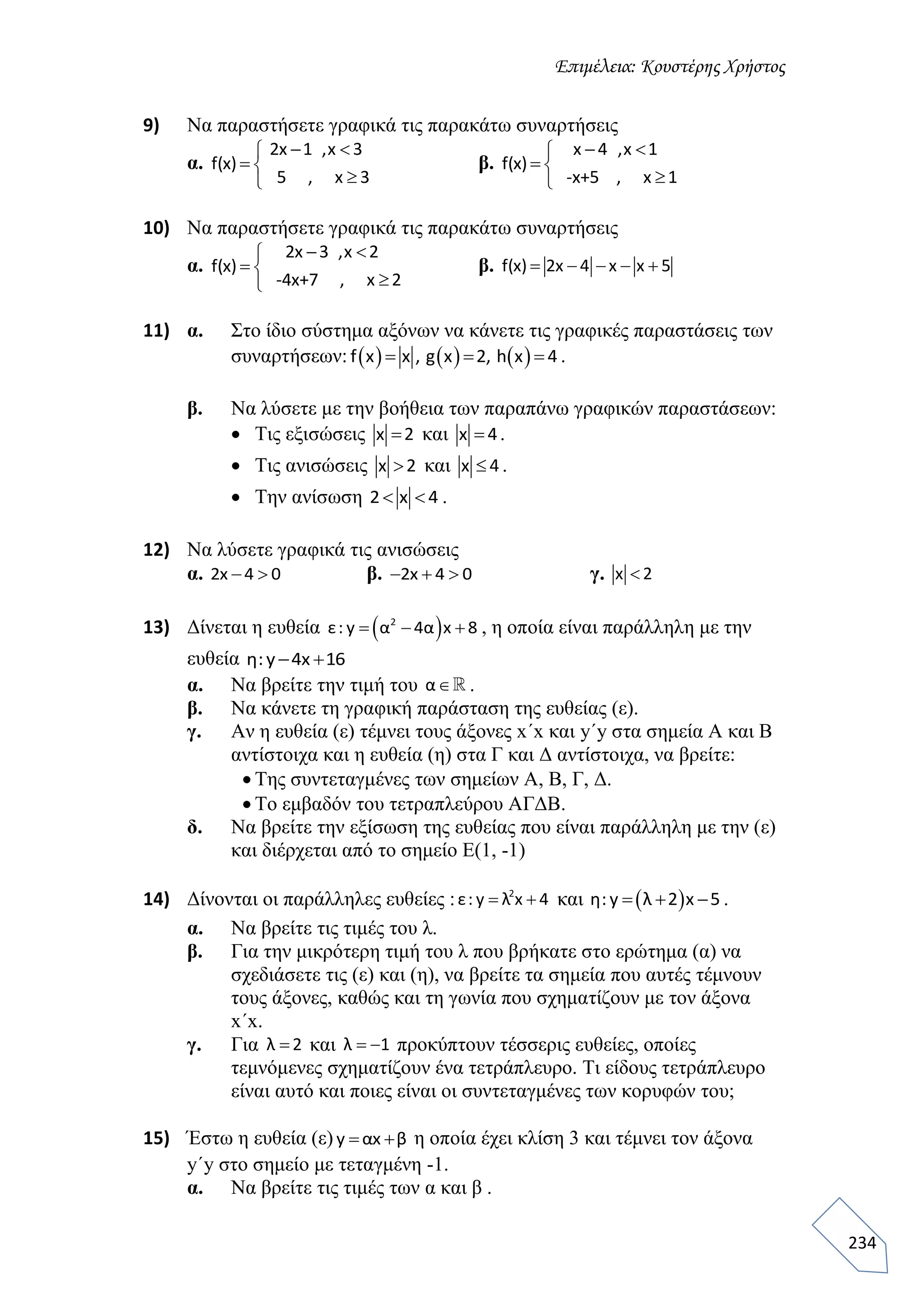 Επιμέλεια: Κουστέρης Χρήστος
234
9) Να παραστήσετε γραφικά τις παρακάτω συναρτήσεις
α.
2x 1 ,x 3
f(x)
5 , x 3
 
 

β.
x 4 ,x 1
f(x)
-x+5 , x 1
 
 

10) Να παραστήσετε γραφικά τις παρακάτω συναρτήσεις
α.
2x 3 ,x 2
f(x)
-4x+7 , x 2
 
 

β. f(x) 2x 4 x x 5    
11) α. Στο ίδιο σύστημα αξόνων να κάνετε τις γραφικές παραστάσεις των
συναρτήσεων:      f x x , g x 2, h x 4   .
β. Να λύσετε με την βοήθεια των παραπάνω γραφικών παραστάσεων:
 Τις εξισώσεις x 2 και x 4 .
 Τις ανισώσεις x 2 και x 4 .
 Την ανίσωση 2 x 4  .
12) Να λύσετε γραφικά τις ανισώσεις
α. 2x 4 0  β. 2x 4 0   γ. x 2
13) Δίνεται η ευθεία  2
ε: y α 4α x 8   , η οποία είναι παράλληλη με την
ευθεία η:y 4x 16 
α. Να βρείτε την τιμή του α .
β. Να κάνετε τη γραφική παράσταση της ευθείας (ε).
γ. Αν η ευθεία (ε) τέμνει τους άξονες x΄x και y΄y στα σημεία Α και Β
αντίστοιχα και η ευθεία (η) στα Γ και Δ αντίστοιχα, να βρείτε:
 Της συντεταγμένες των σημείων Α, Β, Γ, Δ.
 Το εμβαδόν του τετραπλεύρου ΑΓΔΒ.
δ. Να βρείτε την εξίσωση της ευθείας που είναι παράλληλη με την (ε)
και διέρχεται από το σημείο Ε(1, -1)
14) Δίνονται οι παράλληλες ευθείες : 2
ε: y λ x 4  και  η: y λ 2 x 5   .
α. Να βρείτε τις τιμές του λ.
β. Για την μικρότερη τιμή του λ που βρήκατε στο ερώτημα (α) να
σχεδιάσετε τις (ε) και (η), να βρείτε τα σημεία που αυτές τέμνουν
τους άξονες, καθώς και τη γωνία που σχηματίζουν με τον άξονα
x΄x.
γ. Για λ 2 και λ 1  προκύπτουν τέσσερις ευθείες, οποίες
τεμνόμενες σχηματίζουν ένα τετράπλευρο. Τι είδους τετράπλευρο
είναι αυτό και ποιες είναι οι συντεταγμένες των κορυφών του;
15) Έστω η ευθεία (ε) y αx β  η οποία έχει κλίση 3 και τέμνει τον άξονα
y΄y στο σημείο με τεταγμένη -1.
α. Να βρείτε τις τιμές των α και β .
 