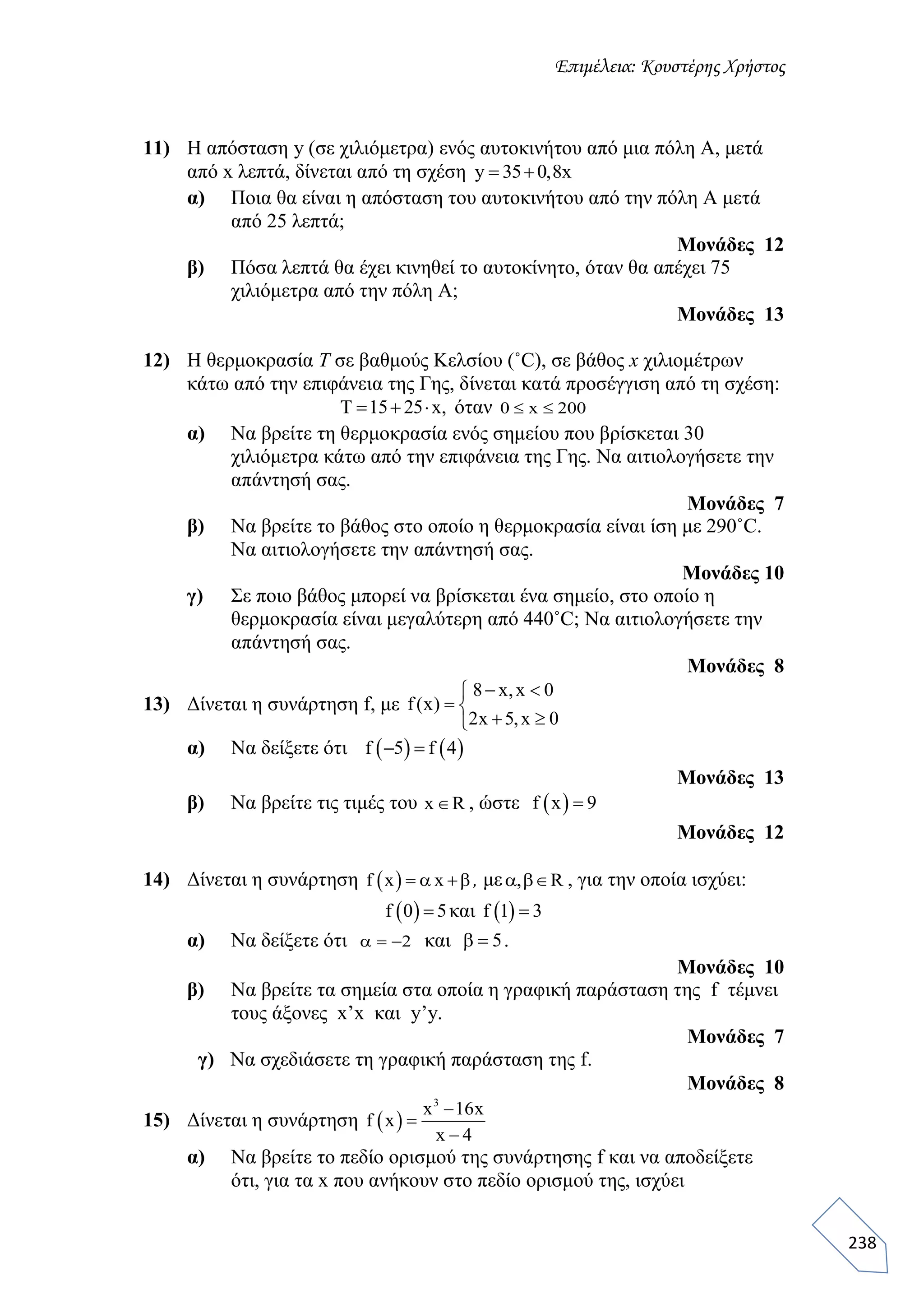 Επιμέλεια: Κουστέρης Χρήστος
238
11) Η απόσταση y (σε χιλιόμετρα) ενός αυτοκινήτου από μια πόλη Α, μετά
από x λεπτά, δίνεται από τη σχέση y 35 0,8x 
α) Ποια θα είναι η απόσταση του αυτοκινήτου από την πόλη Α μετά
από 25 λεπτά;
Μονάδες 12
β) Πόσα λεπτά θα έχει κινηθεί το αυτοκίνητο, όταν θα απέχει 75
χιλιόμετρα από την πόλη Α;
Μονάδες 13
12) Η θερμοκρασία Τ σε βαθμούς Κελσίου (˚C), σε βάθος x χιλιομέτρων
κάτω από την επιφάνεια της Γης, δίνεται κατά προσέγγιση από τη σχέση:
T 15 25 x,   όταν 0 x 200 
α) Να βρείτε τη θερμοκρασία ενός σημείου που βρίσκεται 30
χιλιόμετρα κάτω από την επιφάνεια της Γης. Να αιτιολογήσετε την
απάντησή σας.
Μονάδες 7
β) Να βρείτε το βάθος στο οποίο η θερμοκρασία είναι ίση με 290˚C.
Να αιτιολογήσετε την απάντησή σας.
Μονάδες 10
γ) Σε ποιο βάθος μπορεί να βρίσκεται ένα σημείο, στο οποίο η
θερμοκρασία είναι μεγαλύτερη από 440˚C; Να αιτιολογήσετε την
απάντησή σας.
Μονάδες 8
13) Δίνεται η συνάρτηση f, με
8 x,x 0
f(x)
2x 5,x 0
 
 
 
α) Να δείξετε ότι    f 5 f 4 
Μονάδες 13
β) Να βρείτε τις τιμές του x R , ώστε  f x 9
Μονάδες 12
14) Δίνεται η συνάρτηση  f x x α β, με , Rαβ , για την οποία ισχύει:
 f 0 5 και  f 1 3
α) Να δείξετε ότι 2 α και 5β .
Μονάδες 10
β) Να βρείτε τα σημεία στα οποία η γραφική παράσταση της f τέμνει
τους άξονες x’x και y’y.
Mονάδες 7
γ) Να σχεδιάσετε τη γραφική παράσταση της f.
Mονάδες 8
15) Δίνεται η συνάρτηση  
3
x 16x
f x
x 4



α) Να βρείτε το πεδίο ορισμού της συνάρτησης f και να αποδείξετε
ότι, για τα x που ανήκουν στο πεδίο ορισμού της, ισχύει
 