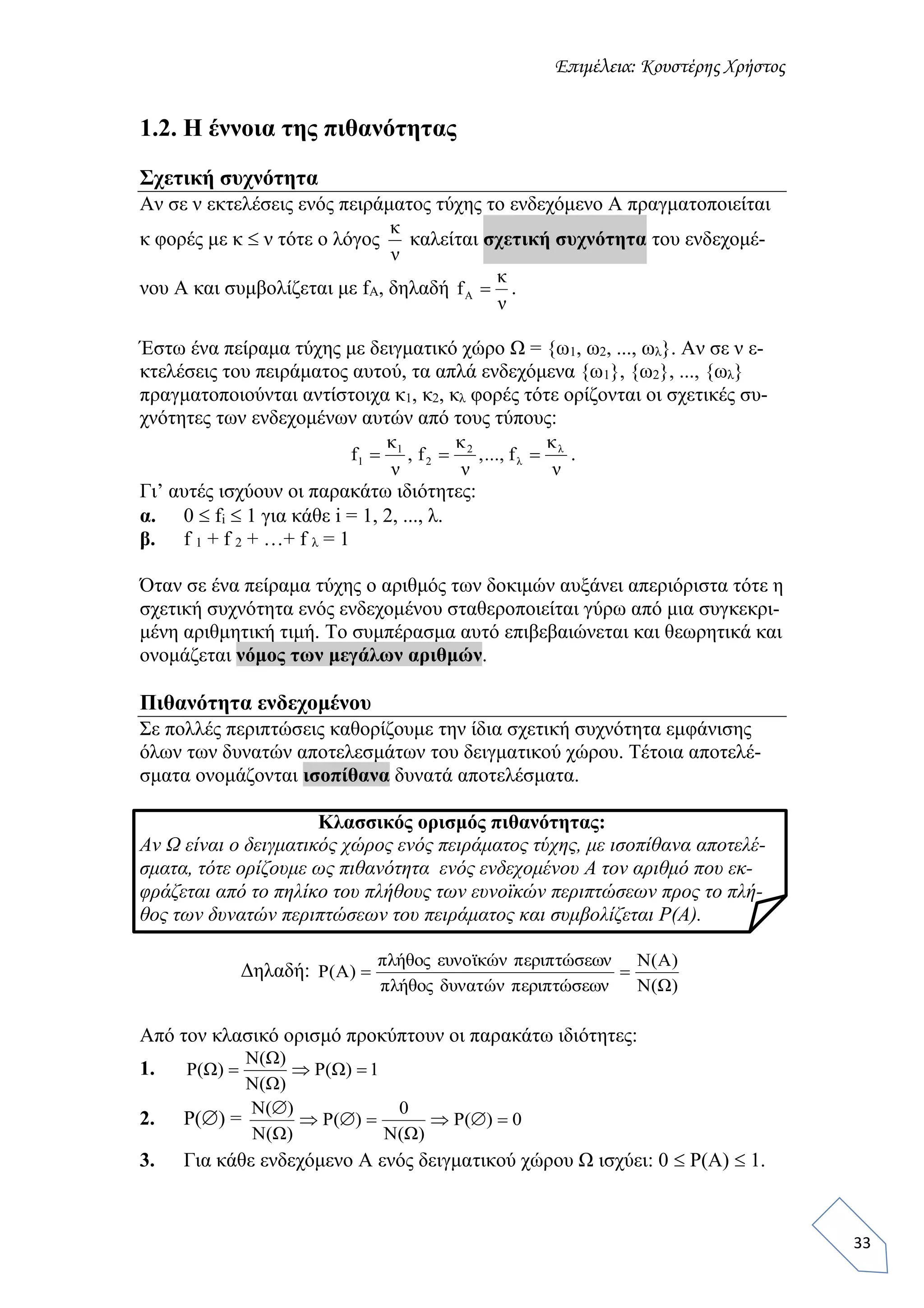 Επιμέλεια: Κουστέρης Χρήστος
33
1.2. Η έννοια της πιθανότητας
Σχετική συχνότητα
Αν σε ν εκτελέσεις ενός πειράματος τύχης το ενδεχόμενο Α πραγματοποιείται
κ φορές με κ  ν τότε ο λόγος
ν
κ
καλείται σχετική συχνότητα του ενδεχομέ-
νου Α και συμβολίζεται με fA, δηλαδή
ν
κ
fA  .
Έστω ένα πείραμα τύχης με δειγματικό χώρο Ω = {ω1, ω2, ..., ωλ}. Αν σε ν ε-
κτελέσεις του πειράματος αυτού, τα απλά ενδεχόμενα {ω1}, {ω2}, ..., {ωλ}
πραγματοποιούνται αντίστοιχα κ1, κ2, κλ φορές τότε ορίζονται οι σχετικές συ-
χνότητες των ενδεχομένων αυτών από τους τύπους:
ν
κ
f...,,
ν
κ
f,
ν
κ
f λ
λ
2
2
1
1  .
Γι’ αυτές ισχύουν οι παρακάτω ιδιότητες:
α. 0  fi  1 για κάθε i = 1, 2, ..., λ.
β. f 1 + f 2 + …+ f λ = 1
Όταν σε ένα πείραμα τύχης ο αριθμός των δοκιμών αυξάνει απεριόριστα τότε η
σχετική συχνότητα ενός ενδεχομένου σταθεροποιείται γύρω από μια συγκεκρι-
μένη αριθμητική τιμή. Το συμπέρασμα αυτό επιβεβαιώνεται και θεωρητικά και
ονομάζεται νόμος των μεγάλων αριθμών.
Πιθανότητα ενδεχομένου
Σε πολλές περιπτώσεις καθορίζουμε την ίδια σχετική συχνότητα εμφάνισης
όλων των δυνατών αποτελεσμάτων του δειγματικού χώρου. Τέτοια αποτελέ-
σματα ονομάζονται ισοπίθανα δυνατά αποτελέσματα.
Κλασσικός ορισμός πιθανότητας:
Αν Ω είναι ο δειγματικός χώρος ενός πειράματος τύχης, με ισοπίθανα αποτελέ-
σματα, τότε ορίζουμε ως πιθανότητα ενός ενδεχομένου Α τον αριθμό που εκ-
φράζεται από το πηλίκο του πλήθους των ευνοϊκών περιπτώσεων προς το πλή-
θος των δυνατών περιπτώσεων του πειράματος και συμβολίζεται Ρ(Α).
Δηλαδή:
)Ω(Ν
)Α(Ν
σεωνώπεριπτνώδυνατθοςήπλ
σεωνώπεριπτνώκϊευνοθοςήπλ
)A(P 
Από τον κλασικό ορισμό προκύπτουν οι παρακάτω ιδιότητες:
1. 1)Ω(Ρ
)Ω(Ν
)Ω(Ν
)Ω(Ρ 
2. Ρ() = 0)(Ρ
)Ω(Ν
0
)(Ρ
)Ω(N
)(N


3. Για κάθε ενδεχόμενο Α ενός δειγματικού χώρου Ω ισχύει: 0  Ρ(Α)  1.
 