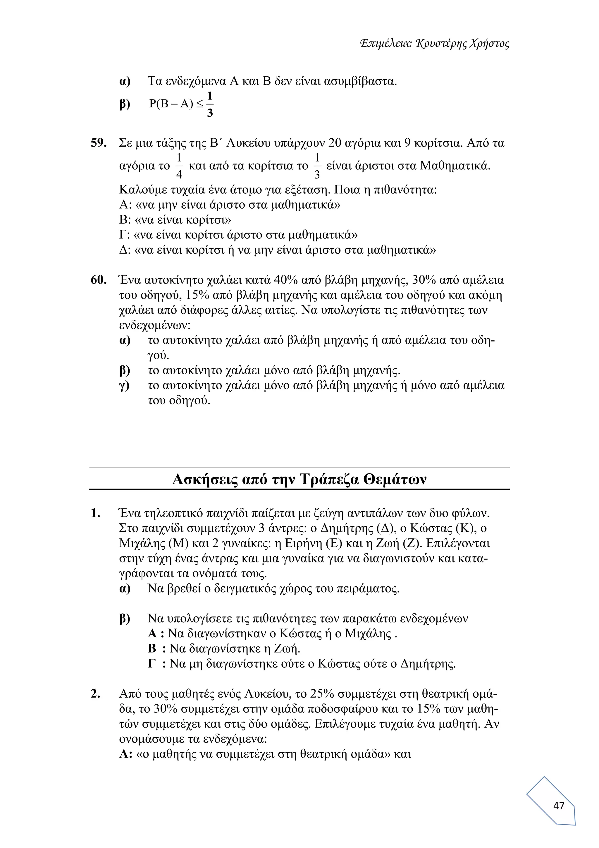 Επιμέλεια: Κουστέρης Χρήστος
47
α) Τα ενδεχόμενα Α και Β δεν είναι ασυμβίβαστα.
β)
59. Σε μια τάξης της Β΄ Λυκείου υπάρχουν 20 αγόρια και 9 κορίτσια. Από τα
αγόρια το και από τα κορίτσια το είναι άριστοι στα Μαθηματικά.
Καλούμε τυχαία ένα άτομο για εξέταση. Ποια η πιθανότητα:
Α: «να μην είναι άριστο στα μαθηματικά»
Β: «να είναι κορίτσι»
Γ: «να είναι κορίτσι άριστο στα μαθηματικά»
Δ: «να είναι κορίτσι ή να μην είναι άριστο στα μαθηματικά»
60. Ένα αυτοκίνητο χαλάει κατά 40% από βλάβη μηχανής, 30% από αμέλεια
του οδηγού, 15% από βλάβη μηχανής και αμέλεια του οδηγού και ακόμη
χαλάει από διάφορες άλλες αιτίες. Να υπολογίστε τις πιθανότητες των
ενδεχομένων:
α) το αυτοκίνητο χαλάει από βλάβη μηχανής ή από αμέλεια του οδη-
γού.
β) το αυτοκίνητο χαλάει μόνο από βλάβη μηχανής.
γ) το αυτοκίνητο χαλάει μόνο από βλάβη μηχανής ή μόνο από αμέλεια
του οδηγού.
Ασκήσεις από την Τράπεζα Θεμάτων
1. Ένα τηλεοπτικό παιχνίδι παίζεται με ζεύγη αντιπάλων των δυο φύλων.
Στο παιχνίδι συμμετέχουν 3 άντρες: ο Δημήτρης (Δ), ο Κώστας (Κ), ο
Μιχάλης (Μ) και 2 γυναίκες: η Ειρήνη (Ε) και η Ζωή (Ζ). Επιλέγονται
στην τύχη ένας άντρας και μια γυναίκα για να διαγωνιστούν και κατα-
γράφονται τα ονόματά τους.
α) Να βρεθεί ο δειγματικός χώρος του πειράματος.
β) Να υπολογίσετε τις πιθανότητες των παρακάτω ενδεχομένων
Α : Να διαγωνίστηκαν ο Κώστας ή ο Μιχάλης .
Β : Να διαγωνίστηκε η Ζωή.
Γ : Να μη διαγωνίστηκε ούτε ο Κώστας ούτε ο Δημήτρης.
2. Από τους μαθητές ενός Λυκείου, το 25% συμμετέχει στη θεατρική ομά-
δα, το 30% συμμετέχει στην ομάδα ποδοσφαίρου και το 15% των μαθη-
τών συμμετέχει και στις δύο ομάδες. Επιλέγουμε τυχαία ένα μαθητή. Αν
ονομάσουμε τα ενδεχόμενα:
Α: «ο μαθητής να συμμετέχει στη θεατρική ομάδα» και
3
1
 )(
4
1
3
1
 