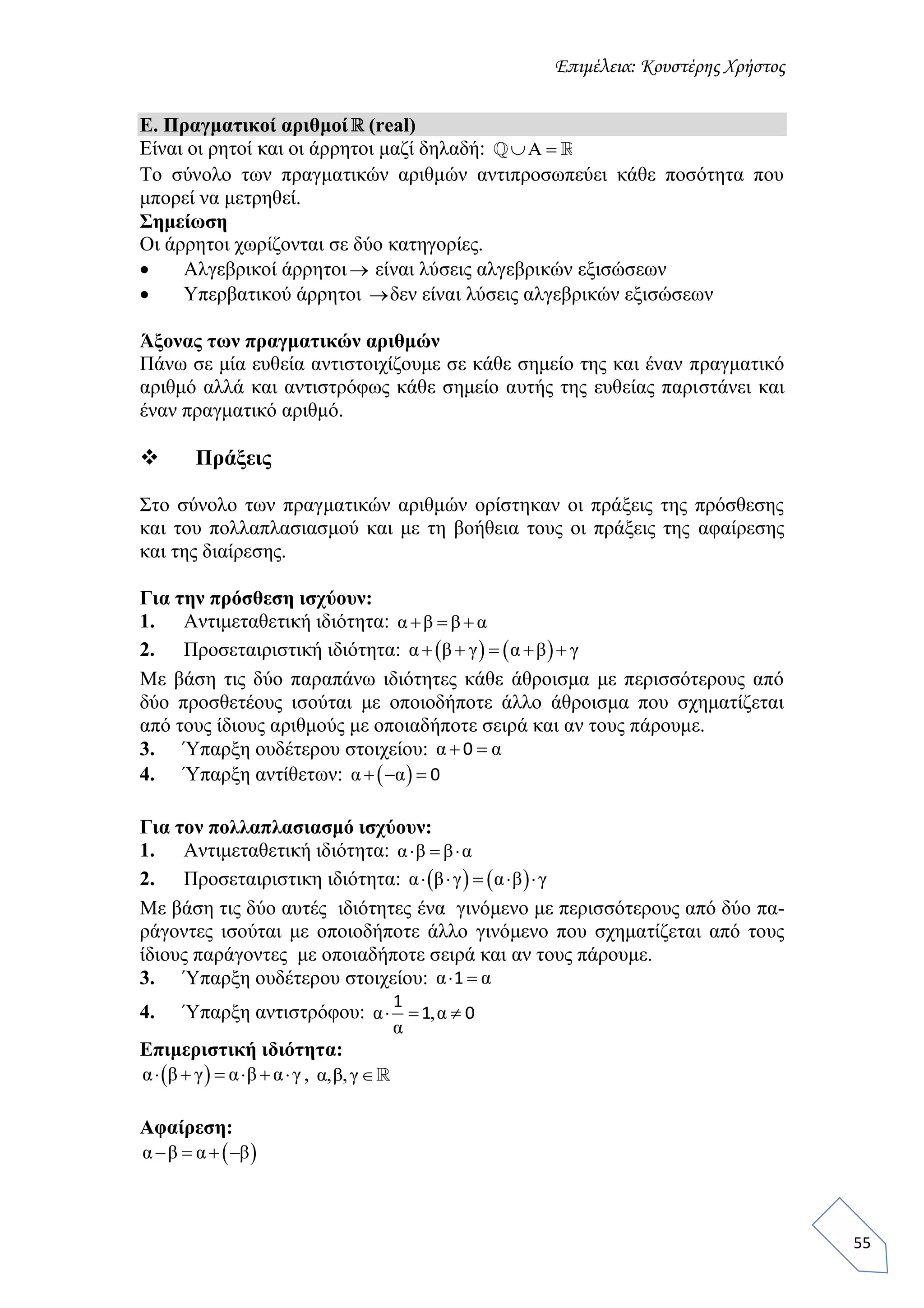 Επιμέλεια: Κουστέρης Χρήστος
55
Ε. Πραγματικοί αριθμοί (real)
Είναι οι ρητοί και οι άρρητοι μαζί δηλαδή: Α 
Το σύνολο των πραγματικών αριθμών αντιπροσωπεύει κάθε ποσότητα που
μπορεί να μετρηθεί.
Σημείωση
Οι άρρητοι χωρίζονται σε δύο κατηγορίες.
 Αλγεβρικοί άρρητοι είναι λύσεις αλγεβρικών εξισώσεων
 Υπερβατικού άρρητοι δεν είναι λύσεις αλγεβρικών εξισώσεων
Άξονας των πραγματικών αριθμών
Πάνω σε μία ευθεία αντιστοιχίζουμε σε κάθε σημείο της και έναν πραγματικό
αριθμό αλλά και αντιστρόφως κάθε σημείο αυτής της ευθείας παριστάνει και
έναν πραγματικό αριθμό.
 Πράξεις
Στο σύνολο των πραγματικών αριθμών ορίστηκαν οι πράξεις της πρόσθεσης
και του πολλαπλασιασμού και με τη βοήθεια τους οι πράξεις της αφαίρεσης
και της διαίρεσης.
Για την πρόσθεση ισχύουν:
1. Αντιμεταθετική ιδιότητα: α β β α  
2. Προσεταιριστική ιδιότητα:    α β γ α β γ    
Με βάση τις δύο παραπάνω ιδιότητες κάθε άθροισμα με περισσότερους από
δύο προσθετέους ισούται με οποιοδήποτε άλλο άθροισμα που σχηματίζεται
από τους ίδιους αριθμούς με οποιαδήποτε σειρά και αν τους πάρουμε.
3. Ύπαρξη ουδέτερου στοιχείου: α α 0
4. Ύπαρξη αντίθετων:  α α   0
Για τον πολλαπλασιασμό ισχύουν:
1. Αντιμεταθετική ιδιότητα: α β β α  
2. Προσεταιριστικη ιδιότητα:    α β γ α β γ    
Με βάση τις δύο αυτές ιδιότητες ένα γινόμενο με περισσότερους από δύο πα-
ράγοντες ισούται με οποιοδήποτε άλλο γινόμενο που σχηματίζεται από τους
ίδιους παράγοντες με οποιαδήποτε σειρά και αν τους πάρουμε.
3. Ύπαρξη ουδέτερου στοιχείου: α α 1
4. Ύπαρξη αντιστρόφου: α ,α
α
  
1
1 0
Επιμεριστική ιδιότητα:
 α β γ α β α γ      , α,β,γ
Αφαίρεση:
 α β α β   
 