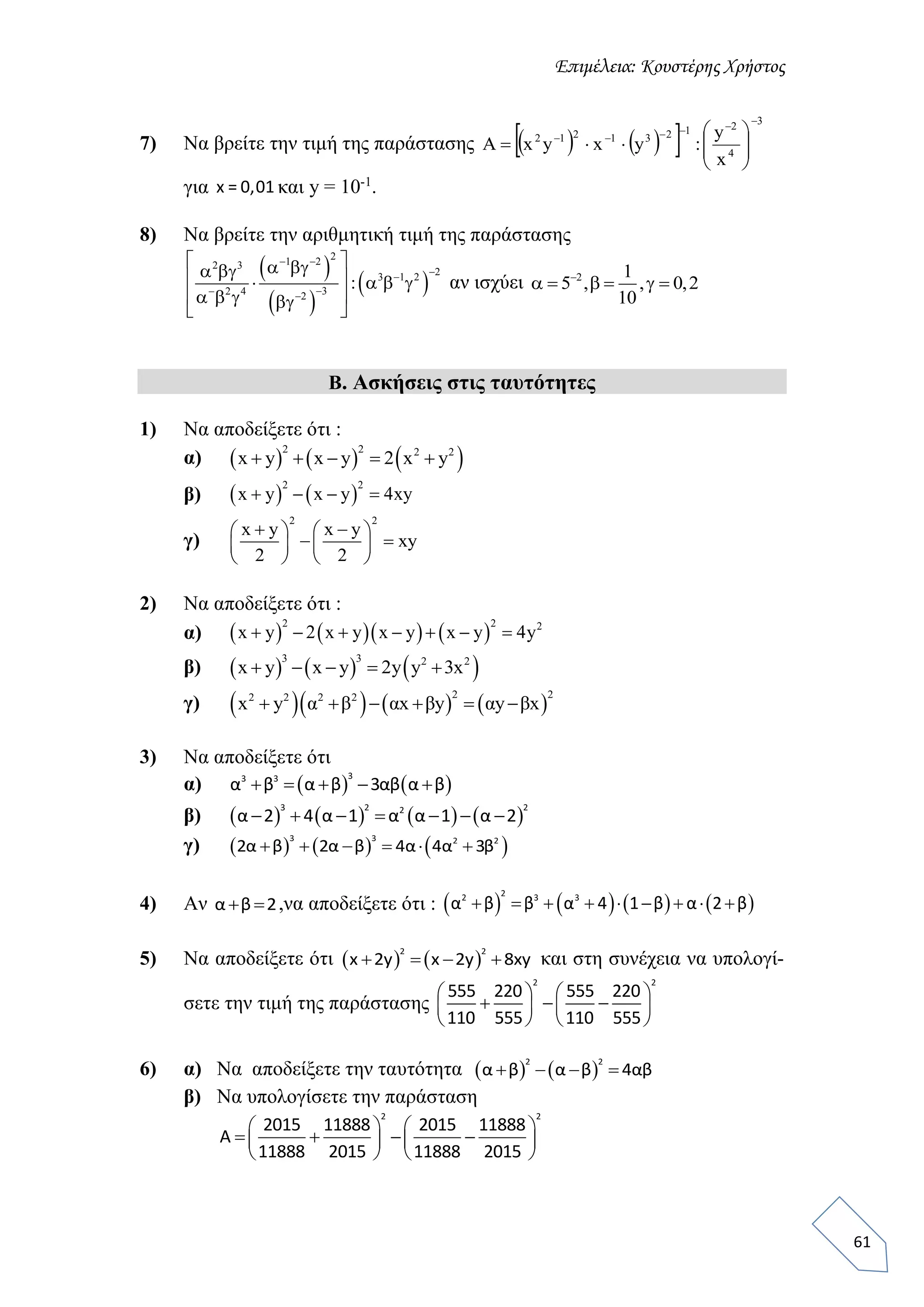 Επιμέλεια: Κουστέρης Χρήστος
61
7) Να βρείτε την τιμή της παράστασης     
3
4
21231212
x
y
:yxyx







Α
για x = 0,01 και y = 10-1
.
8) Να βρείτε την αριθμητική τιμή της παράστασης
 
 
 
21 22 3
23 1 2
32 4 2
:
 

 
       
     
αν ισχύει 2 1
5 , , 0,2
10

     
Β. Ασκήσεις στις ταυτότητες
1) Να αποδείξετε ότι :
α)      2 2 2 2
x y x y 2 x y    
β)    
2 2
x y x y 4xy   
γ)
2 2
x y x y
xy
2 2
    
    
   
2) Να αποδείξετε ότι :
α)       
2 2 2
x y 2 x y x y x y 4y      
β)      3 3 2 2
x y x y 2y y 3x    
γ)       
2 22 2 2 2
x y α β αx βy αy βx     
3) Να αποδείξετε ότι
α)    
33 3
α β α β 3αβ α β    
β)        
3 2 22
α 2 4 α 1 α α 1 α 2      
γ)      3 3 2 2
2α β 2α β 4α 4α 3β     
4) Αν α β 2  ,να αποδείξετε ότι :        
22 3 3
α β β α 4 1 β α 2 β        
5) Να αποδείξετε ότι    
2 2
x 2y x 2y 8xy    και στη συνέχεια να υπολογί-
σετε την τιμή της παράστασης
2 2
555 220 555 220
110 555 110 555
   
     
   
6) α) Nα αποδείξετε την ταυτότητα    
2 2
α β α β 4αβ   
β) Να υπολογίσετε την παράσταση
2 2
2015 11888 2015 11888
Α
11888 2015 11888 2015
   
      
   
 