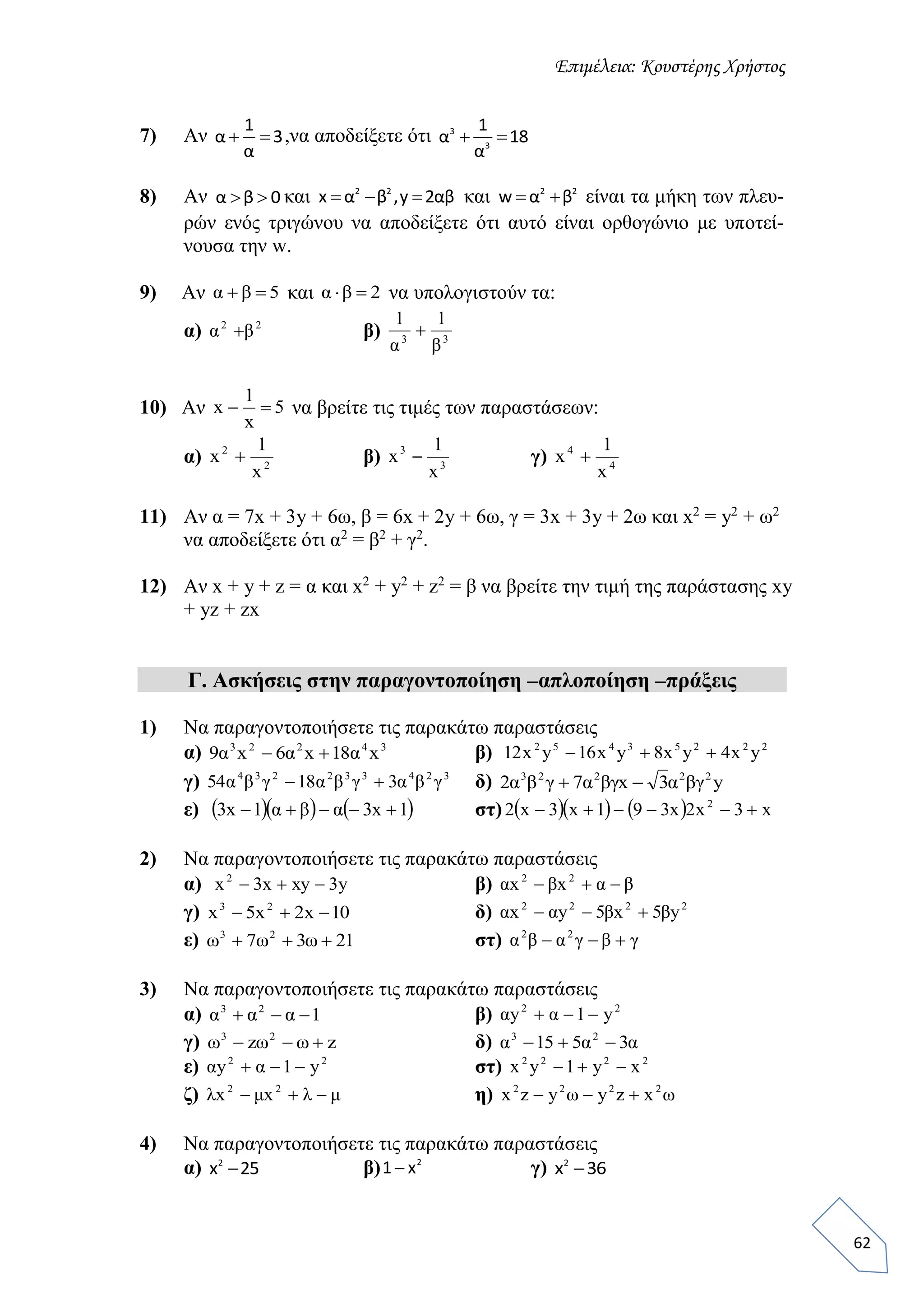 Επιμέλεια: Κουστέρης Χρήστος
62
7) Αν
1
α 3
α
  ,να αποδείξετε ότι 3
3
1
α 18
α
 
8) Αν α β 0  και 2 2
x α β ,y 2αβ   και 2 2
w α β  είναι τα μήκη των πλευ-
ρών ενός τριγώνου να αποδείξετε ότι αυτό είναι ορθογώνιο με υποτεί-
νουσα την w.
9) Αν και να υπολογιστούν τα:
α) β)
10) Αν να βρείτε τις τιμές των παραστάσεων:
α) β) γ)
11) Αν α = 7x + 3y + 6ω, β = 6x + 2y + 6ω, γ = 3x + 3y + 2ω και x2
= y2
+ ω2
να αποδείξετε ότι α2
= β2
+ γ2
.
12) Αν x + y + z = α και x2
+ y2
+ z2
= β να βρείτε την τιμή της παράστασης xy
+ yz + zx
Γ. Ασκήσεις στην παραγοντοποίηση –απλοποίηση –πράξεις
1) Να παραγοντοποιήσετε τις παρακάτω παραστάσεις
α) 34223
x18x6x9 ααα  β) 22253452
yx4yx8yx16yx12 
γ) 324332234
31854 γβαγβαγβα  δ) y3x72 22223
βγαβγαγβα 
ε)     1x31x3  αβα στ)      x3x2x391x3x2 2

2) Να παραγοντοποιήσετε τις παρακάτω παραστάσεις
α) y3xyx3x2
 β) βαβα  22
xx
γ) 10x2x5x 23
 δ) 2222
y5x5yx ββαα 
ε) 2137 23
 ωωω στ) γβγαβα  22
3) Να παραγοντοποιήσετε τις παρακάτω παραστάσεις
α) 123
 ααα β) 22
y1y  αα
γ) zz 23
 ωωω δ) ααα 3515 23

ε) 22
y1y  αα στ) 2222
xy1yx 
ζ) μλμλ  22
xx η) ωω 2222
xzyyzx 
4) Να παραγοντοποιήσετε τις παρακάτω παραστάσεις
α) 2
x 25 β) 2
1 x γ) 2
x 36
5 βα 2βα
22
βα  33
11
βα

5
x
1
x 
2
2
x
1
x  3
3
x
1
x  4
4
x
1
x 
 