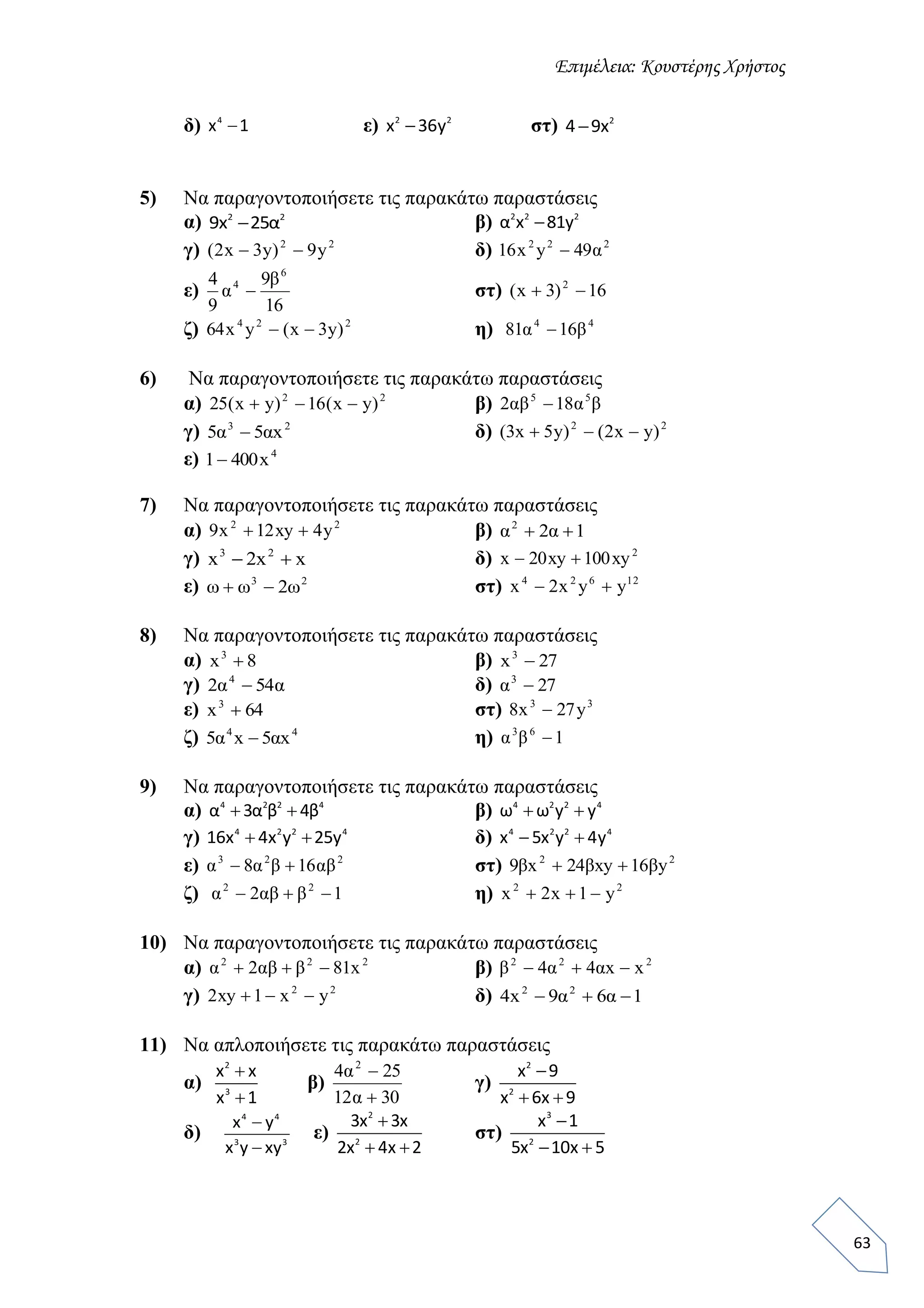 Επιμέλεια: Κουστέρης Χρήστος
63
δ) 4
x 1 ε) 2 2
x 36y στ) 2
4 9x
5) Να παραγοντοποιήσετε τις παρακάτω παραστάσεις
α) 2 2
9x 25α β) 2 2 2
α x 81y
γ) 22
y9)y3x2(  δ) 222
49yx16 α
ε)
16
9
9
4 6
4 β
α  στ) 16)3x( 2

ζ) 224
)y3x(yx64  η) 44
1681 βα 
6) Να παραγοντοποιήσετε τις παρακάτω παραστάσεις
α) 22
)yx(16)yx(25  β) βααβ 55
182 
γ) 23
x55 αα  δ) 22
)yx2()y5x3( 
ε) 4
x4001
7) Nα παραγοντοποιήσετε τις παρακάτω παραστάσεις
α) 22
y4xy12x9  β) 122
 αα
γ) xx2x 23
 δ) 2
xy100xy20x 
ε) 23
2ωωω  στ) 12624
yyx2x 
8) Να παραγοντοποιήσετε τις παρακάτω παραστάσεις
α) 8x3
 β) 27x3

γ) αα 542 4
 δ) 273
α
ε) 64x3
 στ) 33
y27x8 
ζ) 44
x5x5 αα  η) 163
βα
9) Να παραγοντοποιήσετε τις παρακάτω παραστάσεις
α) 4 2 2 4
α 3α β 4β  β) 4 2 2 4
ω ω y y 
γ) 4 2 2 4
16x 4x y 25y  δ) 4 2 2 4
x 5x y 4y 
ε) 223
168 αββαα  στ) 22
y16xy24x9 βββ 
ζ) 12 22
 βαβα η) 22
y1x2x 
10) Να παραγοντοποιήσετε τις παρακάτω παραστάσεις
α) 222
x812  βαβα β) 222
xx44  ααβ
γ) 22
yx1xy2  δ) 169x4 22
 αα
11) Να απλοποιήσετε τις παρακάτω παραστάσεις
α)
2
3
x x
x 1


β)
3012
254 2


α
α
γ)
2
2
x 9
x 6x 9

 
δ)
4 4
3 3
x y
x y xy


ε)
2
2
3x 3x
2x 4x 2

 
στ)
3
2
x 1
5x 10x 5

 
 