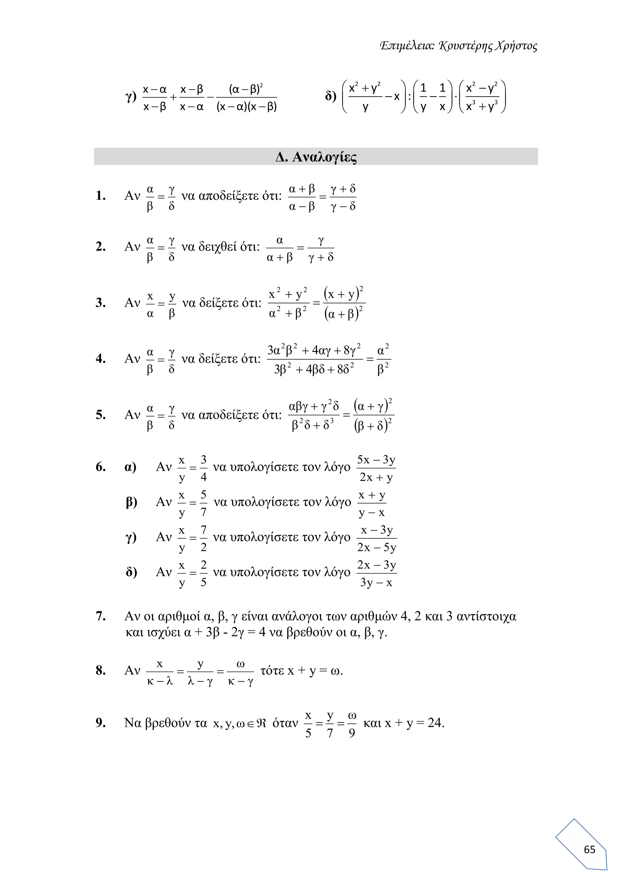 Επιμέλεια: Κουστέρης Χρήστος
65
γ)
2
x α x β (α β)
x β x α (x α)(x β)
  
 
   
δ)
2 2 2 2
3 3
x y 1 1 x y
x :
y y x x y
      
            
Δ. Αναλογίες
1. Αν
δ
γ
β
α
 να αποδείξετε ότι:
δγ
δγ
βα
βα





2. Αν
δ
γ
β
α
 να δειχθεί ότι:
δγ
γ
βα
α



3. Αν
βα
yx
 να δείξετε ότι:
 
 2
2
22
22
yxyx
βαβα 




4. Αν
δ
γ
β
α
 να δείξετε ότι: 2
2
22
222
843
843
β
α
δβδβ
γαγβα



5. Αν
δ
γ
β
α
 να αποδείξετε ότι:
 
 2
2
32
2
δβ
γα
δδβ
δγαβγ





6. α) Αν
4
3
y
x
 να υπολογίσετε τον λόγο
yx2
y3x5


β) Αν
7
5
y
x
 να υπολογίσετε τον λόγο
xy
yx


γ) Αν
2
7
y
x
 να υπολογίσετε τον λόγο
y5x2
y3x


δ) Αν
5
2
y
x
 να υπολογίσετε τον λόγο
xy3
y3x2


7. Αν οι αριθμοί α, β, γ είναι ανάλογοι των αριθμών 4, 2 και 3 αντίστοιχα
και ισχύει α + 3β - 2γ = 4 να βρεθούν οι α, β, γ.
8. Αν
γκ
ω
γλλκ 




yx
τότε x + y = ω.
9. Να βρεθούν τα ω,y,x όταν
97
y
5
x ω
 και x + y = 24.
 
