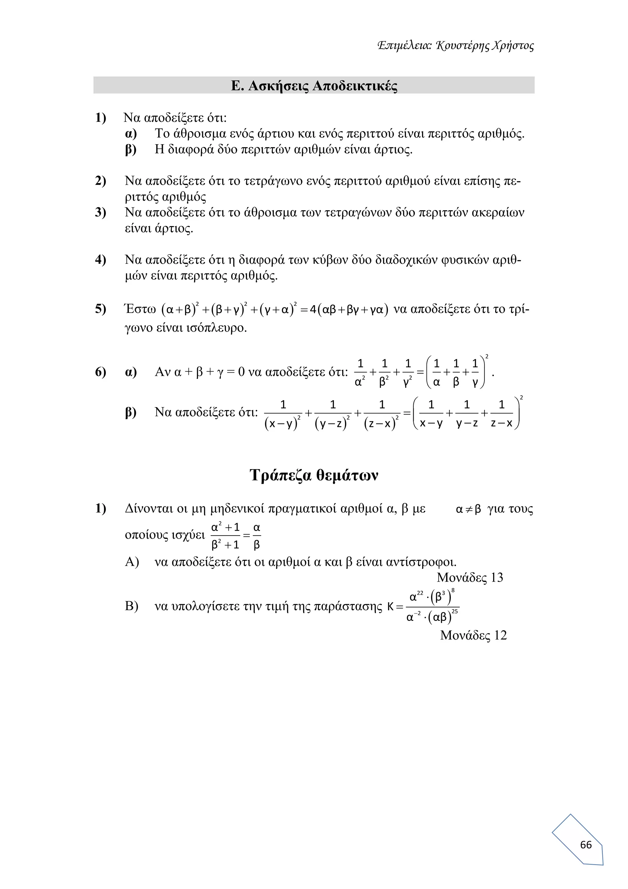Επιμέλεια: Κουστέρης Χρήστος
66
Ε. Ασκήσεις Αποδεικτικές
1) Να αποδείξετε ότι:
α) Το άθροισμα ενός άρτιου και ενός περιττού είναι περιττός αριθμός.
β) Η διαφορά δύο περιττών αριθμών είναι άρτιος.
2) Να αποδείξετε ότι το τετράγωνο ενός περιττού αριθμού είναι επίσης πε-
ριττός αριθμός
3) Να αποδείξετε ότι το άθροισμα των τετραγώνων δύο περιττών ακεραίων
είναι άρτιος.
4) Να αποδείξετε ότι η διαφορά των κύβων δύο διαδοχικών φυσικών αριθ-
μών είναι περιττός αριθμός.
5) Έστω        
2 2 2
α β β γ γ α 4 αβ βγ γα        να αποδείξετε ότι το τρί-
γωνο είναι ισόπλευρο.
6) α) Αν α + β + γ = 0 να αποδείξετε ότι:
2
2 2 2
1 1 1 1 1 1
α β γ α β γ
 
     
 
.
β) Να αποδείξετε ότι:
     
2
2 2 2
1 1 1 1 1 1
x y y z z xx y y z z x
 
           
Τράπεζα θεμάτων
1) Δίνονται οι μη μηδενικοί πραγματικοί αριθμοί α, β με α β για τους
οποίους ισχύει
2
2
α 1 α
β 1 β



Α) να αποδείξετε ότι οι αριθμοί α και β είναι αντίστροφοι.
Μονάδες 13
Β) να υπολογίσετε την τιμή της παράστασης
 
 
822 3
252
α β
Κ
α αβ



Μονάδες 12
 