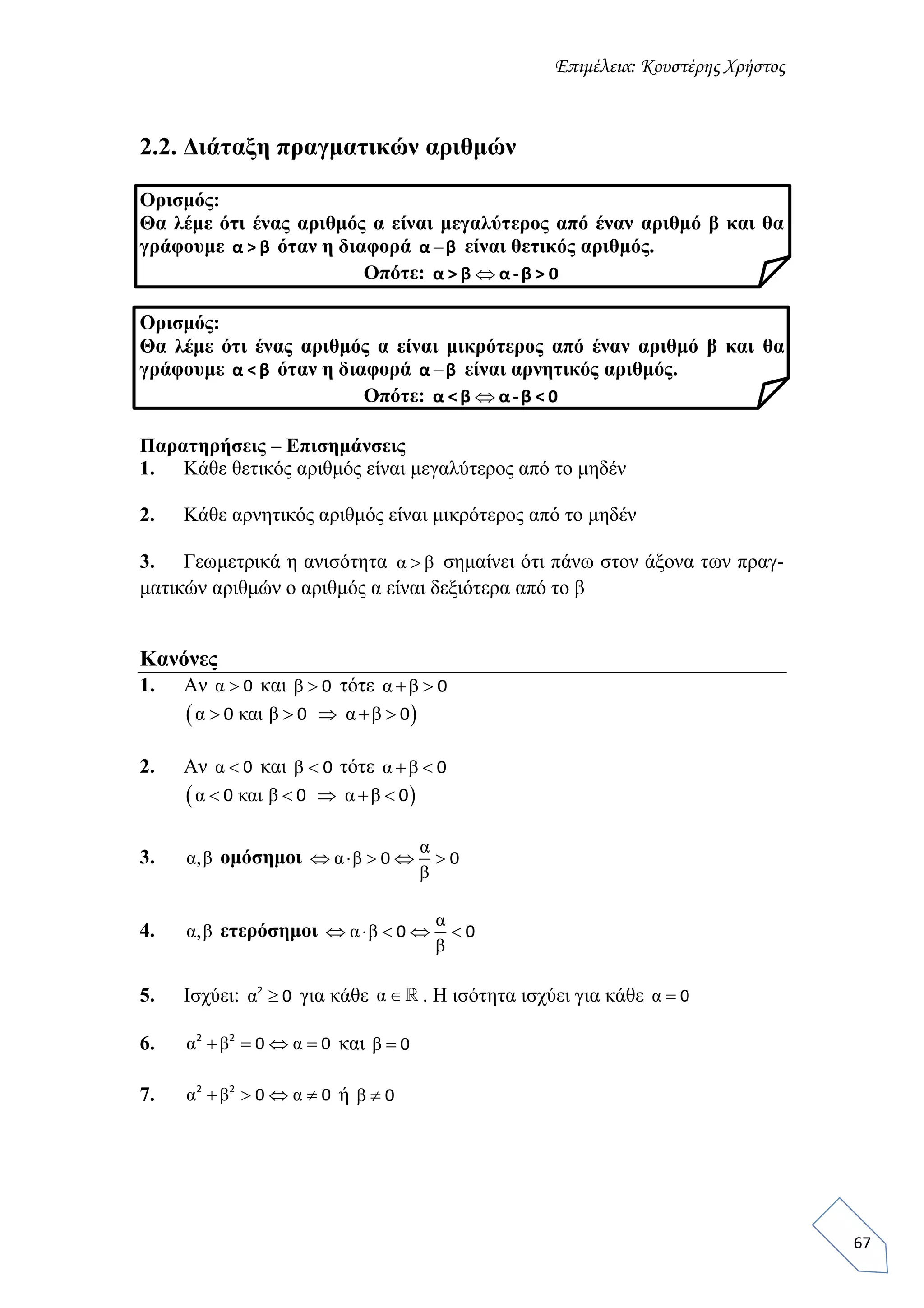 Επιμέλεια: Κουστέρης Χρήστος
67
2.2. Διάταξη πραγματικών αριθμών
Ορισμός:
Θα λέμε ότι ένας αριθμός α είναι μεγαλύτερος από έναν αριθμό β και θα
γράφουμε α > β όταν η διαφορά α β είναι θετικός αριθμός.
Οπότε: α > β α-β > 0
Ορισμός:
Θα λέμε ότι ένας αριθμός α είναι μικρότερος από έναν αριθμό β και θα
γράφουμε α <β όταν η διαφορά α β είναι αρνητικός αριθμός.
Οπότε: α <β α-β < 0
Παρατηρήσεις – Επισημάνσεις
1. Κάθε θετικός αριθμός είναι μεγαλύτερος από το μηδέν
2. Κάθε αρνητικός αριθμός είναι μικρότερος από το μηδέν
3. Γεωμετρικά η ανισότητα α β σημαίνει ότι πάνω στον άξονα των πραγ-
ματικών αριθμών ο αριθμός α είναι δεξιότερα από το β
Κανόνες
1. Αν α  0 και β  0 τότε α β  0
 α και β α β    0 0 0
2. Αν α  0 και β  0 τότε α β  0
 α και β α β    0 0 0
3. α,β ομόσημοι
α
α β
β
    0 0
4. α,β ετερόσημοι
α
α β
β
    0 0
5. Ισχύει: α 2
0 για κάθε α  . Η ισότητα ισχύει για κάθε α  0
6. α β α   2 2
0 0 και β  0
7. α β α   2 2
0 0 ή β  0
 