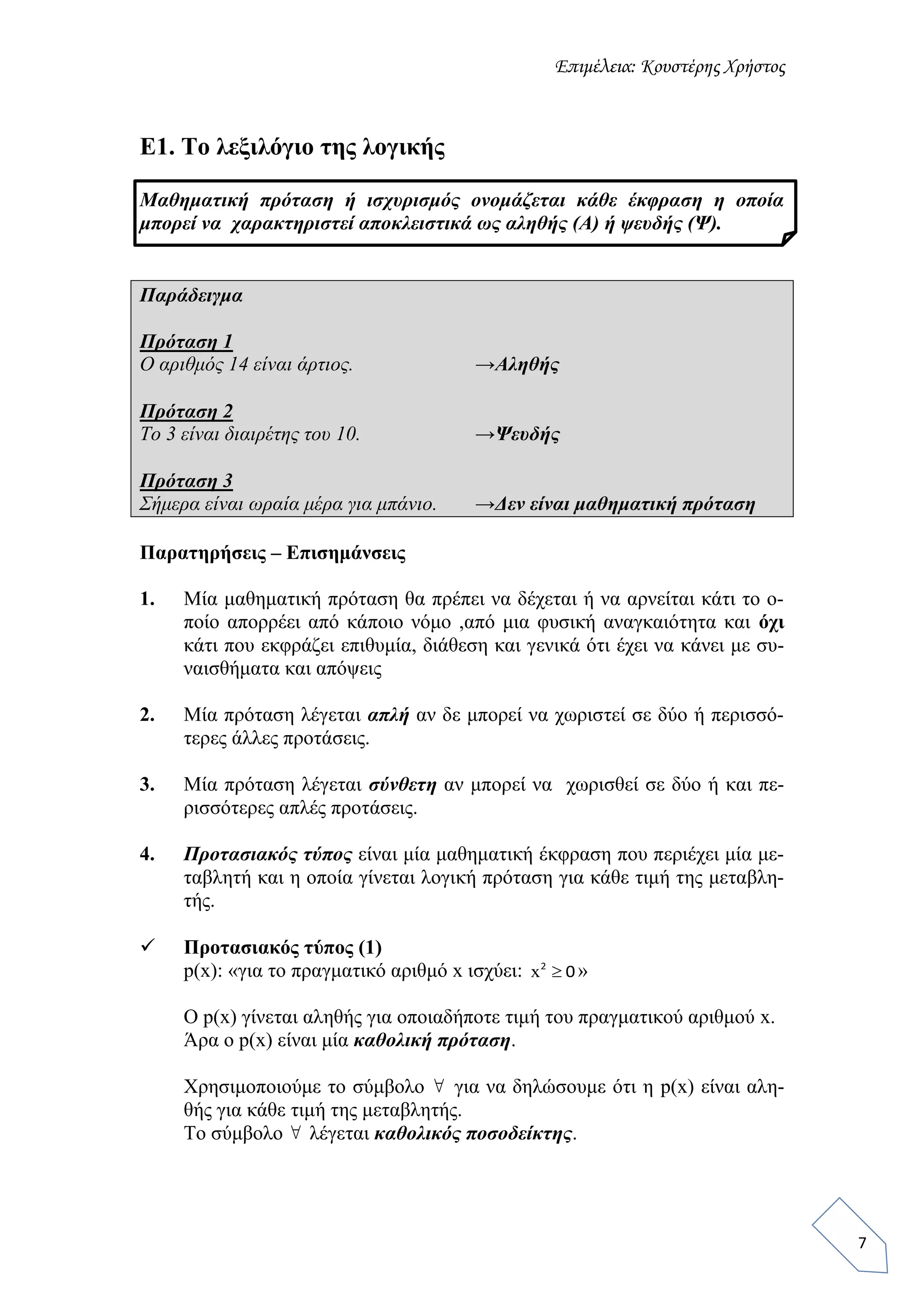 Επιμέλεια: Κουστέρης Χρήστος
7
Ε1. Το λεξιλόγιο της λογικής
Μαθηματική πρόταση ή ισχυρισμός ονομάζεται κάθε έκφραση η οποία
μπορεί να χαρακτηριστεί αποκλειστικά ως αληθής (Α) ή ψευδής (Ψ).
Παράδειγμα
Πρόταση 1
Ο αριθμός 14 είναι άρτιος. →Αληθής
Πρόταση 2
Το 3 είναι διαιρέτης του 10. →Ψευδής
Πρόταση 3
Σήμερα είναι ωραία μέρα για μπάνιο. →Δεν είναι μαθηματική πρόταση
Παρατηρήσεις – Επισημάνσεις
1. Μία μαθηματική πρόταση θα πρέπει να δέχεται ή να αρνείται κάτι το ο-
ποίο απορρέει από κάποιο νόμο ,από μια φυσική αναγκαιότητα και όχι
κάτι που εκφράζει επιθυμία, διάθεση και γενικά ότι έχει να κάνει με συ-
ναισθήματα και απόψεις
2. Μία πρόταση λέγεται απλή αν δε μπορεί να χωριστεί σε δύο ή περισσό-
τερες άλλες προτάσεις.
3. Μία πρόταση λέγεται σύνθετη αν μπορεί να χωρισθεί σε δύο ή και πε-
ρισσότερες απλές προτάσεις.
4. Προτασιακός τύπος είναι μία μαθηματική έκφραση που περιέχει μία με-
ταβλητή και η οποία γίνεται λογική πρόταση για κάθε τιμή της μεταβλη-
τής.
 Προτασιακός τύπος (1)
p(x): «για το πραγματικό αριθμό x ισχύει: x 2
0 »
Ο p(x) γίνεται αληθής για οποιαδήποτε τιμή του πραγματικού αριθμού x.
Άρα ο p(x) είναι μία καθολική πρόταση.
Χρησιμοποιούμε το σύμβολο  για να δηλώσουμε ότι η p(x) είναι αλη-
θής για κάθε τιμή της μεταβλητής.
Το σύμβολο  λέγεται καθολικός ποσοδείκτης.
 