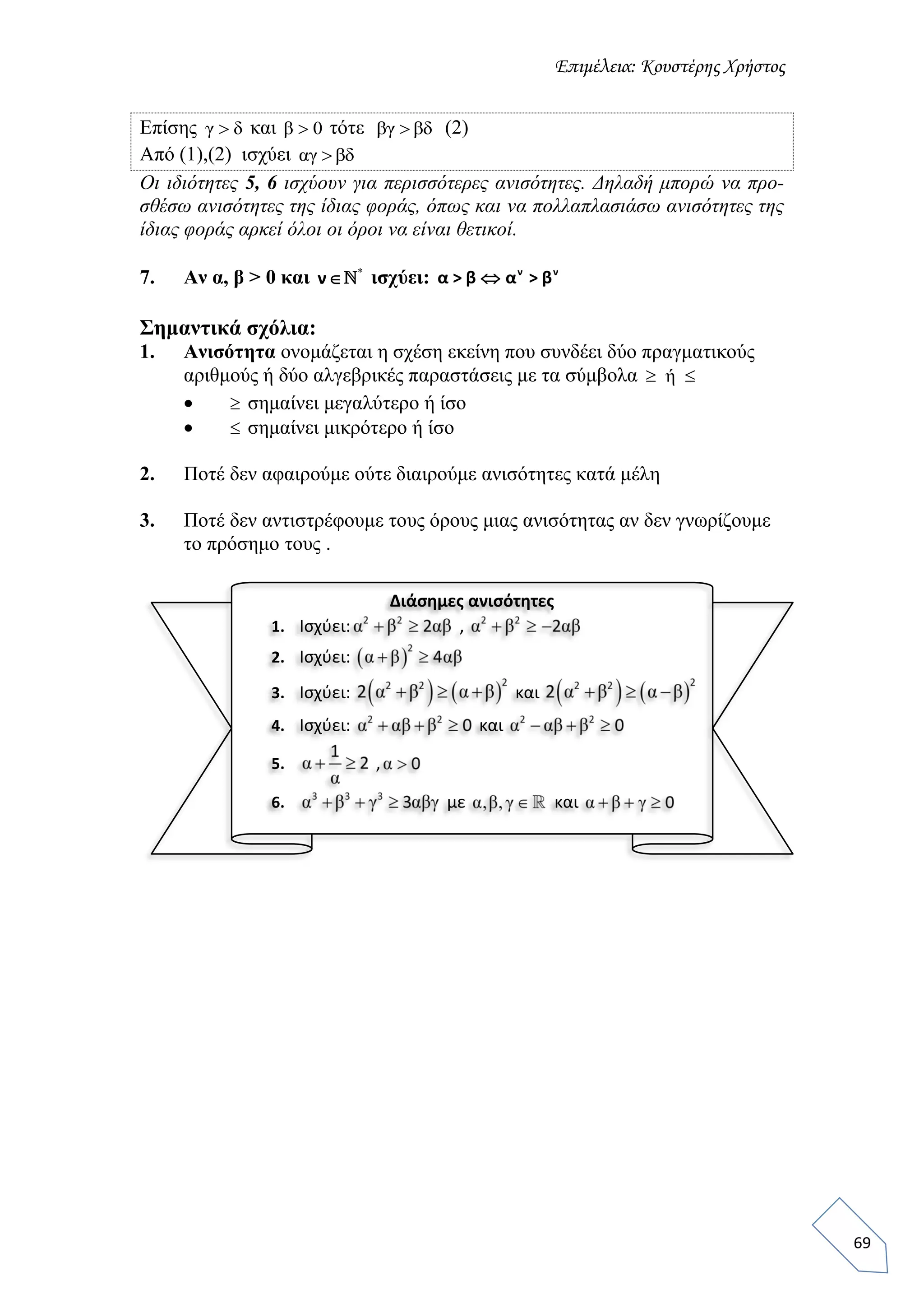 Επιμέλεια: Κουστέρης Χρήστος
69
Επίσης γ δ και β 0 τότε βγ βδ (2)
Από (1),(2) ισχύει αγ βδ
Οι ιδιότητες 5, 6 ισχύουν για περισσότερες ανισότητες. Δηλαδή μπορώ να προ-
σθέσω ανισότητες της ίδιας φοράς, όπως και να πολλαπλασιάσω ανισότητες της
ίδιας φοράς αρκεί όλοι οι όροι να είναι θετικοί.
7. Αν α, β > 0 και *
ν ισχύει:  ν ν
α > β α > β
Σημαντικά σχόλια:
1. Ανισότητα ονομάζεται η σχέση εκείνη που συνδέει δύο πραγματικούς
αριθμούς ή δύο αλγεβρικές παραστάσεις με τα σύμβολα ή 
  σημαίνει μεγαλύτερο ή ίσο
  σημαίνει μικρότερο ή ίσο
2. Ποτέ δεν αφαιρούμε ούτε διαιρούμε ανισότητες κατά μέλη
3. Ποτέ δεν αντιστρέφουμε τους όρους μιας ανισότητας αν δεν γνωρίζουμε
το πρόσημο τους .
Διάσημες ανισότητες
1. Ισχύει: ,
2. Ισχύει:
3. Ισχύει: και
4. Ισχύει: και
5. ,
6. με και
 