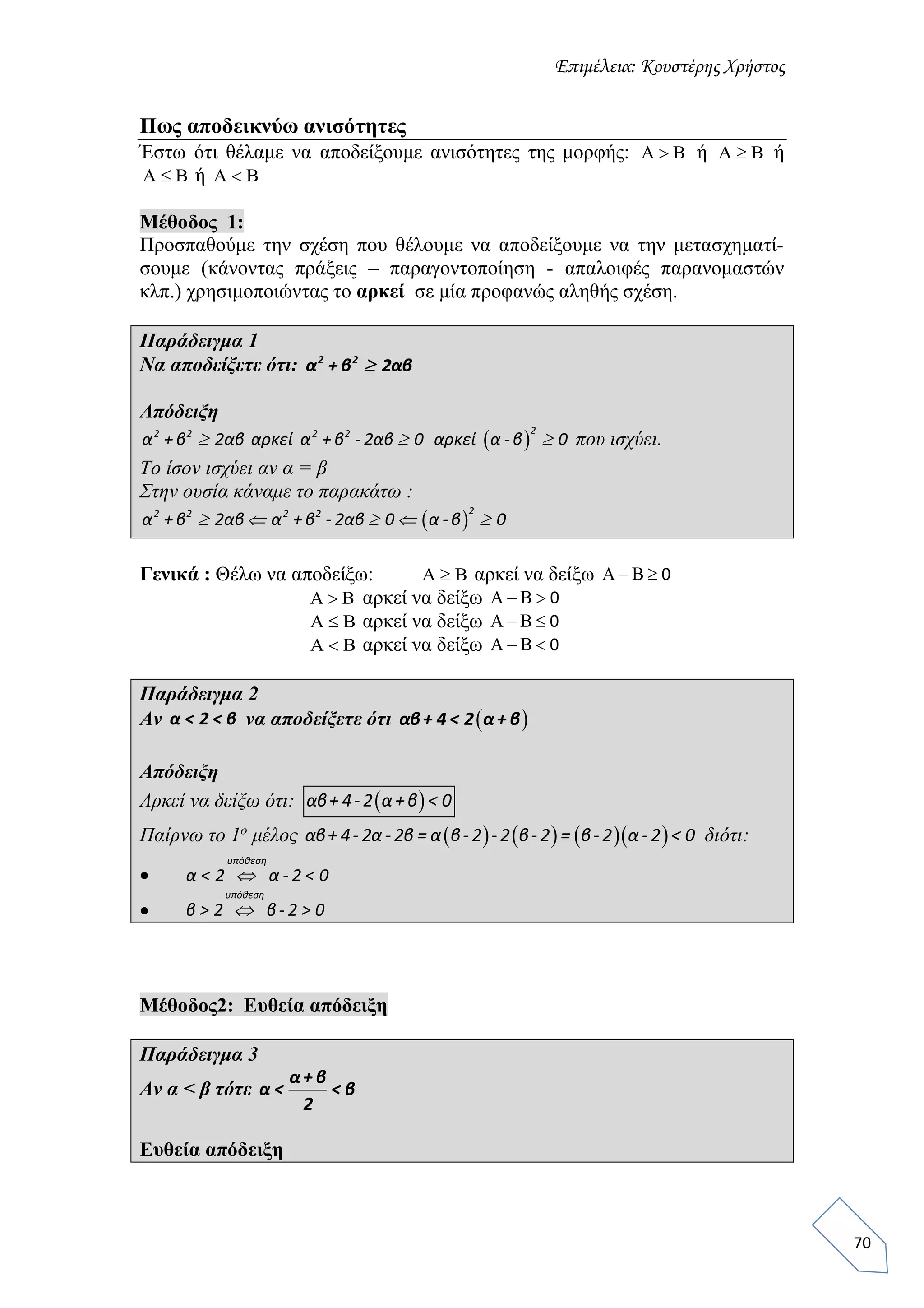 Επιμέλεια: Κουστέρης Χρήστος
70
Πως αποδεικνύω ανισότητες
Έστω ότι θέλαμε να αποδείξουμε ανισότητες της μορφής: Α Β ή Α Β ή
Α Β ή Α Β
Μέθοδος 1:
Προσπαθούμε την σχέση που θέλουμε να αποδείξουμε να την μετασχηματί-
σουμε (κάνοντας πράξεις – παραγοντοποίηση - απαλοιφές παρανομαστών
κλπ.) χρησιμοποιώντας το αρκεί σε μία προφανώς αληθής σχέση.
Παράδειγμα 1
Να αποδείξετε ότι: 2 2
α + β 2αβ
Απόδειξη
 
22 2 2 2
α + β 2αβ αρκεί α + β - 2αβ 0 αρκεί α -β 0   που ισχύει.
Το ίσον ισχύει αν α = β
Στην ουσία κάναμε το παρακάτω :
 
22 2 2 2
α + β 2αβ α + β - 2αβ 0 α -β 0    
Γενικά : Θέλω να αποδείξω: Α Β αρκεί να δείξω Α Β  0
Α Β αρκεί να δείξω Α Β  0
Α Β αρκεί να δείξω Α Β  0
Α Β αρκεί να δείξω Α Β  0
Παράδειγμα 2
Αν α < 2 < β να αποδείξετε ότι  αβ+ 4 < 2 α+ β
Απόδειξη
Αρκεί να δείξω ότι:  αβ+ 4- 2 α+β < 0
Παίρνω το 1ο
μέλος       αβ+ 4- 2α - 2β = α β- 2 - 2 β- 2 = β- 2 α - 2 < 0 διότι:

υπόθεση
α < 2 α - 2 < 0

υπόθεση
β > 2 β- 2 > 0
Μέθοδος2: Ευθεία απόδειξη
Παράδειγμα 3
Αν α < β τότε
α+ β
α < < β
2
Ευθεία απόδειξη
 