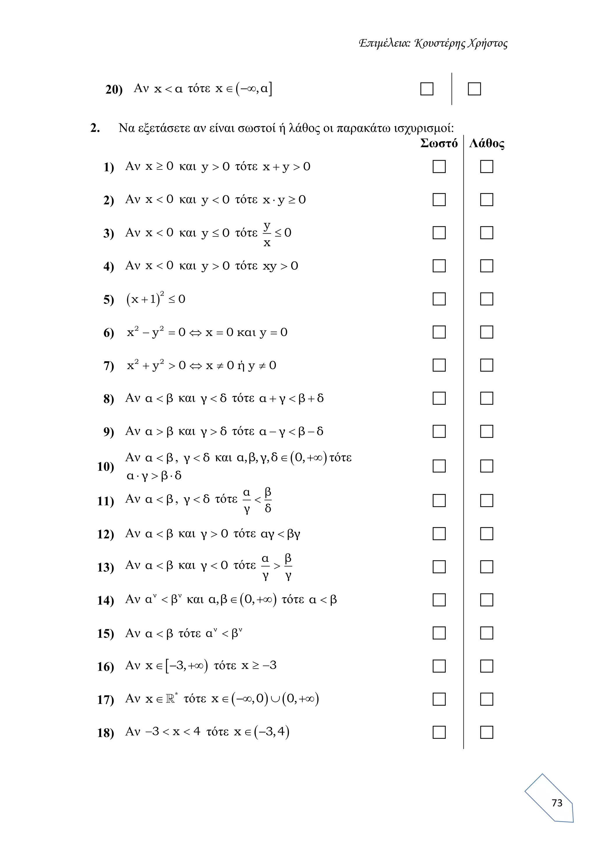 Επιμέλεια: Κουστέρης Χρήστος
73
20) Αν x α τότε  x ,α   
2. Να εξετάσετε αν είναι σωστοί ή λάθος οι παρακάτω ισχυρισμοί:
Σωστό Λάθος
1) Αν x 0 και y 0 τότε x y 0   
2) Αν x 0 και y 0 τότε x y 0   
3) Αν x 0 και y 0 τότε
y
0
x
  
4) Αν x 0 και y 0 τότε xy 0  
5)  
2
χ 1 0   
6) 2 2
x y 0 x 0 και y 0      
7) 2 2
x y 0 x 0 ή y 0      
8) Αν α β και γ δ τότε α γ β δ    
9) Αν α β και γ δ τότε α γ β δ    
10)
Αν α β , γ δ και  α,β,γ,δ 0,  τότε
α γ β δ  
 
11) Αν α β , γ δ τότε
α β
γ δ
  
12) Αν α β και γ 0 τότε αγ βγ  
13) Αν α β και γ 0 τότε
α β
γ γ
  
14) Αν ν ν
α β και  α,β 0,  τότε α β  
15) Αν α β τότε ν ν
α β  
16) Αν  x 3,   τότε x 3   
17) Αν *
x  τότε    x ,0 0,     
18) Αν 3 x 4   τότε  x 3,4   
 