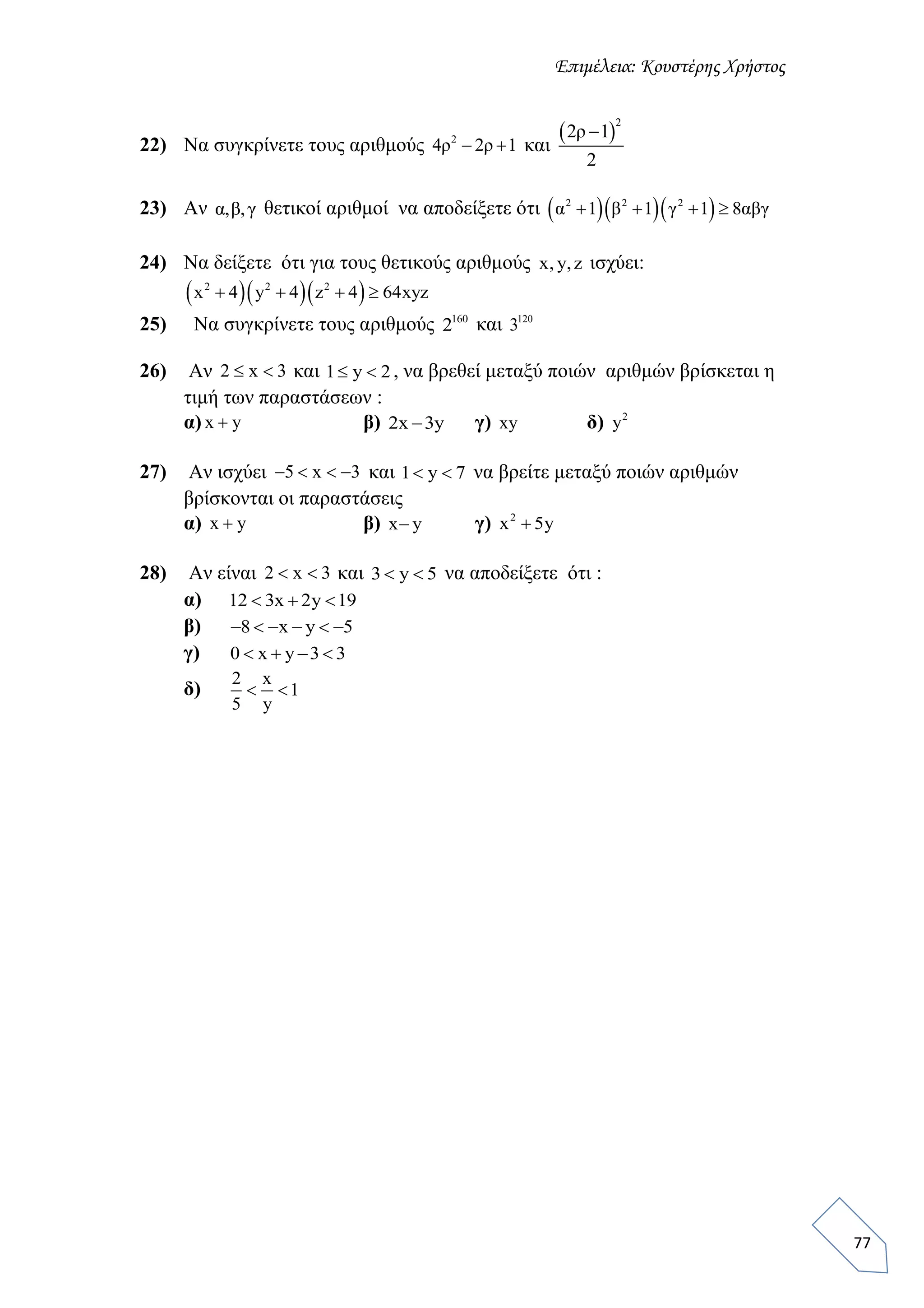 Επιμέλεια: Κουστέρης Χρήστος
77
22) Να συγκρίνετε τους αριθμούς 2
4ρ 2ρ 1  και
 
2
2ρ 1
2

23) Αν α,β,γ θετικοί αριθμοί να αποδείξετε ότι    2 2 2
α 1 β 1 γ 1 8αβγ   
24) Να δείξετε ότι για τους θετικούς αριθμούς x, y,z ισχύει:
   2 2 2
x 4 y 4 z 4 64xyz   
25) Να συγκρίνετε τους αριθμούς 160
2 και 120
3
26) Αν 2 x 3  και 1 y 2  , να βρεθεί μεταξύ ποιών αριθμών βρίσκεται η
τιμή των παραστάσεων :
α) x y β) 2x 3y γ) xy δ) 2
y
27) Αν ισχύει 5 x 3    και 1 y 7  να βρείτε μεταξύ ποιών αριθμών
βρίσκονται οι παραστάσεις
α) x y β) x y γ) 2
x 5y
28) Αν είναι 2 x 3  και 3 y 5  να αποδείξετε ότι :
α) 12 3x 2y 19  
β) 8 x y 5     
γ) 0 x y 3 3   
δ)
2 x
1
5 y
 
 