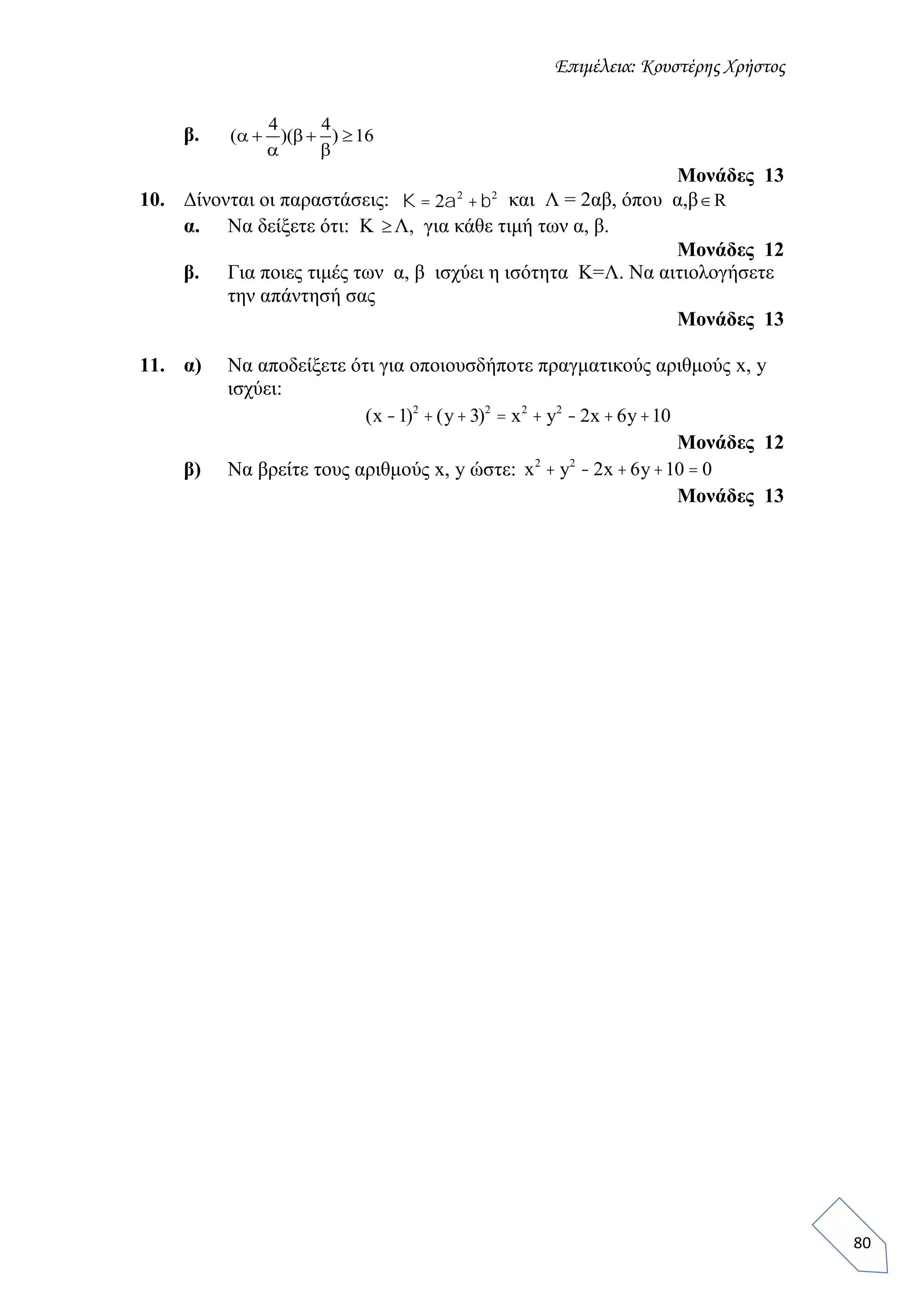Επιμέλεια: Κουστέρης Χρήστος
80
β.
4 4
( )( ) 16   
 
Μονάδες 13
10. Δίνονται οι παραστάσεις: K = 2a2
+b2
και Λ = 2αβ, όπου α,β R
α. Να δείξετε ότι: Κ Λ, για κάθε τιμή των α, β.
Μονάδες 12
β. Για ποιες τιμές των α, β ισχύει η ισότητα Κ=Λ. Να αιτιολογήσετε
την απάντησή σας
Μονάδες 13
11. α) Να αποδείξετε ότι για οποιουσδήποτε πραγματικούς αριθμούς x, y
ισχύει:
Μονάδες 12
β) Να βρείτε τους αριθμούς x, y ώστε:
Μονάδες 13
(x -1)2
+(y+3)2
= x2
+ y2
- 2x +6y+10
x2
+ y2
- 2x +6y+10 = 0
 