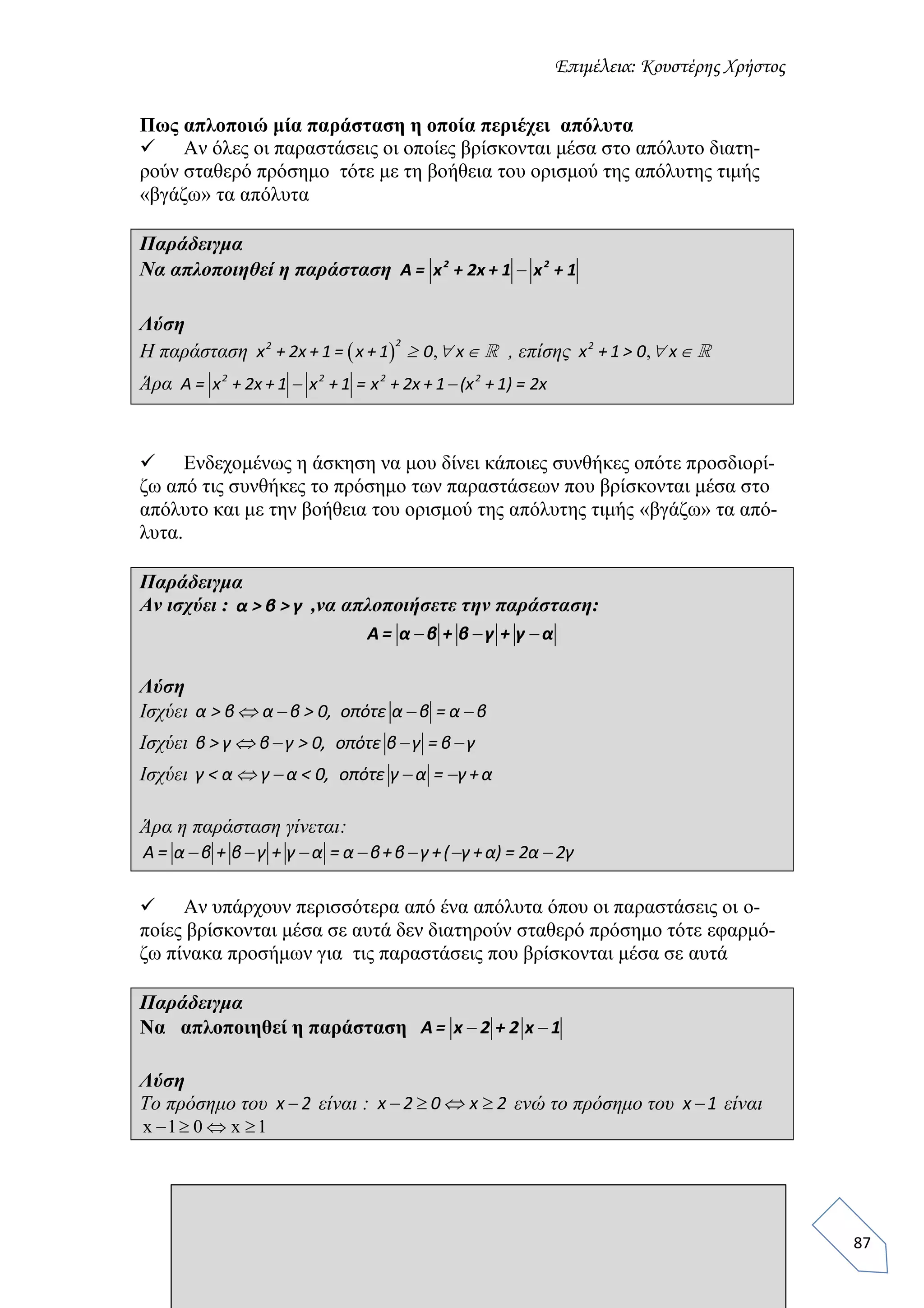 Επιμέλεια: Κουστέρης Χρήστος
87
Πως απλοποιώ μία παράσταση η οποία περιέχει απόλυτα
 Αν όλες οι παραστάσεις οι οποίες βρίσκονται μέσα στο απόλυτο διατη-
ρούν σταθερό πρόσημο τότε με τη βοήθεια του ορισμού της απόλυτης τιμής
«βγάζω» τα απόλυτα
Παράδειγμα
Να απλοποιηθεί η παράσταση 2 2
A = x + 2x + 1 x + 1
Λύση
Η παράσταση   ,  
22
x + 2x + 1 = x + 1 0 x , επίσης , 2
x + 1 > 0 x
Άρα  2 2 2 2
A = x + 2x + 1 x + 1 = x + 2x + 1 (x + 1) = 2x
 Ενδεχομένως η άσκηση να μου δίνει κάποιες συνθήκες οπότε προσδιορί-
ζω από τις συνθήκες το πρόσημο των παραστάσεων που βρίσκονται μέσα στο
απόλυτο και με την βοήθεια του ορισμού της απόλυτης τιμής «βγάζω» τα από-
λυτα.
Παράδειγμα
Αν ισχύει : α > β > γ ,να απλοποιήσετε την παράσταση:
  A = α β + β γ + γ α
Λύση
Ισχύει    α > β α β > 0, οπότε α β = α β
Ισχύει    β > γ β γ > 0, οπότε β γ = β γ
Ισχύει    γ < α γ α < 0, οπότε γ α = γ +α
Άρα η παράσταση γίνεται:
      A = α β + β γ + γ α = α β+β γ +( γ +α) = 2α 2γ
 Αν υπάρχουν περισσότερα από ένα απόλυτα όπου οι παραστάσεις οι ο-
ποίες βρίσκονται μέσα σε αυτά δεν διατηρούν σταθερό πρόσημο τότε εφαρμό-
ζω πίνακα προσήμων για τις παραστάσεις που βρίσκονται μέσα σε αυτά
Παράδειγμα
Να απλοποιηθεί η παράσταση  A = x 2 + 2 x 1
Λύση
Το πρόσημο του x 2 είναι :   x 2 0 x 2 ενώ το πρόσημο του x 1 είναι
x 1 0 x 1   
 