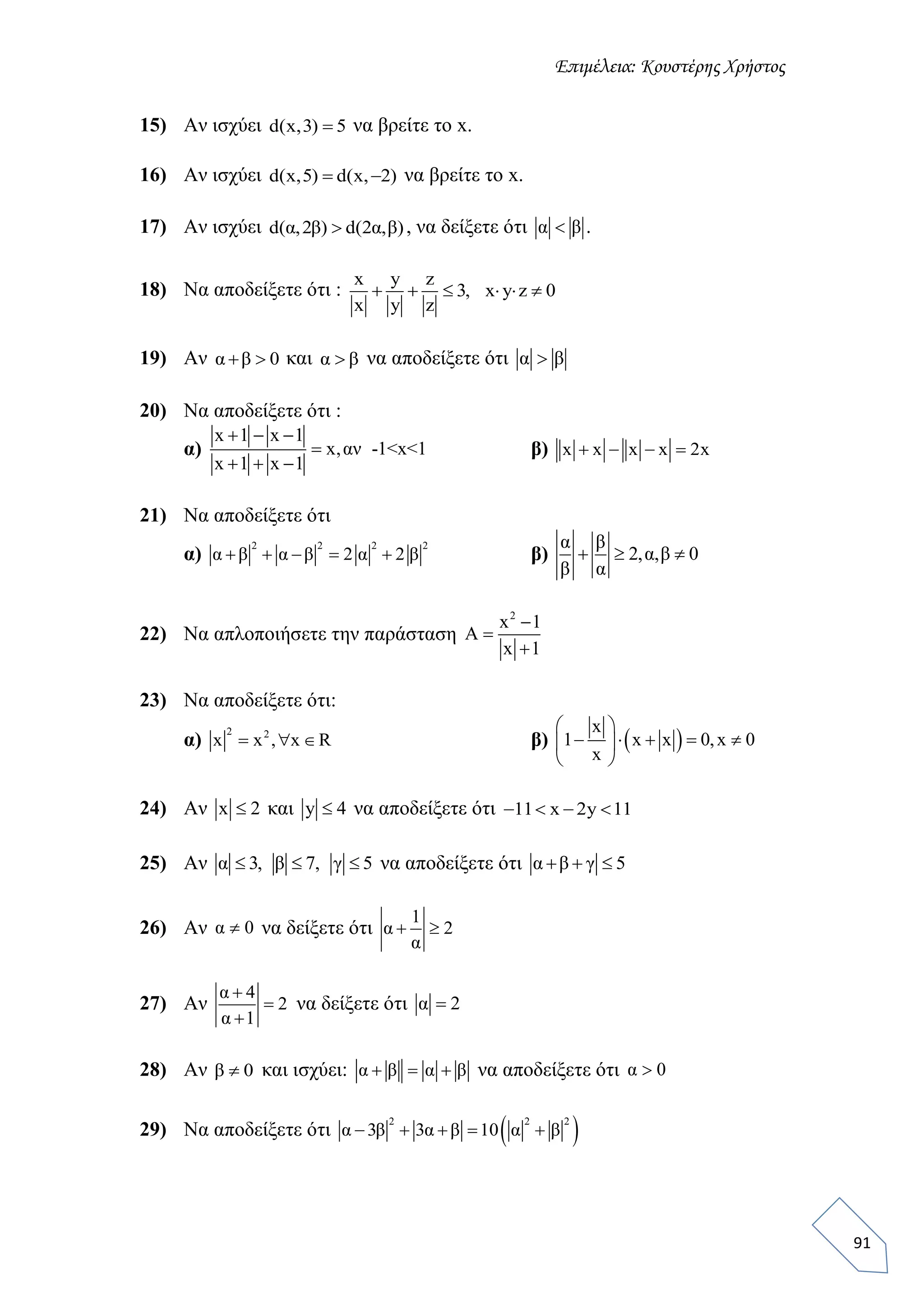 Επιμέλεια: Κουστέρης Χρήστος
91
15) Αν ισχύει d(x,3) 5 να βρείτε το x.
16) Αν ισχύει d(x,5) d(x, 2)  να βρείτε το x.
17) Αν ισχύει d(α,2β) d(2α,β) , να δείξετε ότι α β .
18) Να αποδείξετε ότι :
x y z
3, x y z 0
x y z
     
19) Αν α β 0  και α β να αποδείξετε ότι α β
20) Να αποδείξετε ότι :
α)
x 1 x 1
x,αν -1<x<1
x 1 x 1
  

  
β) x x x x 2x   
21) Να αποδείξετε ότι
α)
2 2 2 2
α β α β 2 α 2 β     β)
α β
2,α,β 0
β α
  
22) Να απλοποιήσετε την παράσταση
2
x 1
A
x 1



23) Να αποδείξετε ότι:
α)
2 2
x x , x R   β)  
x
1 x x 0,x 0
x
 
     
 
24) Αν x 2 και y 4 να αποδείξετε ότι 11 x 2y 11   
25) Αν α 3, β 7, γ 5   να αποδείξετε ότι α β γ 5  
26) Αν α 0 να δείξετε ότι
1
α 2
α
 
27) Αν
α 4
2
α 1



να δείξετε ότι α 2
28) Αν β 0 και ισχύει: α β α β   να αποδείξετε ότι α 0
29) Να αποδείξετε ότι  2 2 2
α 3β 3α β 10 α β    
 