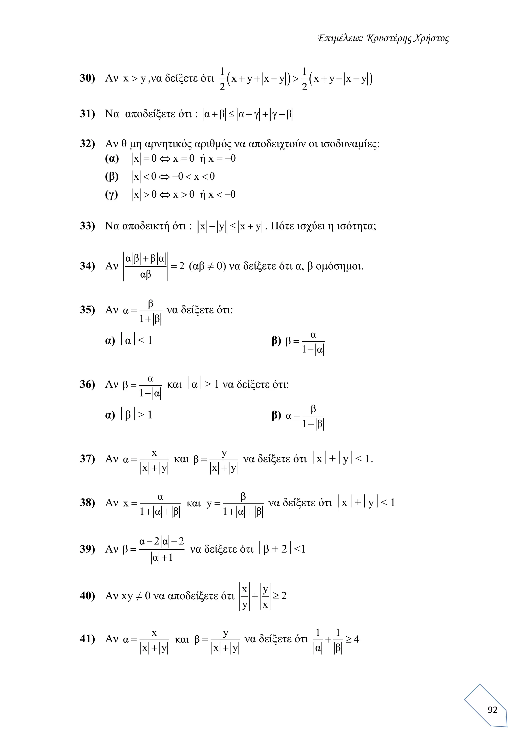 Επιμέλεια: Κουστέρης Χρήστος
92
30) Αν x y ,να δείξετε ότι    1 1
x y x y x y x y
2 2
      
31) Να αποδείξετε ότι : α β α γ γ β    
32) Αν θ μη αρνητικός αριθμός να αποδειχτούν οι ισοδυναμίες:
(α) x θ x θ ή x θ    
(β) x θ θ x θ    
(γ) x θ x θ ή x θ    
33) Να αποδεικτή ότι : x y x y   . Πότε ισχύει η ισότητα;
34) Αν
α β β α
2
αβ

 (αβ ≠ 0) να δείξετε ότι α, β ομόσημοι.
35) Αν
β
α
1 β


να δείξετε ότι:
α) α< 1 β)
α
β
1 α


36) Αν
α
β
1 α


και α> 1 να δείξετε ότι:
α) β> 1 β)
β
α
1 β


37) Αν
x
α
x y


και
y
β
x y


να δείξετε ότι x+y< 1.
38) Αν
α β
x και y
1 α β 1 α β
 
   
να δείξετε ότι x+y< 1
39) Αν
α 2 α 2
β
α 1
 


να δείξετε ότι β + 2<1
40) Αν xy ≠ 0 να αποδείξετε ότι
x y
2
y x
 
41) Αν
x y
α και β
x y x y
 
 
να δείξετε ότι
1 1
4
α β
 
 