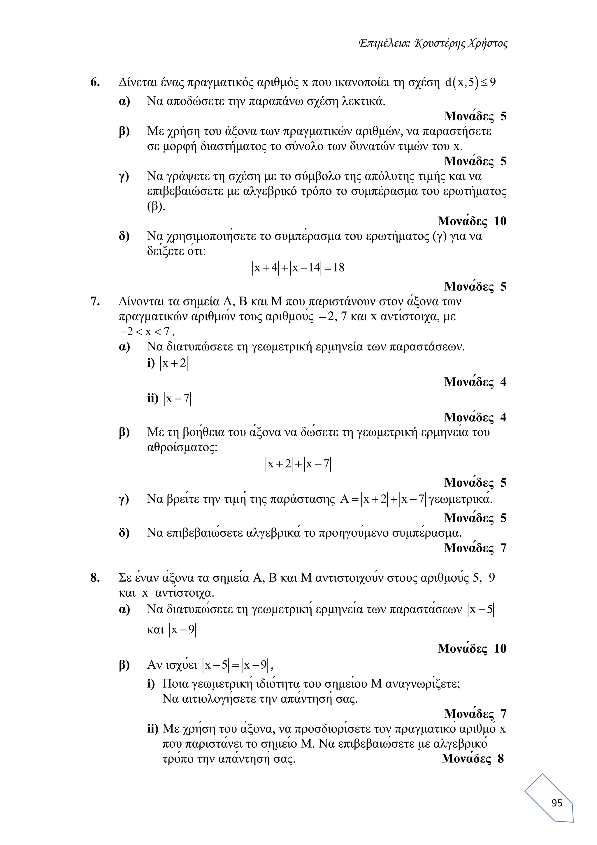 Επιμέλεια: Κουστέρης Χρήστος
95
6. Δίνεται ένας πραγματικός αριθμός x που ικανοποίει τη σχέση  d x,5 9
α) Να αποδώσετε την παραπάνω σχέση λεκτικά.
Μονάδες 5
β) Με χρήση του άξονα των πραγματικών αριθμών, να παραστήσετε
σε μορφή διαστήματος το σύνολο των δυνατών τιμών του x.
Μονάδες 5
γ) Να γράψετε τη σχέση με το σύμβολο της απόλυτης τιμής και να
επιβεβαιώσετε με αλγεβρικό τρόπο το συμπέρασμα του ερωτήματος
(β).
Μονάδες 10
δ) Να χρησιμοποιήσετε το συμπέρασμα του ερωτήματος (γ) για να
δείξετε ότι:
x 4 x 14 18   
Μονάδες 5
7. Δίνονται τα σημεία Α, Β και Μ που παριστάνουν στον άξονα των
πραγματικών αριθμών τους αριθμούς 2, 7 και x αντίστοιχα, με
2 x 7   .
α) Να διατυπώσετε τη γεωμετρική ερμηνεία των παραστάσεων.
i) x 2
Μονάδες 4
ii) x 7
Μονάδες 4
β) Με τη βοήθεια του άξονα να δώσετε τη γεωμετρική ερμηνεία του
αθροίσματος:
x 2 x 7  
Μονάδες 5
γ) Να βρείτε την τιμή της παράστασης Α x 2 x 7    γεωμετρικά.
Μονάδες 5
δ) Να επιβεβαιώσετε αλγεβρικά το προηγούμενο συμπέρασμα.
Μονάδες 7
8. Σε έναν άξονα τα σημεία Α, Β και Μ αντιστοιχούν στους αριθμούς 5, 9
και x αντίστοιχα.
α) Να διατυπώσετε τη γεωμετρική ερμηνεία των παραστάσεων x 5
και x 9
Μονάδες 10
β) Αν ισχύει x 5 x 9   ,
i) Ποια γεωμετρική ιδιότητα του σημείου Μ αναγνωρίζετε;
Να αιτιολογήσετε την απάντησή σας.
Μονάδες 7
ii) Με χρήση του άξονα, να προσδιορίσετε τον πραγματικό αριθμό x
που παριστάνει το σημείο Μ. Να επιβεβαιώσετε με αλγεβρικό
τρόπο την απάντησή σας. Μονάδες 8
 