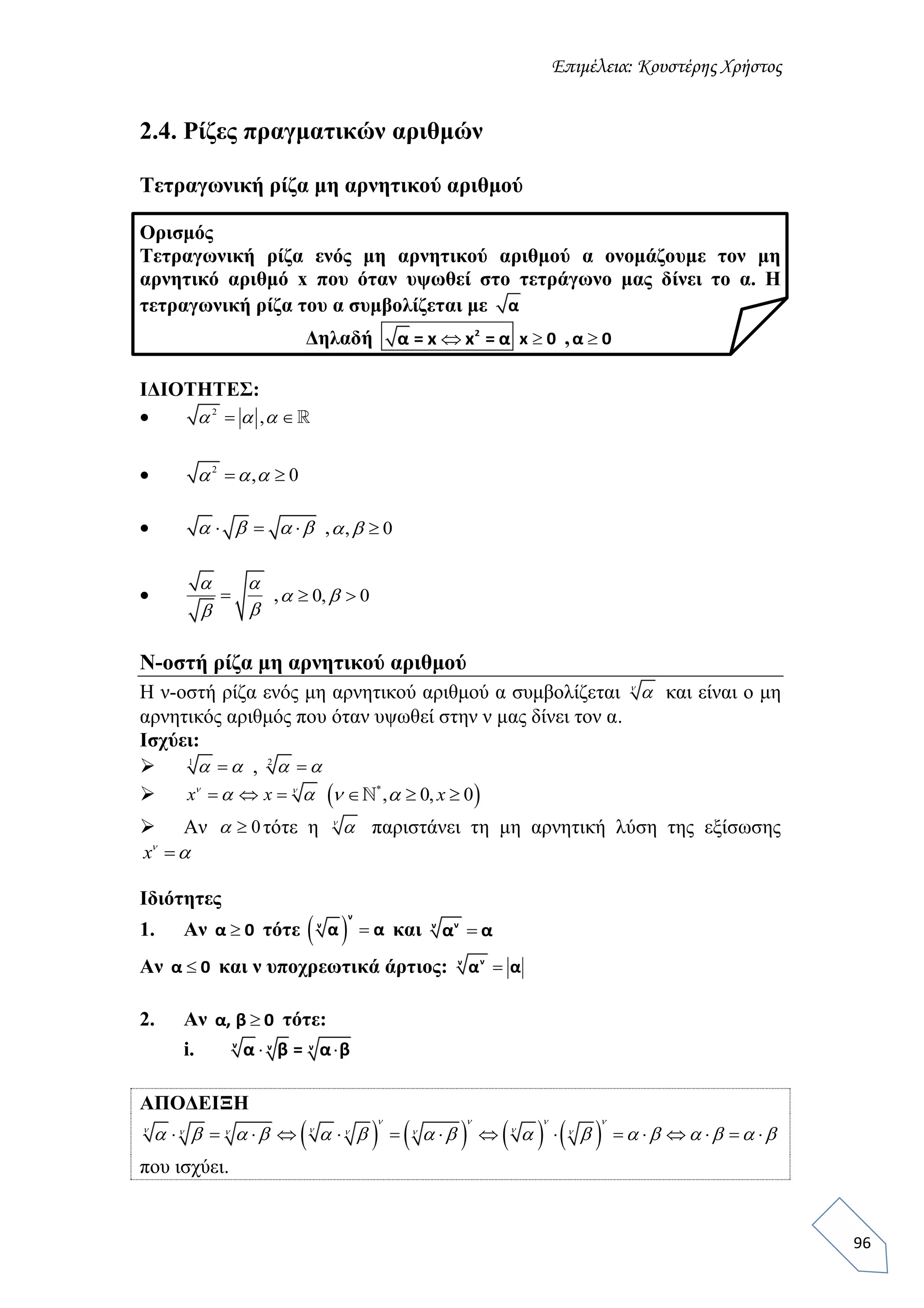Επιμέλεια: Κουστέρης Χρήστος
96
2.4. Ρίζες πραγματικών αριθμών
Τετραγωνική ρίζα μη αρνητικού αριθμού
Ορισμός
Τετραγωνική ρίζα ενός μη αρνητικού αριθμού α ονομάζουμε τον μη
αρνητικό αριθμό x που όταν υψωθεί στο τετράγωνο μας δίνει το α. Η
τετραγωνική ρίζα του α συμβολίζεται με α
Δηλαδή  2
α = x x = α x 0 , α 0
ΙΔΙΟΤΗΤΕΣ:
 2
,   
 2
, 0   
       , , 0 
 
 

, 0, 0  
N-οστή ρίζα μη αρνητικού αριθμού
Η ν-οστή ρίζα ενός μη αρνητικού αριθμού α συμβολίζεται 
 και είναι ο μη
αρνητικός αριθμός που όταν υψωθεί στην ν μας δίνει τον α.
Ισχύει:
 1
  , 2
 
   x x 
   *
, 0, 0  x 
 Αν 0 τότε η 
 παριστάνει τη μη αρνητική λύση της εξίσωσης
x

Ιδιότητες
1. Αν α 0 τότε   
ν
ν
α α και νν
α α
Αν α 0 και ν υποχρεωτικά άρτιος: νν
α α
2. Αν α, β 0 τότε:
i.  ν ν ν
α β = α β
ΑΠΟΔΕΙΞΗ
                     
   
      
               
που ισχύει.
 