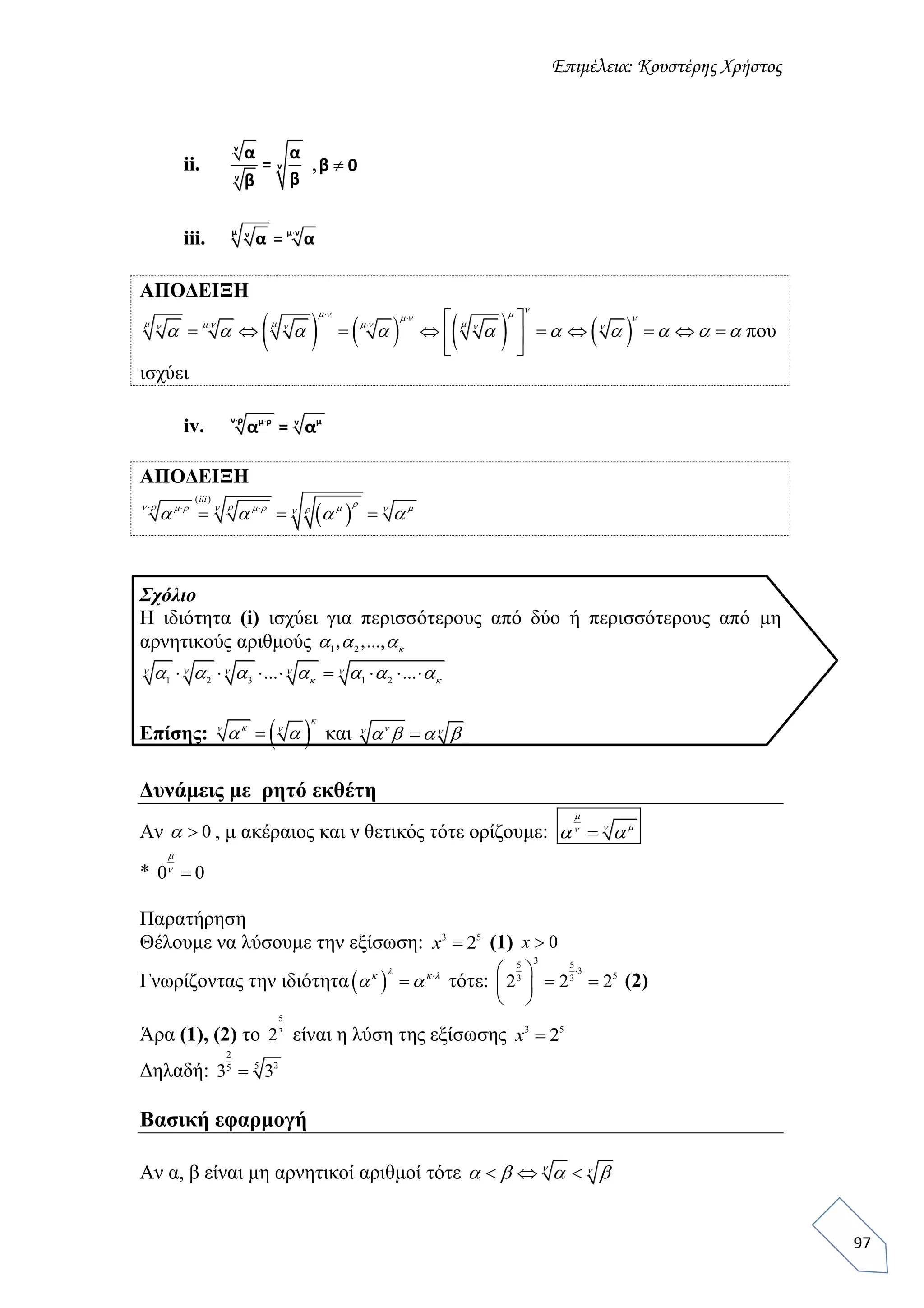 Επιμέλεια: Κουστέρης Χρήστος
97
ii.
ν
ν
ν
α α
=
ββ
, β 0
iii. μ μ νν
α = α
ΑΠΟΔΕΙΞΗ
       
 
   
         
 
    
        
          που
ισχύει
iv.  ν ρ μ ρ μν
α = α
ΑΠΟΔΕΙΞΗ
 
( )
  
  
iii
       
   
Σχόλιο
Η ιδιότητα (i) ισχύει για περισσότερους από δύο ή περισσότερους από μη
αρνητικούς αριθμούς 1 2
, ,...,   
1 2 3 1 2
... ...          
       
Επίσης:  

 
  και  
   
Δυνάμεις με ρητό εκθέτη
Αν 0 , μ ακέραιος και ν θετικός τότε ορίζουμε: 


 
* 0 0


Παρατήρηση
Θέλουμε να λύσουμε την εξίσωση: 3 5
2x (1) 0x
Γνωρίζοντας την ιδιότητα  

  
  τότε:
35 5
3
53 3
2 2 2
 
  
 
(2)
Άρα (1), (2) το
5
3
2 είναι η λύση της εξίσωσης 3 5
2x
Δηλαδή:
2
255
3 3
Βασική εφαρμογή
Αν α, β είναι μη αρνητικοί αριθμοί τότε    
   
 