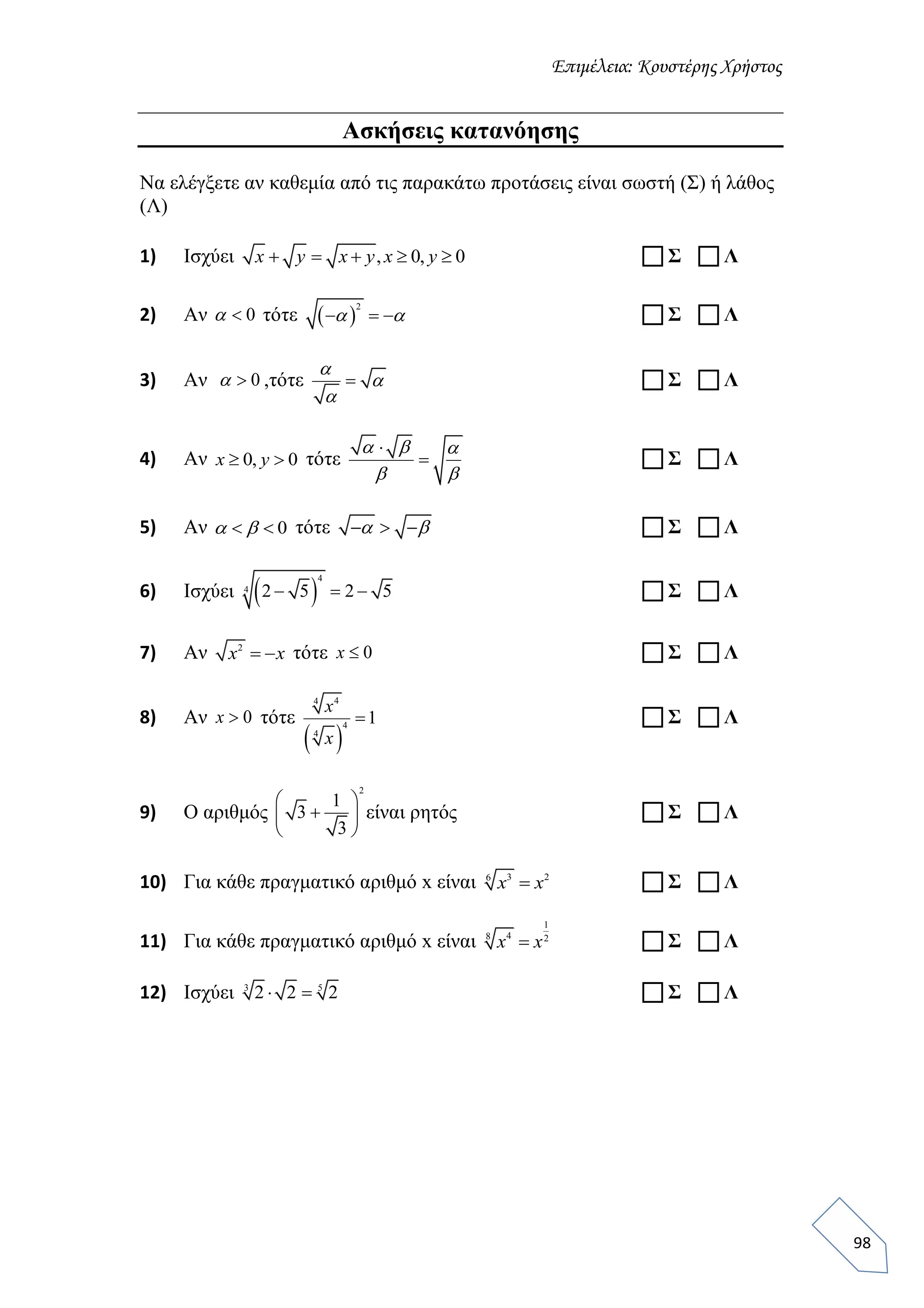 Επιμέλεια: Κουστέρης Χρήστος
98
Ασκήσεις κατανόησης
Να ελέγξετε αν καθεμία από τις παρακάτω προτάσεις είναι σωστή (Σ) ή λάθος
(Λ)
1) Ισχύει , 0, 0    x y x y x y  Σ  Λ
2) Αν 0 τότε  
2
     Σ  Λ
3) Αν 0 ,τότε 



 Σ  Λ
4) Αν 0, 0 x y τότε


  
 
 Σ  Λ
5) Αν 0   τότε      Σ  Λ
6) Ισχύει  
4
4 2 5 2 5    Σ  Λ
7) Αν 2
 x x τότε 0x  Σ  Λ
8) Αν 0x τότε
 
44
4
4
1
x
x
 Σ  Λ
9) Ο αριθμός
2
1
3
3
 
 
 
είναι ρητός  Σ  Λ
10) Για κάθε πραγματικό αριθμό x είναι 3 26
x x  Σ  Λ
11) Για κάθε πραγματικό αριθμό x είναι
1
48 2
x x  Σ  Λ
12) Ισχύει 3 5
2 2 2   Σ  Λ
 