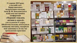 31 серпня 2015 року
в актовій залі
Бериславського
педагогічного коледжу
імені В. Ф. Беньковського
відбулася настановча
конференція
«Перший тиждень
дитини в школі»
для студентів ІV курсу.
Бібліотека коледжу підготувала
книжкову виставку, матеріали
якої допоможуть їм під час
проходження практики
 