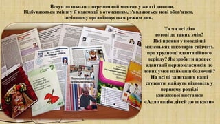 Вступ до школи – переломний момент у житті дитини.
Відбуваються зміни у її взаємодії з оточенням, з'являються нові обов'язки,
по-іншому організовується режим дня.
Та чи всі діти
готові до таких змін?
Які прояви у поведінці
маленьких школярів свідчать
про труднощі адаптаційного
періоду? Як зробити процес
адаптації першокласників до
нових умов найменш болючий?
На всі ці запитання наші
студенти найдуть відповідь у
першому розділі
книжкової виставки
«Адаптація дітей до школи»
 