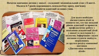 Для цього необхідно
діагностувати дітей та
виявити тих, хто має низький
рівень адаптації та провести
профілактичну роботу з
подолання дезадаптації дітей
у школі та залучення їх у
колектив. Інформацію з цього
питання студенти знайдуть
звернувшись
до другого розділу книжкової
виставки
«Діагностика готовності
дітей»
Початок навчання дитини у школі – складний і відповідальний етап у її житті.
Малята 6-7 років переживають психологічну кризу, пов'язану
з необхідністю адаптації до нових умов.
 
